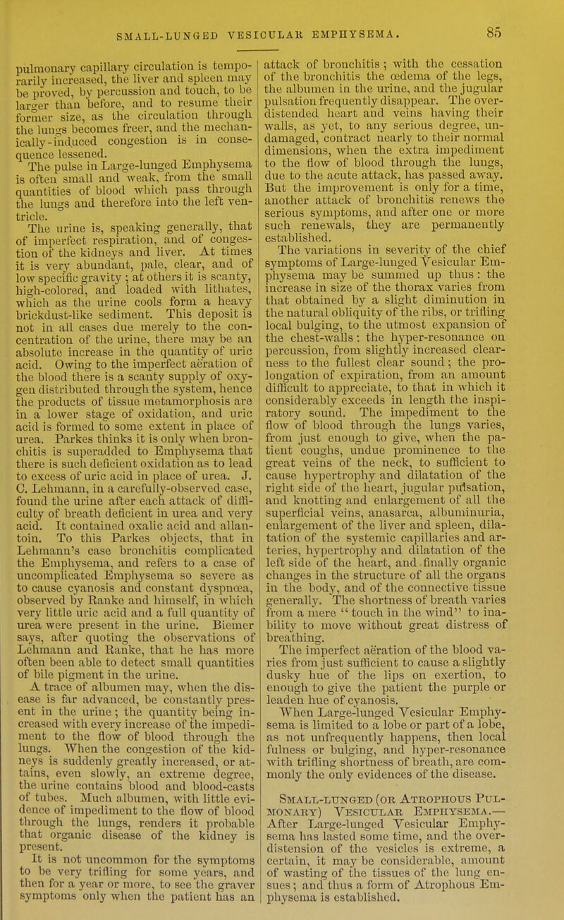 pulmonary capillary circulation is tempo- rarily increased, tlie liver and spleen may be proved, by percussion and touch, to be larger than before, and to resume their former size, as the circulation through the lungs becomes freer, and the mechan- ically - mduced congestion is in conse- quence lessened. The pulse in Large-lunged Emphysema is often small and weak, from the small quantities of blood which pass through tlie lungs and therefore into the left ven- tricle. The urine is, speaking generally, that of imperfect respiration, and of conges- tion of tlie kidneys and liver. At times it is very abundant, pale, clear, and of low specific gravity ; at others it is scanty, high-colored, and loaded with litliates, which as the urine cools form a heavy brickdust-like sediment. This deposit is not in all cases due merely to the con- centration of the urine, there may be an absolute increase in the quantity of uric acid. Owing to the imperfect aeration of the blood there is a scanty supply of oxy- gen distributed through the system, hence the products of tissue metamorphosis are in a lower stage of oxidation, and uric acid is formed to some extent in place of urea. Parkes thinks it is only when bron- chitis is superadded to Emphysema that there is such deficient oxidation as to lead to excess of uric acid in place of urea. J. C. Lelimann, in a carefully-observed case, found the urine after each attack of diffi- culty of breath deficient in urea and very acid. It contained oxalic acid and allan- toin. To this Parkes objects, that in Lehmann's case bronchitis complicated the Emphysema, and refers to a case of uncomplicated Emphysema so severe as to cause cyanosis and constant dyspnoea, observed by Ranke and liimself, in which very little uric acid and a full quantity of urea were present in the urine. Biemer says, after quoting the observations of Lehmann and Eanke, that he has more often been able to detect small quantities of bile pigment in the urine. A trace of albumen may, when the dis- ease is far advanced, be constantly pres- ent in the urine; the quantity being in- creased with every increase of the impedi- ment to the flow of blood through the lungs. When the congestion of the kid- neys is suddenly greatly increased, or at- tains, even slowly, an extreme degree, the urine contains blood and blood-casts of tubes. Much albumen, with little evi- dence of impediment to tlie flow of blood through the lungs, renders it probable that organic disease of the kidney is present. It is not uncommon for the symptoms to be very trifling for some years, and tlien for a year or more, to see the graver symptoms only when the patient has an attack of bronchitis ; with the cessation of the bronchitis the oedema of the legs, the albumen in the urine, and tiie jugular pulsation frequently disappear. The over- distended heart and veins having their walls, as yet, to any serious degree, un- damaged, contract nearly to their normal dimensions, when the extra impediment to the flow of blood through the lungs, due to the acute attack, has passed away. But the improvement is only for a time, another attack of bronchitis renews the serious symptoms, and after one or more such i-enewals, they are permanently established. The variations in severity of the chief symptoms of Large-lunged Vesicular Em- physema may be summed up thus: the increase in size of the thorax varies from that obtained by a slight diminution in the natural obliquity of the ribs, or trifling local bulging, to the utmost expansion of the chest-walls: the hyper-resonance on percussion, from slightly increased clear- ness to the fullest clear sound; the pro- longation of expiration, from an amount difficult to appreciate, to that in which it considerably exceeds in length the inspi- ratory sound. The impediment to the flow of blood through the lungs varies, from just enough to give, when the pa- tient coughs, undue prominence to the great veins of the neck, to sufficient to cause hypertrophy and dilatation of the right side of the heart, jugular pulsation, and knotting and enlargement of all the superficial veins, anasarca, albuminuria, enlargement of the liver and spleen, dila- tation of the systemic capillaries and ar- teries, hypertrophy and dilatation of the left side of the heart, and finally organic changes in the structure of all the organs in the body, and of the connective tissue generally. The shortness of breath varies from a mere touch in the wind to ina- bility to move without great distress of breathing. The imperfect aeration of the blood va- ries from just sufficient to cause a slightly dusky hue of the lips on exertion, to enough to give the patient the purple or leaden hue of cyanosis. When Large-lunged Vesicular Emphy- sema is limited to a lobe or part of a lobe, as not unfrequently happens, then local fulness or bulging, and hyper-resonance with trifling shortness of breath, are com- monly the only evidences of the disease. Small-ltinged (or Atrophous Pul- monary) Vesicular Empiiysejia.— After Large-lunged Vesicular Emphy- sema has lasted some time, and the over- distension of the vesicles is extreme, a certain, it may be considerable, amount of wasting of the tissues of the lung en- sues ; and thus a form of Atrophous Em- physema is established.