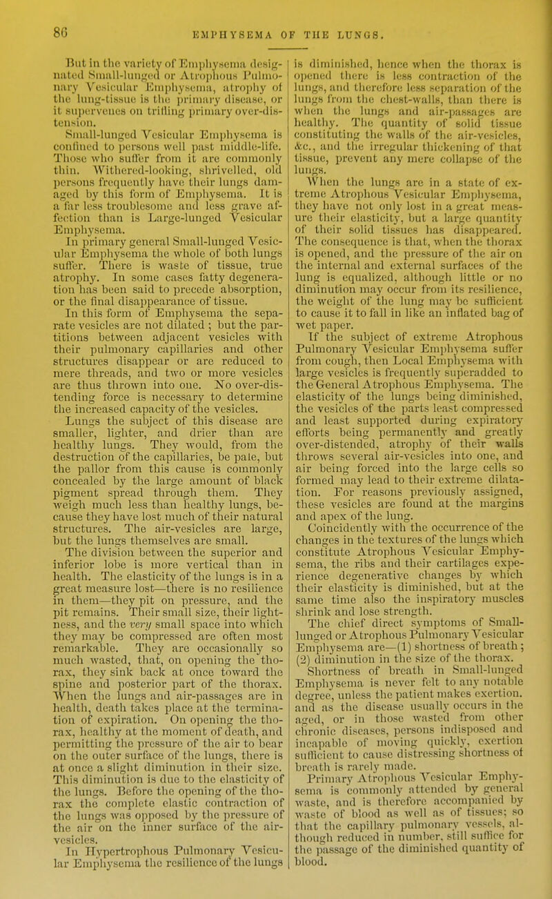 But in the variety of Einiihyscnia desig- nated Siuall-lunjicd or Alrophous rulino- nary Vesicular Euiphy.seina, atrophy of the lung-tissue is the primary disease, or it suijerveues on trifling primary over-dis- tension. Small-lunged Vesicular Emphysema is confined to persons well past middle-life. Those who suffer from it are commonly thin. AVithercid-looking, shrivelled, old persons frequently hav(! their lungs dam- aged by this form of Emphysema. It is a far less troublesome and less grave af- fection than is Large-lunged Vesicular Emphysema. In primary general Small-lunged Vesic- ular Emphysema the whole of both lungs sufter. There is waste of tissue, true atrophy. In some eases fatty degenera- tion has been said to precede absorption, or the final disappearance of tissue. In this form of Emphysema the sepa- rate vesicles are not dilated ; but the par- titions between adjacent vesicles with their pulmonary capillaries and other structures disappear or are reduced to mere threads, and two or more vesicles are thus thrown into one. No over-dis- tending force is necessary to determine the increased capacity of the vesicles. Lungs the subject of this disease are smaller, hghter, and drier than are healthy lungs. They would, from the destruction of the capillaries, be jDafe, but the pallor from this cause is commonly concealed by the large amount of black pigment spread through them. They •weigh much less than healthy lungs, be- cause they have lost much of their natural structures. The air-vesicles are large, but the lungs themselves are small. The division between the superior and Inferior lobe is more vertical than in health. The elasticity of the lungs is in a great measure lost—there is no resilience In them—they pit on pressure, and the pit remains. Their small size, their light- ness, and the very small space into which they may be compressed are often most remarkable. They are occasionally so much wasted, that, on opening the tho- rax, they sink back at once towai-d the spine and posterior part of the thorax. When the lungs and air-passages are in health, death takes place at the termina- tion of expiration. On openin;^ the tho- rax, healthy at the moment of death, and permitting the pressure of the air to bear on the outer surface of the lungs, there is at once a slight diminution in their size. This diminution is due to the elasticity of the lungs. Before the opening of the tho- rax the complete elastic contraction of the lungs was opposed by the pressure of the air on the inner surface of the air- vesicles. In Ilypertrophous Pulmonaiy Vesicu- lar Emphysema the resilience of the lungs is diminished, hence when the thorax is o])ene(l tiien; is less contraction ^A' the lungs, iind therefore less separation of the lungs from the chest-walls, than tliere is when the lungs and air-passages are healtliy. The quantity of solid tissue constituting the walls of the air-vesicles, &c., and the irregular thickening of that tissue, prevent any mere collapse of the lungs. When the lungs are in a state of ex- treme Atrophous Vesicular Emphysema, they have not only lost in a great meas- ure their elasticity, but a large quantity of their solid tissues has disappeared. The consequence is that, when the thorax is opened, and the pressure of the air on the internal and external surfaces of the lung is equalized, although little or no diminution may occur from its resilience, the weight of the lung may be sufficient to cause it to fall in like an inflated bag of wet paper. If the subject of extreme Atrophous Pulmonary Vesicular Emphysema suller from cough, then Local Emphysema with large vesicles is frequently superadded to the General Atrophous Emphysema. The elasticity of the lungs being diminished, the vesicles of the parts least compressed and least supported during expiratory efforts being permanently and greatly over-distended, atrojjhy of their walls throws several air-vesicles into one, and air being forced into the large cells so formed may lead to their extreme dilata- tion. For reasons previousl}' assigned, these vesicles are found at the margins and apex of the lung. Coincidently with the occurrence of the changes in the textures of the lungs which constitute Atrophous Vesicular Emphy- sema, the ribs and their cartilages expe- rience degenerative changes by which their elasticity is diminished, but at the same time also the inspiratory muscles shrink and lose strength. The chief direct symptoms of Small- lunged or Atrophous Pulmonary Vesicular Enrphysema are—(1) shortness of breath ; (2) diminution in the size of the thorax. Shortness of breath in Small-lunged Emphysema is never felt to any notable degree, unless the patient makes exertion, ancl as the disease usually occurs in the aged, or in those wasted from other chronic diseases, persons indisposed and incapable of moving quickly, exertion sufTicient to cause distressing shortness ot breath is rarely made. Primary Atrojihous Vesicular Emphy- sema is conunonly attended by general waste, and is therefore accompanied by waste of blood as well as of tissues; so that the capillary pulmonary vessels, al- though reduced in number, still suffice for the passage of the diminished quantity of blood.
