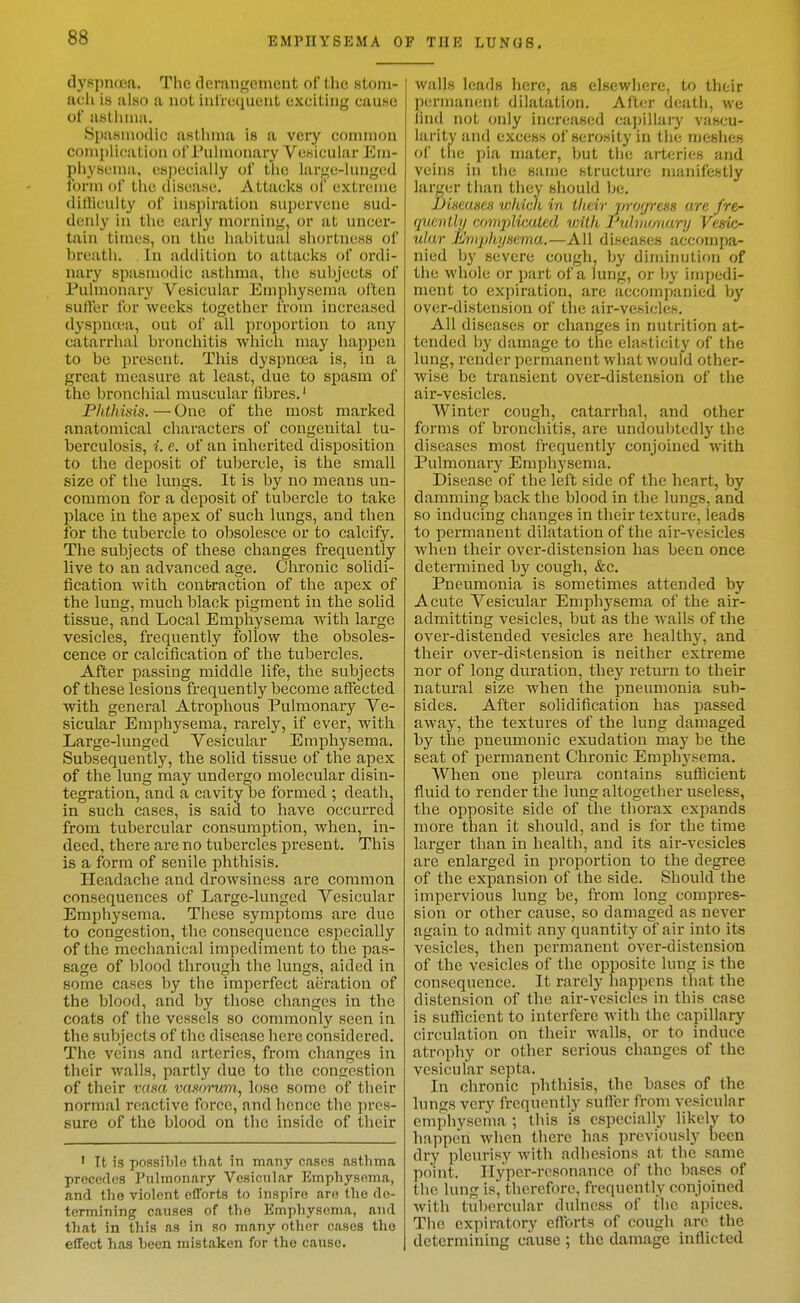 dyspnoea. The derangement of the stom- ach is al«o a not iul'rcquent exciting cause of aslhiiiii. Spa.snu)dic awUima is a very connnon conipllc-ation of i'uhnonary VcKicular Ein- pliysenia, csjieciaiiy of the iari^o-huigod ibrni of the disfasc. Attaclts of extreme dllliculty of inspiration supervene sud- denly in tlie early morning, or at uncer- tain times, on the hahitual shortneKs of breath. In addition to attacks of ordi- nary spasmodic asthma, the subjects of Pulmonary Vesicular Emphysema often suffer for weelcs together from increased dyspntt-a, out of all proportion to any catarrlial broneliitis which may happen to be present. Tliis dyspnoea is, in a great measure at least, due to spasm of the bronchial muscular fibres.' Phtliisis. — One of the most marked anatomical characters of congenital tu- berculosis, i. e. of an inherited disposition to the deposit of tul)ercle, is the small size of the lungs. It is by no means un- common for a deposit of tubercle to take place in the apex of such lungs, and then for the tubercle to obsolesce or to calcify. The subjects of these changes frequently live to an advanced age. Chronic solidi- fication with contraction of the apex of the lung, much black pigment in the solid tissue, and Local Emphysema Avith large vesicles, frequently foliow the obsoles- cence or calcification of the tubercles. After passing middle life, the subjects of these lesions frequently become affected with general Atrophous Pulmonary Ve- sicular Emphysema, rarely, if ever, with Large-lunged Vesicular Emphysema. Subsequently, the solid tissue of the apex of the lung may undergo molecular disin- tegration, and a cavity be formed ; death, in such cases, is said to have occurred from tubercular consumption, when, in- deed, there are no tubercles present. This is a form of senile phthisis. Headache and drowsiness are common consequences of Large-lunged Vesicular Emphysema. These symptoms are due to congestion, the consequence especially of the mechanical impediment to the pas- sage of blood through the lungs, aided in some cases by the imperfect aeration of the blood, and by those changes in the coats of the vessels so commonly seen in the subjects of the disease here considered. The veins and arteries, from changes in their walls, partly due to the congestion of their vasa vasnnim^ lose some of their normal reactive force, and hence the pres- sure of the blood on the inside of their ' It is possible that in m.any cases astlima preceflos Pulmonary Vesicular Emphysema, and the violent efforts to inspire are the de- termining causes of the Emphysema, and that in this as in so many other cases the effect has been mistaken for the cause. P THE LUNGS, walls leads here, as elsewliere, to their permanent dilatation. After death, we lind not only increased capillai-y vascu- liirity and excess of serosity in the meshes of the pia mater, but the arteri(;s and veins in the same structure manifestly larger than they should be. JJiHcaHca widdi in iludr j/ro(/ress are fre- quently compKcMed witk ruhuonurij Vcs'kr ular Jihiiphi/isema.—All diseases accompa- nied by severe cough, by diminution of the whole or part of a lung, or by impedi- ment to expiration, are accompanied by over-distension of tlie air-vesicles. All diseases or changes in nutrition at- tended hy damage to the elasticity of the lung, render permanent what would other- wise be transient over-distension of the air-vesicles. Winter cough, catarrhal, and other forms of bronchitis, are undoubtedly the diseases most frequently conjoined with Pulmonary Emphysema. Disease of the left side of the heart, by damming back the blood in the lungs, and so inducing changes in their texture, leads to permanent dilatation of the air-vesicles when their over-distension has been once determined by cough, &c. Pneumonia is sometimes attended by Acute Vesicular Emphysema of the air- admitting vesicles, but as the Avails of the over-distended vesicles are healthy, and their over-distension is neither extreme nor of long duration, they return to their natural size when the pneumonia sub- sides. After solidification has passed away, the textures of the lung damaged by the pneumonic exudation may be the seat of loermanent Chronic Emphysema. When one pleura contains sufficient fluid to render the lung altogether useless, the opposite side of the thorax expands more than it should, and is for the time larger than in health, and its air-vesicles are enlarged in proportion to the degree of the expansion of the side. Should the impervious lung be, from long compres- sion or other cause, so damaged as never again to admit any quantity of air into its vesicles, then permanent over-distension of the vesicles of the opposite lung is the consequence. It rarely happens (hat the distension of the air-vesicles in this case is sufficient to interfere with the capillary circulation on their walls, or to induce atrophy or other serious changes of the vesicular septa. In chronic phthisis, the bases of the Inncs very frequently suffer from vesicular emphysema ; this is especially likelv to happen Avhen there has previously been dry pleurisy with adhesions at the same point. Ilyper-resonance of the bases of the lung is, therefore, frequently conjoined Avith tubercular dulness of the apices. The expiratory efforts of cough are the determining cause ; the damage inflicted