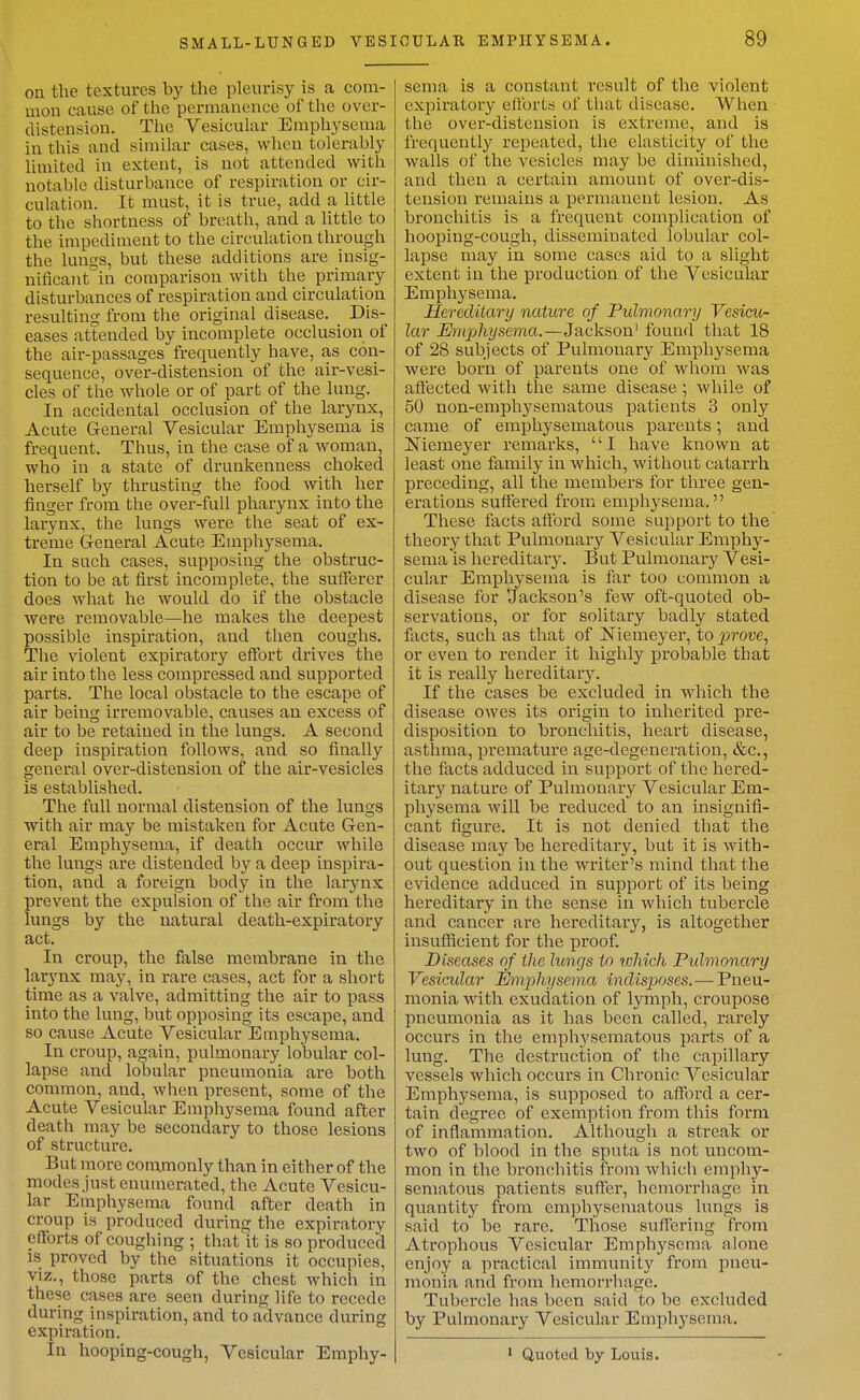 on the textures by the pleurisy is a com- mon cause of the permanence of the over- distension. The Vesicular Emphysema in this and similar cases, when tolerably limited in extent, is not attended with notable disturbance of respiration or cir- culation. It must, it is true, add a little to the shortness of breath, and a little to the impediment to the circulation through the lungs, but these additions are insig- nificaiit in comparison with the primary disturbances of respiration and circulation resulting from the original disease. Dis- eases attended by incomplete occlusion of the air-passages frequently have, as con- sequence, over-distension of tlie air-vesi- cles of the whole or of part of the lung. lu accidental occlusion of the larynx. Acute General Vesicular Emphysema is frequent. Thus, in the case of a woman, who in a state of drunkenness choked herself by thrusting the food with her finger from the over-full pharynx into the larynx, the lungs were the seat of ex- treme General Acute Emphysema. In such cases, supposing the obstruc- tion to be at first incomplete, the sufierer does what he would do if the obstacle were removable—he makes tlie deepest possible inspiration, and tlien coughs. The violent expiratory effort drives the air into the less compressed and supported parts. The local obstacle to the escape of air being irremovable, causes an excess of air to be retained in the lungs. A second deep inspiration follows, and so finally general over-distension of the air-vesicles is established. The full normal distension of the lungs with air may be mistaken for Acute Gen- eral Emphysema, if deatli occur wliile the lungs are distended by a deep inspira- tion, and a foreign body in the larynx prevent the expulsion of the air from the lungs by the natural death-expiratory act. In croup, the false membrane in the larynx may, in rare cases, act for a short time as a valve, admitting the air to pass into the lung, but opposing its escape, and so cause Acute Vesicular Emphysema. In croup, again, pulmonary lobular col- lapse and lobular pneumonia are both common, and, when present, some of the Acute Vesicular Emphysema found after death may be secondary to those lesions of structure. But more cora.monly than in either of the modes just enumerated, the Acute Vesicu- lar Emphysema found after death in croup is produced during the expiratory efforts of coughing ; that It is so produced is proved by the situations it occupies, viz., those parts of the chest which in these cases are seen during life to recede during inspiration, and to advance during expiration. In hooping-cough. Vesicular Emphy- sema is a constant result of the violent expiratory ellbrts of tluit disease. When the over-distension is extreme, and is frequently I'epeated, the elasticity of the walls of the vesicles may be diminished, and then a certain amount of over-dis- tension remains a permanent lesion. As bronchitis is a frequent complication of hooping-cough, disseminated lobular col- lapse may in some cases aid to a slight extent in the production of the Vesicular Emphysema. Hereditary nature of Pulmonary Vesicu- lar Emphysema.—Jackson' found that 18 of 28 subjects of Pulmonary Emphysema were born of parents one of whom was affected with the same disease ; while of 50 non-emphyseraatous patients 3 only came of emphysematous parents; and Niemeyer i-emarks, I have known at least one family in which, without catarrh preceding, all the members for three gen- erations suffered from emphysema. These facts afford some support to the theory that Pulmonary Vesicular Emphy- sema is hereditary. But Pulmonary Vesi- cular Emphysema is far too common a disease for 'Jackson's few oft-quoted ob- servations, or for solitary badly stated facts, such as that of Niemeyer, to prove, or even to render it highly probable that it is really hereditary. If the cases be excluded in which the disease owes its origin to inherited pre- disposition to bronchitis, heart disease, asthma, premature age-degeneration, &c., the facts adduced in support of the hered- itary nature of Pulmonary Vesicular Em- physema will be reduced to an insignifi- cant figure. It is not denied that the disease may be hereditary, but it is with- out question in the writer's mind that the evidence adduced in support of its being hereditary in the sense in which tubercle and cancer are hereditary, is altogether insufficient for the proof Diseases of the lungs to which Pulmonary Vesicular Mnphysema indisjwses.—Pneu- monia with exudation of lymph, croupose pneumonia as it has been called, rarely occurs in the emphysematous parts of a lung. The destruction of the capillary vessels which occurs in Chronic Vesicular Emphysema, is supposed to afford a cer- tain degree of exemption from this form of inflammation. Although a streak or two of blood in the sputa is not uncom- mon in the bronchitis from whicli emphy- sematous patients suffer, hemorrhage in quantity from emphysematous lungs is said to be rare. Those suffering from Atrophous Vesicular Emphysema alone enjoy a practical immunity from pneu- monia and from hemorrhage. Tubercle has been said to be excluded by Pulmonary Vesicular Emphysema. • Quoted by Louis.