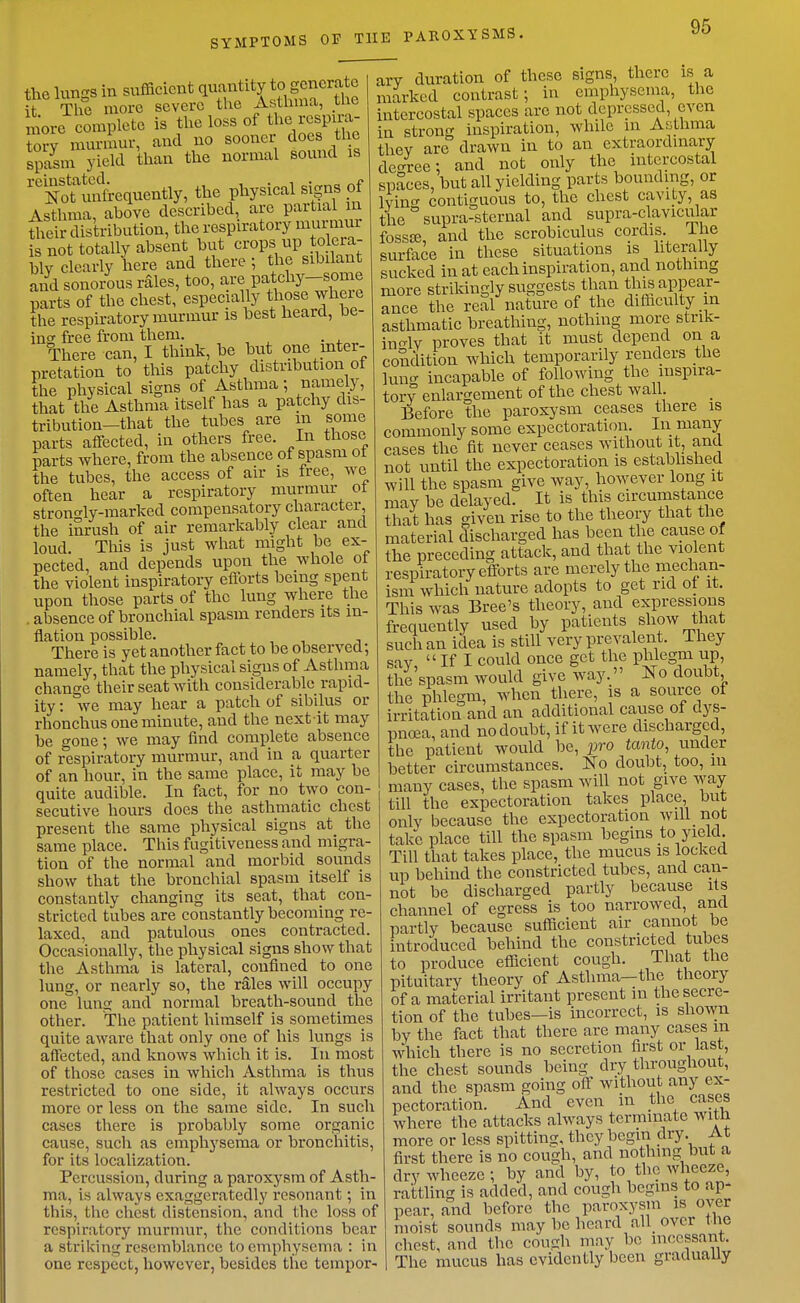 SYMPTOMS OP THE PAROXYSMS. uo the sooner docs the normal sound is the Inn'-s in sufficient quantity to generate i The more severe the Asthma, the ^.ore complete is the loss of the respira^^ tory murmur, ana spasm yield tl '■'NoUmfrcquently, the physical signs of Asthma, above described, are partial m 4eir distribution, the respiratory murmur fs^not totally absent but crops up tolera- blv clearly here and there; the sibilant and sonorous rales, too, are patchy-some parts of the chest, especially those wheie the respiratory murmur is best heard, be- ins free from them. . There can, I think, be but one inter- pretation to this patchy distribution of the physical signs of Asthma; namely, that tlie Asthma itself has a patchy dis- tribution-that the tubes are m some parts affected, in others free. In those parts where, from the absence of spasm of the tubes, the access of air is free, we often hear a respiratory murmur ot stront^ly-raarked compensatory character, the inrush of air remarkably clear and loud. This is just wliat might be ex- pected, and depends upon the whole ot the violent inspiratory eiibrts being spent upon those parts of the lung where the absence of bronchial spasm renders its in- flation possible. There is yet another fact to be observed; namely, that the physical signs of Asthma change their seat with considerable rapid- ity : we may hear a patch of sibilus or rhonchus one minute, aud the next it may be gone; we may find complete absence of respiratory murmur, and in a quarter of an hour, in the same place, it may be quite audible. In fact, for no two con- secutive hours does the asthmatic chest present the same physical signs at the same place. This fugitiveness aud migra- tion of the normal and morbid sounds show that the bronchial spasm itself is constantly changing its seat, that con- stricted tubes are constantly becoming re- laxed, and patulous ones contracted. Occasionally, the physical signs show that tlie Asthma is lateral, confined to one lung, or nearly so, the rales will occupy one lung and normal breath-sound the other. The patient himself is sometimes quite aware that only one of his lungs is affected, and knows which it is. In most of those cases in which Asthma is thus restricted to one side, it always occurs more or less on the same side. In such cases there is probably some organic cause, such as emphysema or broncliitis, for its localization. Percussion, during a paroxysm of Asth- ma, is always exaggeratedly resonant; in this, the cliest distension, and the loss of respiratory murmur, the conditions bear a striking resemblance to emphysema : in one respect, however, besides tlie tempor- ary duration of these signs, there is a marked contrast; in emphysema, the intercostal spaces are not depressed, even in strong inspiration, while in Asthma thev are drawn in to an extraordinary decnree; and not only the intercostal spaces, but all yielding parts bounding, or Ivincr contiguous to, the chest cavity, as the ° supra-sternal and supra-clavicular fossse, and the scrobiculus cordis, ihe surface in these situations is literally sucked in at each inspiration, and nothing more strikingly suggests than this appear- ance the real nature of the difficulty in asthmatic breathing, nothing more strik- in^ly proves that it must depend on a condition which temporarily renders the lun<^ incapable of following the inspira- tory enlargement of the chest wall. Before the paroxysm ceases there is commonly some expectoration. In many cases the fit never ceases without it, and not until the expectoration is estabhshed will the spasm give way, however long it may be delayed. It is this circumstance that has given rise to the theory that the material discharged has been the cause of the preceding attack, aud that the violent respiratory efforts are merely the mechan- ism which nature adopts to get rid ot it. This was Bree's theory, and expressions frequently used by patients show that such an idea is still very prevalent. They say. ■ If I could once get the phlegm up, the'spasm would give way. No doubt the phlegm, when there, is a source ot irritation and an additional cause of dys- pno2a, and no doubt, if it were discharged, the patient would l)e, i^ro tanto, under better circumstances. No doubt, too, in many cases, the spasm will not give way- till the expectoration takes place, but onlv because the expectoration will not take place till the spasm begins to yield. Till that takes place, the mucus is locked up behind the constricted tubes, and can- not be discliarged partly because its channel of egress is too narrowed, and partly because sufficient air cannot be introduced behind the constricted tubes to produce efficient cough. That the pituitary theory of Asthma-the theory of a material irritant present in the secre- tion of the tubes—is incorrect, is shown by the fact that there are many cases m which there is no secretion first or last, the chest sounds being dry throughout, and the spasm going off without any ex- pectoration. And even in the cases where the attacks always terminate with more or less spitting, they begin dry. At first there is no cough, and nothing but a dry wheeze; by and by, to the wheeze, rattling is added, and cough begins to ap- pear, and before the paroxysin is oyer moist sounds may be heard all over the chest, and the cough may be incessant. The mucus has evidently been graduaUy