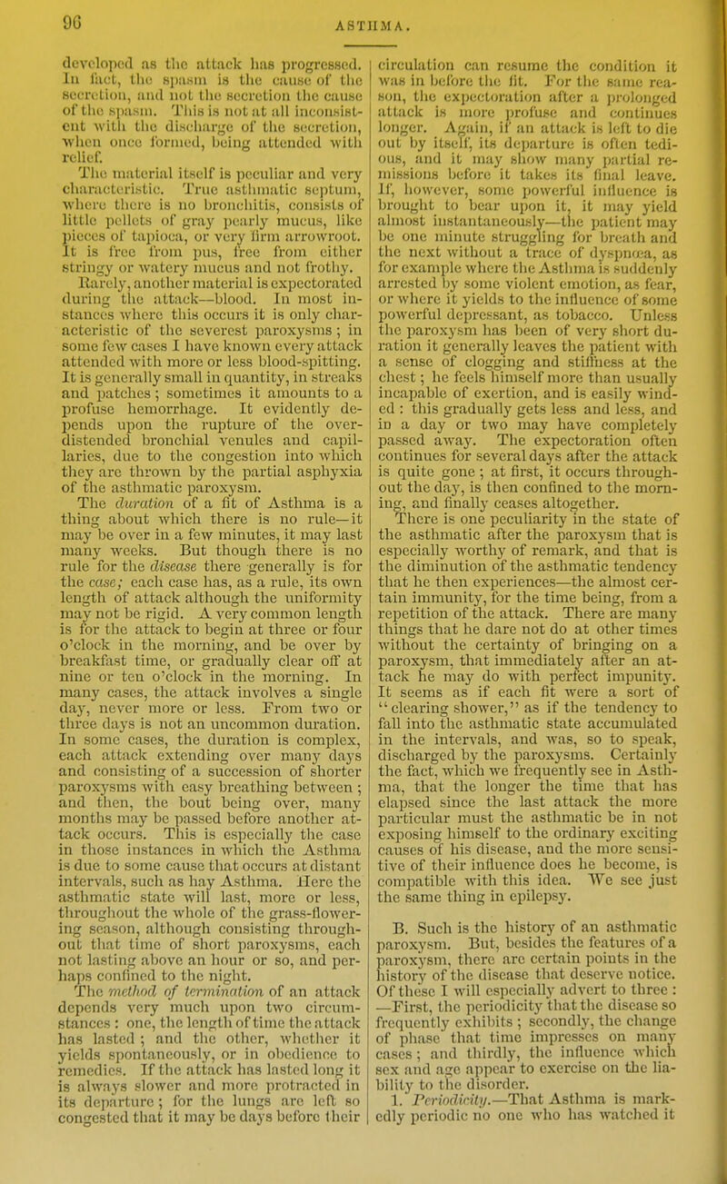 developed as the attack lias progresscid. lu liict, the spasin is tlie cauHe of tlic secretion, and not the secretion tlic cause of tlie spasm. Tiiis is not at all inconsist- ent with the discharge of the secretion, when once ibrnied, being attended with relief. Tile material itself is peculiar and very characteristic. True astlnnatic septum, where there is no bronchitis, consists oi little pellets of gray pearly mucus, like 5)icces of tapioca, or very lirm arrowroot, ^t is Irce from pus, I'rce from cither stringy or watery mucus and not frothy. Rarely, another material is expectorated during tlie attack—blood. In most in- stances where this occurs it is only char- acteristic of the severest paroxysms ; in some few cases I have known every attack attended with more or less blood-spitting. It is generally small in quantity, in streaks and patches ; sometimes it amounts to a profuse hemorrhage. It evidently de- pends upon the rupture of the over- distended bronchial venules and capil- laries, due to the congestion into which they arc thrown by the partial asphyxia of the asthmatic paroxysm. The duration of a fit of Asthma is a thing about which there is no rule—it may be over in a few minutes, it may last many weeks. But though there is no rule for the disease there generally is for the case; each case has, as a rule, its own length of attack although the uniformity may not be rigid. A very common length is for the attack to begin at three or four o'clock in the morning, and be over by breakfast time, or gradually clear off at nine or ten o'clock in the morning. In many cases, the attack involves a single day, never more or less. From two or three days is not an uncommon duration. In some cases, the duration is complex, each attack extending over many days and consisting of a succession of shorter paroxysms with easy breathing between ; and then, the bout being over, many months may be passed before another at- tack occurs. This is especially the case In those instances in which the Asthma is due to some cause that occurs at distant intervals, such as hay Asthma. Here the asthmatic state will last, more or less, throughout the whole of the grass-flower- ing season, although consisting through- out that time of short paroxysms, each not lasting above an hour or so, and per- haps confined to the night. The method of termination of an attack depends very much upon two circum- stances : one, the length of time the attack has lasted ; and the other, whether it yields spontaneously, or in o])edience to remedies. If the attack has lasted long it is always slower and more protracted in its departure ; for the lungs are left so congested that it may be days before their circulation can resume the condition it was in before the lit. For the same rea- son, the expectoration after a prolonged attack is more profuse and continues longer. Again, if an attack is left to die out by itsell, its departure is often tedi- ous, and it may show many partial re- missions before it takes its final leave. II', however, some powerful influence is brought to bear upon it, it jnay yield almost instantaneously—the patient may be one miimte struggling for breath and the next without a trace of dyspnfjea, as for example where the Asthma is suddenly arrested by some violent emotion, as fear, or where it yields to the influence of some powerful depressant, as tobacco. Unless the paroxysm has been of very short du- ration it generally leaves the patient with a sense of clogging and stilfness at the chest; he feels himself more than usually incapable of exertion, and is easily wind- ed : this gradually gets less and less, and in a day or two may have completely passed away. The expectoration often continues for several days after the attack is quite gone ; at first, it occurs through- out the day, is then confined to the morn- ing, and finally ceases altogether. There is one peculiarity in the state of the asthmatic after the paroxysm that is especially worthy of remark, and that is the diminution of the asthmatic tendency that he then experiences—the almost cer- tain immunity, for the time being, from a repetition of the attack. There are many things that he dare not do at other times without the certainty of bringing on a paroxysm, that immediately alter an at- tack he may do with perfect impunity. It seems as if each fit were a sort of clearing shower, as if the tendency to fall into the asthmatic state accumulated in the intervals, and was, so to speak, discharged by the paroxysms. Certainly the fact, which \ve frequently see in Asth- ma, that the longer the time that has elapsed since the last attack the more particular must the asthmatic be in not exposing himself to the ordinary exciting causes of his disease, and the more sensi- tive of their influence does he become, is compatible with this idea. We see just the same thing in epilepsy. B. Such is the history of an asthmatic paroxysm. But, besides the features of a paroxysm, there arc certain points in the history of the disease that deserve notice. Of these I will especially advert to three : —First, the periodicity that the disease so frequently exhibits ; secondly, the change of phase that time impresses on manv cases ; and thirdly, the influence which sex and age appear to exercise on the lia- bility to the disorder. 1. rcriodicity.—That Asthma is mark- edly periodic no one who has watched it