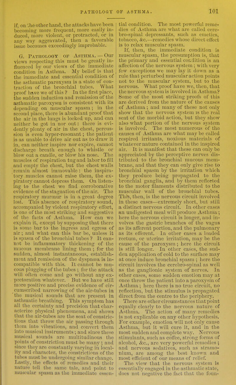 PATHOLOGY if, on ihe other hand, the attacks have been becoming more frequent, more easily in- duced, more violent, or protracted, or in any way aggravated, tlien a favorable issue becomes exceedingly improbable. G. PATHOLOaT OF ASTIIMA. — Our views respecting this must be greatly in- fluenced by our views of the immediate condition in Asthma. My belief is that tlie immediate and essential condition of the asthmatic paroxysm is a state of con- traction of the bronchial tubes. What proof have we of this ? In the first place, the sudden induction and remission of the asthmatic paroxysm is consistent with its depending on muscular spasm; in the second place, there is abundant proof that the air in the lungs is locked up, and can neither be got in nor out: there is evi- dently plenty of air in the chest, percus- sion is even hyper-resonant; the patient is as unable to drive air out as to draw it in, can neither inspire nor expire, cannot disciiarge breath enough to whistle or blow out a candle, or blow his nose. The muscles of respiration tug and labor to fill and empty the chest, but the chest walls remain almost immovable: the inspira- tory muscles cannot raise them, the ex- piratory cannot depress them. On listen- ing to the chest we find corroborative evidence of the stagnation of the air. The respiratory murmur is in a great degree lost. This absence of respiratory sound, accompanied by violent respiratory eflbrt, is one of the most striking and suggestive of the fixcts of Asthma. How can we explain it, except by supposing that there is some bar to the ingress and egress of air; and what can this bar be, unless it is spasm of the bronchial tubes ? It can- not be inflammatory thickening of the mucous membrane lining them; for the sudden, almost instantaneous, establish- ment and remission of the dyspnosa is in- compatible with this. It cannot be mu- cous plugging of the tubes ; for the attack will often come and go without any ex- pectoration whatever. But we have still more positive and precise evidence of cir- cumscribed narrowing of the air-tubes ia 'the musical sounds that are present in asthmatic breathing. This symptom has all the certainty and precision that char- acterize physical phenomena, and shows that the air-tubes are the seat of constric- tions that throw the air passing through thsm into vibrations, and convert them into nuisical instruments; and since these niusical sounds are multitudinous the points of constriction must be many ; and since they arc constantly varying in local- ity and character, the constrictions of the tubes must be undergoing similar change. Lastly, the effects of remedies and their nature tell the same tale, and point to nmscular spasm as the immediate essen- OF ASTIIMA. 101 tial condition. The most powerful reme- dies of Asthma are what are called eere- bro-spinal depressants, such as emetics, tobacco, &c.—remedies whose direct effect is to relax muscular spasm. If, then, the immediate condition is muscular spasm, the presumption is, that the primary and essential condition is an affection of the nervous system ; with very few exceptions we may lay it down as a rule that perturbed muscular action points not to the muscular system, but to the nervous. What proof have we, then, that the nervous system is involved in Asthma? Some of the most striking proofs of this are derived from the nature of the causes of Asthma ; and many of these not only show that the nervous system is the real seat of the morbid action, but they shoAV also what portion of the nervous system is involved. The most numerous of the causes of Asthma are what may be called respired irritants, noxious materials of whatever nature contained in the inspired air. It is manifest that these can only be appreciated by the perceptive nerves dis- tributed to the bronchial raucous mem- brane, and that they can only give rise to bronchial spasm by the irritation which they produce being propagated to the bronchial ganglia, and by them reflected to the motor filaments distributed to the muscular wall of the bronchial tubes. This, then, is the nervous circuit involved in these cases—extremely short, but still a distinct nervous circuit. In other cases an undigested meal will produce Asthma; here the nervous circuit is longer, and in- volves the gastric branches of the vagus as its aflfercnt portion, and the pulmonary as its efferent. In other cases a loaded rectum, or uterine irritation, may be the cause of the paroxysm; here the circuit is still longer. In other cases, the sud- den application of cold to the surface may at once induce In'onchial spasm ; here the circuit involves the cerebro-spinal as well as the ganglionic system of nerves. In other cases, some sudden emotion may at once throw the patient into a paroxj^sm of Asthma ; hero there is no true circuit, no reflection, but the stimulus is propagated direct from the centre to the periphery. There are other circumstances that point equally clearly to the nervous nature of Asthma. The action of many remedies is not explicable on any other hypothesis. For example, emotion will not only cause Asthma, but it will cure it, and in the most sudden and complete way. Nervous stimulants, such as coilee, strong forms of alcohol, &c., are very powerful remedies ; and nervous sedatives, such as stramo- nium, are among the best known and most eflTicicnt of our means of relief. The view that the nervous system is essentially engaged in the asthmatic state, docs not negative the fact that the foun-