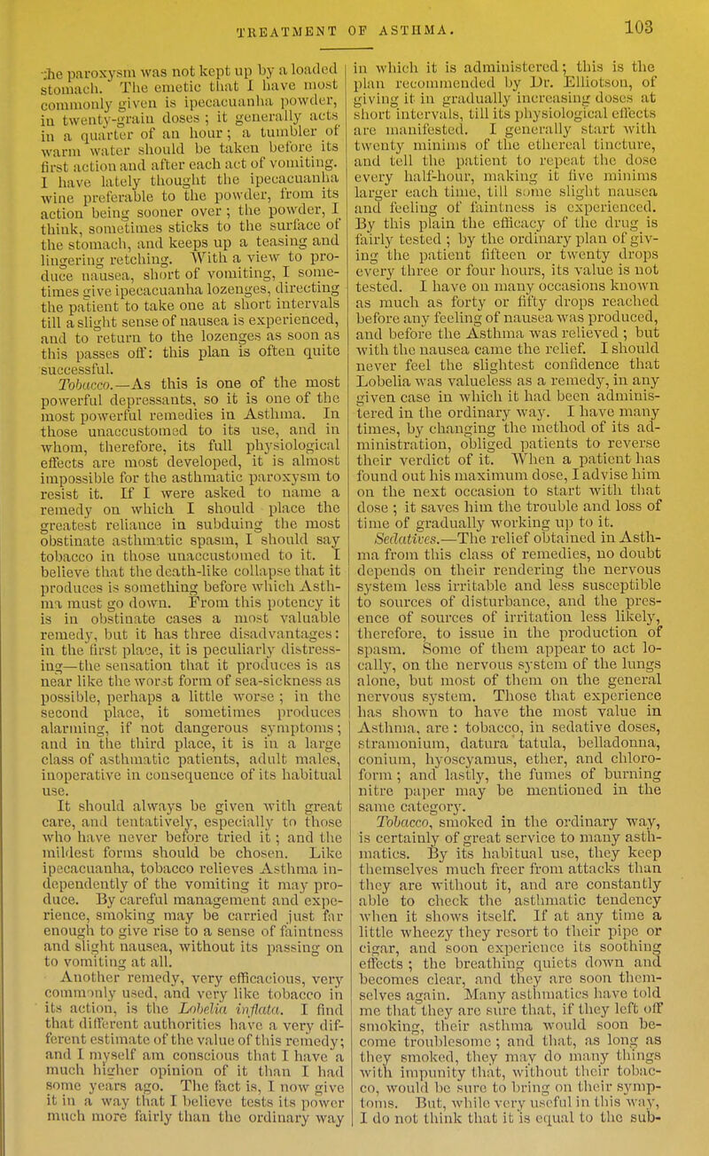 TREATiMBNT OF ASTHMA. •;he paroxysm was not kept up by a loaded stomach. The emetic that I have most commonly given is ipecacuanlia powder, iu twenty-graiu doses ; it generally acts in a quarter of an hour; a tumbler of warm water should be taken before its first action and after each act of vomiting. 1 have lately thought the ipecacuanha wine preferable to the powder, from its action being sooner over ; the powder, I think, sometimes sticks to the surface ot the stomach, and keeps up a teasing and lingering retching. With a view to pro- duce nausea, short of vomiting, I some- times uive ipecacuanha lozenges, directing the patient to take one at short intervals till a slight sense of nausea is experienced, and to return to the lozenges as soon as this passes off: this plan is often quite successful. Tb6acco.—As this is one of the most powerful depressants, so it is one of the most powerful remedies in Asthma. In those unaccustomed to its use, and in whom, therefore, its full physiological effects are most developed, it is almost impossible for the asthmatic paroxysm to resist it. If I were asked to name a remedy on which I should place the greatest reliance in subduing the most obstinate asthmatic spasm, I should say tobacco in those unaccustfMued to it. I believe that the death-like collapse that it produces is something before which Asth- ma must go down. From this potency it is in obstinate cases a most valuable remedy, but it has three disadvantages: in the tirsfc place, it is peculiarly distress- ing—the sensation that it produces is as near like the wor.it form of sea-sickness as possible, perhaps a little worse ; in the second place, it sometimes produces alarming, if not dangerous symptoms; and in the third place, it is iu a large class of asthmatic patients, adult males, inoperative in consequence of its habitual use. It should always be given Avith great care, and tentatively, especially to those who have never before tried it; and the mildest forms should be chosen. Like ipecacuanha, tobacco relieves Asthma in- dependently of the vomiting it may pro- duce. By careful management and expe- rience, smoking may be carried just far enough to give rise to a sense of faintncss and slight nausea, without its passing on to vomiting at all. Another remedy, very efficacious, ver}^ commonly used, and very like tobacco in its action, is the Lohdia inflata. I And that different authorities have a very dif- ferent estimate of the value of this remedy; and I myself am conscious that I have a much higher opinion of it than I had some years ago. The fact is, I now give it in a way that I believe tests its power much more fairly than the ordinary way in which it is administered; this is the plan reconnnended by Dr. Elliotson, of giving it in gradually increasing doses at short intervals, till its physiological ellects are manifested. I generally start with twenty minims of the ethereal tincture, and tell the patient to repeat the dose every half-hour, making it live minims larger each time, till scjine slight nausea and feeling of faintness is experienced. By this plain the efficacy of the drug is fairly tested ; by the ordinary plan of giv- ing the patient tifteen or twenty drops every three or four hours, its value is not tested. I have on many occasions known as much as forty or fifty drops reached before any feeling of nausea was produced, and before the Asthma was relieved ; but with the nausea came the relief. I should never feel the slightest confidence that Lobelia was valueless as a remedy, in any given case iu Avhich it had been adminis- tered in the ordinary way. I have many times, by changing the method of its ad- ministration, obliged patients to reverse their verdict of it. When a patient has found out his maximum dose, I advise him on the next occasion to start with that dose ; it saves him the trouble and loss of time of gradually working up to it. Sedatives.—The relief obtained in Asth- ma from this class of remedies, no doubt depends on their rendering the nervous system less irritable and less susceptible to sources of disturbance, and the pres- ence of sources of irritation less likely, therefore, to issue in the production oi spasm. Some of them appear to act lo- cally, on the nervous system of the lungs alone, but most of them on the general nervous sj^stem. Those that experience has shown to have the most value in Asthma, are : tobacco, in sedative doses, sti-amouium, datura tatula, belladonna, conium, hyoscyamus, ether, and chloro- form ; and lastly, the fumes of burning nitre paper may be mentioned in the same categor3\ Tobacco, smoked in the ordinary way, is certainly of great service to many asth- matics. By its habitual use, they keep themselves much freer from attacks than they are without it, and are constantly able to check the asthmatic tendency when it shows itself. If at any time a little wheezy they resort to their pipe or cigar, and soon experience its soothing effects ; the breathing quiets down and becomes clear, and they are soon them- selves again. Many asthmatics have told me that they are sure that, if they left off smoking, tlieir asthma would soon be- come troublesome ; and that, as long as they smoked, they may do many things with impunity that, without thcii- tobac- co, would be sure to bring on their symp- toms. But, while very useful in this way, I do not think that it is equal to the sub-