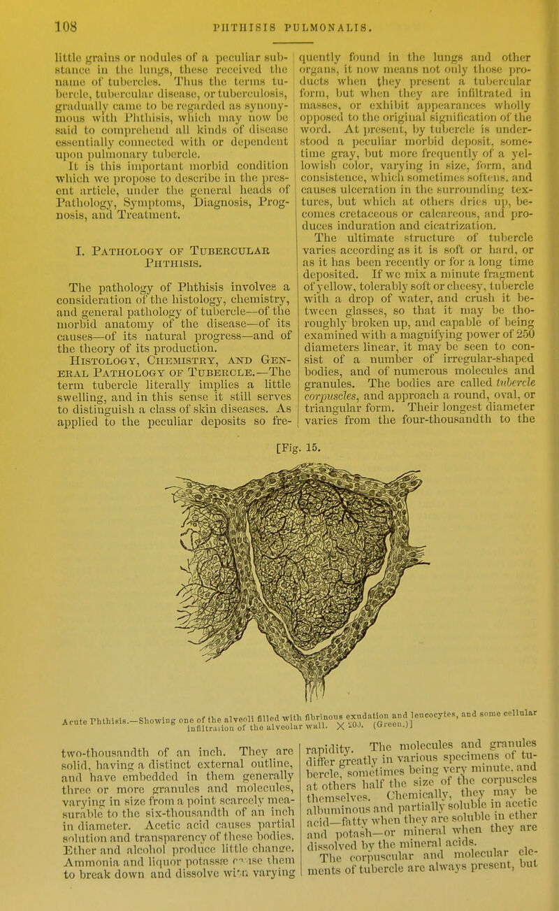 little {,'min8 or nodules of a peculiar sub- Htaiice in Hit; lunjj;s, these received liie name ol' tubercles. Tiiu« the terniH tu- bercle, tubercular disease, or tubertniloHi.s, gradually came to be regarded .as Kynony- mous with riitliisih, whicli may now be said to compreiiend ail Icinds of disease essentially connected with or dependent u\)(m pulmonary tubercle. It is tliis important morbid condition which we propose to describe in the ])re8- eut article, under the j^eneral lieads of Pathology, Symptoms, Diagnosis, Prog- nosis, and Treatment. I. Pathology ok Tubercular Phthisis. The pathology of Phthisis involves a consideration of the histology, chemistry, and general pathology of tuljcrcle—of the morbid anatomy of the disease—of its causes—of its natural progress—and of the theorj' of its production. Histology, Chemistry, and Gen- eral Pathology of Tubercle.-The term tubercle literally implies a little swelling, and in this sense it still serves to distinguish a class of skin diseases. As applied to the peculiar deposits so fre- quently found in the lungs and other organs, it now means not only those ja-o- duets wlien they ])resent a tubercular form, but wlien tliey are infiltrated in masses, or exhiijit appearances wiiolly opposed to the original signification ol' the word. At i)resent, by tubercle is under- stood a pciculiar morbid deposit, some- time gray, but more Iretiuently of a yel- lowisli color, varying in si/e, Ibrm, and consistence, which sometimes sollcns. and causes ulceration in tlie surrounding tex- tures, but which at others dries up, be- comes cretaceous or calcareous, and pro- duces induration and cicatrization. The ultimate structure of tuljcrcle varies according as it is soft or liard, or as it lias been recently or for a long time deposited. If we mix a minute fragment of yellow, tolerably soft or cheesy, tubercle with a drop of water, and crush it be- tween glasses, so that it may be tho- roughly broken up, and capable of being examined with a magnifying power of 250 diameters hnear, it may be seen to con- sist of a number of irregular-shaped bodies, and of numerous molecules and granules. The bodies are called tithcrde corpuscles, and approach a round, oval, or triangular form. Their longest diameter varies from the four-thousandth to the [Fig. 15. ,cute r..thi«is.-Shouing ono of the alvcoH nUcd with ^^o-e.nd.Hon and 1^ and sn.no cellular iuOltr.uioii ol tho alveolar Willi. X ^O-*- (lJic«-;J two-thousandth of an inch. They arc solid, having a distinct external outline, and have embedded in them generally tliree or more granules and molecules, varying in size from a point scarcely mea- surable to the six-thousandth of an inch in diameter. Acetic acid causes partial solution and transparency of these bodies. Ether and alcohol produce little chantri!. Ammonia and liquor potassfc r-^ xse ihem to break down and dissolve wi'f. varying rapidity. The molecules and granules differ greatly in various specimens of tu- bercle, sometimes being very minute, and aTothers half the size of t ic corpuscles themselves. Chemically, they mnv be ^Muninous and partially Bol;0>le in acetic acid-fattv when (hey are soluble n ether and potash-or mineral when they are dissolved bv the mineral acids. The cormiseular and molecular ele- ments of tubercle are always present, but