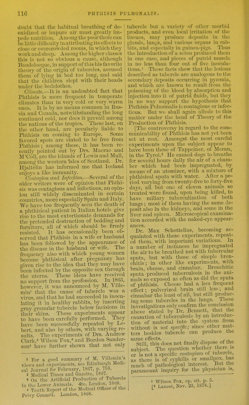 tlouht that the h!il)itvinl breathing of de- oxidized or impure air must greatly im- pede mitntion. Amoug th(! poor tliere eau be little diliieully inattribulingitsedeels to close or overcrowded rooms, in which they ■work and sleep. Among the higher clafrscs this is not so obvious a cause, although IJaudelocque, in support ol'this liis favorite theory of the origin of tubercles, accused thcni of Iving in bed too long, and said that the children slept with their heads under the bedclothes. Climalc.—lt is an undoubted fact that Phthisis is more frequent in temperate ' climates than in very cold or very -warm ones. It is by no means conmion in Rus- sia and Canada, notwithstanding the long continued cold, nor docs it prevail among the nations of the tropics. These last, on the other hand, are pecularly liable to Phthisis on coming to Europe. Some favored spots are stated to be free from Phthisis; among these, it has been re- cently pointed out by Drs. Macrae and M'CoU, arc the islands of Lewis and Mull, among the Avestern Isles of Scotland. Dr. lljaltelin has informed me that Iceland enjoys a like immunity. ConLugion and Infection.—Several of the older Avi-itcrs were of opinion that Phthi- sis -was contagious and infectious, an opin- ion still widely disseminated in certain countries, more especially Spain and Italy. We have too frequently seen the death of a phthisical patient in Italian hotels give rise to the most extortionate demands for the pretended destruction of bedding and furniture, all of which should be firmly resisted. It has occasionally been ob- served that Phthisis in a wife or husband has been followed by the appearance of the disease in the husband or wife. The frequency also with which young women become phthisical after pregnancy has given rise to the idea that they may have been infected by the opposite sex through the uterus. These ideas have received no support from the profession. In 1865, however, it Avas announced by M. Ville- min' that the cause of tubercle Avas a virus, and that he had succeeded in inocu- lating it in healthy rabbits, by inserting fray granular tubercle below incisions in their skins. These experiments appear to have been carefully performed. They have been successfully repeated by Lc- bert, and also by others, Avith varyin;^ re- sults. The experiments of Drs. AndrcAV Clark,^ Wilson Fox, and Burdon Sander- son* have further shoAvn that not only • For a good summary of M. Villcmin's views and (ixpcrimonts, sou Edinburgh Medi- cal .Journal for February, 18G7, p. 756. 2 Medical Times and Gazette, 18G7. s On the Artificial Production of Tuherelo in the Lower Animals. 4to. London, 18()8. * Tenth Report of tli(> Medical Officer of the Privy Council. London, laiib. tubercle but a variety of other morbid products, and even local irritation of the tissues, may produce deposits in the glands, lungs, and various organs in rab- bits, and especially in guinea-pigs. Thus the introduction of a setou produced them in one case, and pieces of ])utrid muscle in no less than four out of five inocula- tions. ' These facts hIioav that the h-sions described as tubercle are analogous to the secondary deposits occurring in pyamia, and Avhich are knoAvn to result from the poisoning of the blood by absorption and injection into it of putrid fluids, but they in no way support the hyj)othesis that Phthisis Puhnonalis is contagious or infec- tious. But Ave shall again allude to this matter under the head of Theory of the Production of Phthisis. [The controversy in regard to the com- municability of Phthisis has not yet been set at rest. Amongst the most careful experiments upon the subject appear to have been those of Tappeiner, of Meran, in the Tyrol. He caused dogs to breathe for several hours daily the air of a cham- ber which had been impregnated, by means of an atomizer, with a mixture of phthisical sputa Avith Avater. After a pe- riod varying from tAventy-five to forty-five days, all but one of eleven animals so treated were found, upon being killed, to have miliary tuberculization of both lungs ; most of them having the same de- posit also in the kidneys, and some in the liver and spleen. Microscopical examina- tion accorded witb the naked-eye appear- fLHCCS Dr.' Max Schottelius, becoming ac- quainted Avith these experiments, repeat- ed them, Avith important A'ariations. In a number of instances he impregnated the air to be breathed not Avith tubercular sputa, but Avith those of simple bron- chitis; in other like experiments, Avith brain, cheese, and cinnabar. Bronchitic sputa produced tuberculosis in the ani- mals so exposed as often as did the sputa of phthisis. Cheese had a Icfs frequent effect; pulverized brain still less; and cinnabar the least of all, but still produe- ino- some tubercles in the lungs. These investi-ations only confirm the conclusion above stated by  Dr. Bennett, that the causation of tuberculosis by an mtroduc- tion of material into the system from without is not spcdfic; since other mat- ters besides tubercle can produce the same effeets. , Still, this does not finallv dispose of the subject. The question whether there is or is not a specific contayhtm of tubercle, as there is of syphilis or smallm)x has nmch of pathological interest. But the paramount inquiry for the physician is, I Wilson Fox, op. cit. p. 5. [8 Lancet, Nov. 23, 1878.]