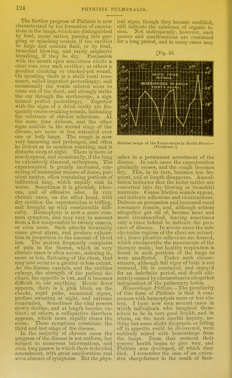 The fiirtlior progress of Plithisis is now churiicturizecl by tiiv, loriiiaUoii of cxciivii- tiuii.s in tlie 1uii;,'h, wliicli urc diHliiiguihlied Ijy loud, moisL rattli'S, piis.siiig iiilo gur- gliiig or splashing sounds, il' tiic cavities be large and conlaiu lluid, or by loud, bronchial blowing, and rarely amphoric breathing, if tiiey be dry. Percussion with the mouth open sometimes elicits a clear tone over such cavities ; at others a peculiar chinking or cracked-pot sound. On speaking there is a shrill vocal reso- nance, called imperfect pectoriloquy; and occasionally the words uttered seem to come out of the chest, and strongly strike the ear through the stethoscope, a sign termed perfect pectoriloquy. Together With the signs of a dried cavity are fre- quently coarse creaking sounds, indicating the existence of chronic adhesions. At the same time dulness, and the other signs audible in the second stage of the disease, are more or less extended over one or both lungs. The cough is now very liarassing and prolonged, and often so violent as to occasion vomiting, and it disturbs sleep at night. Tliere is more or less dyspnoBa, and occasionally, if the lung be extensively diseased, orthopnoea. The expectoration is greatly increased, con- sisting of nummular masses of dense, pur- ulent matter, often containing portions of infiltrated lung, which rapidly sink in water. Sometimes it is greenish, ichor- ous, and of offensive odor. In very chronic cases, on the other hand, Avith dry cavities, the expectoration is trifling, and brought up with considerable diffi- culty. IIa3moptysis is now a more com- mon symptom, and may S'ary in amount from a few teaspoonfuls to twenty ounces, or even more. Such attacks invariably cause great alarm, and produce exhaus- tion in proportion to the amount of blood lost. The patient frequently complains of pain in the thorax, which in very chronic cases is often severe, ushering in, more or less, flattening of the chest, that may now occur to a greater or less extent. As the disease extends, and the cavities enlarge, the strength of the patient de- clines, the appetite is lost, and it becomes diflicult to cat anything. Hectic fever appears, there is a pink blush on the checks, rapid pulse, occasional rigors, profuse sweating at night, and extreme emaciation. Sometimes the vital powers slowly decline, and at length become ex- tinct; at others, a colliquative diarrhoea appears, Avhich more rapidly closes the scene. These symptoms constitute the third and last stage of the disease. In the majority of chronic cases the progress of the disease is not uniform, but subject to numerous interruptions, and even long pauses in which there is decided amendment, with great amelioration and even absence of symptoms But the phys- ical signs, thougli they become modified, still indicate the existence of organic le- sion. Not unfrequently, liowever, such pauses and amcli(a-ations are continued for a long period, and in many cases may [Fig. 23. (FinlayHon.)] usher in a permanent arrestment of the disease. In such cases the expectoration gradually ceases, and the cough becomes dry. This, in its turn, becomes less fre- quent, and at length disappears. Auscul- tation indicates that the moist rattles are converted into dry blowing or bronchial murmurs. Coarse friction sounds appear, and indicate adhesions and cicatrizations. Dulness on percussion and increased vocal resonance remain, and, although seldom altogether got rid of, become more and more circumscribed, leaving sometimes only a trace behind to indicate the pres- ence of disease. In severe cases the sub- clavicular regions of the chest are retract- ed ; dense pleuritic adhesions are formed, which circumscribe the movements of the thoracic walls ; but health)' respiration is heard in such portions of the lungs as were unaffected. Under such circum- stances, although full vigor of body is not restored, life is continued, and enjoyed for an indefinite period, and death ulti- mately caused by circumstances altogether independent of the jiulmonary lesion. JTanorrhagic PhiJnsi.o.—The peculiarity of this form of Phthisis is that it com- mences with haemoptysis more or less vio- lent. I have now seen several cases in wliich individuals who imagined tlicm- solvcs to be in very good health, and in whom, on the most careful inquiry, no- thing but some slight dyspepsia or falling off in appetite could be discovered, were suddenly seized with hemorrliagc from the lungs. From that moment their general health began to give way, and Phthisis was developed, of which they died. I remember the case of an exten- sive sheep-farmer in the south of Scot-