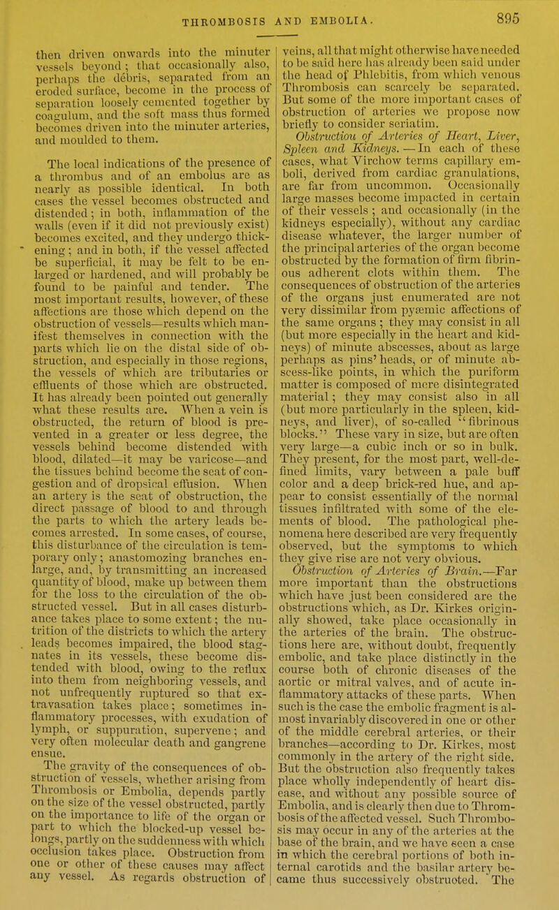 then driven onwards into the minuter vessels beyond ; that occasionally also, perhaps the debris, separated I'rom an eroded surlace, become in the process of separation loosely cemented together by coagulum, and the soft mass thus formed becomes driven into the minuter arteries, and moulded to them. The local indications of the presence of a thrombus and of an embolus are as nearly as possible identical. In both cases the vessel becomes obstructed and distended; in both, inflammation of the walls (even if it did not previously exist) becomes excited, and they uudei-go thick- ening ; and in both, if the vessel aifected be superficial, it may be felt to be en- larged or hardened, and will probably be found to be painful and tender. The most important results, however, of these affections are those which depend on the obstruction of vessels—results which man- ifest themselves in connection with the parts which lie on the distal side of ob- struction, and especially in those regions, the vessels of which are tributaries or effluents of those which are obstructed. It has already been pointed out generally what these results are. When a vein is obstructed, the return of blood is pre- vented in a greater or less degree, the vessels behind become distended with blood, dilated—it may be varicose—and the tissues behind become the seat of con- gestion and of dropsical eflusion. When an artery is the scat of obstruction, the direct passage of blood to and through the parts to which the artery leads be- comes arrested. In some cases, of course, this disturbance of the circulation is tem- porary only; anastomozing branches en- large, and, by transmitting an increased quantity of blood, make up between them for the loss to the circulation of the ob- structed vessel. But in all cases disturb- ance takes jjlace to some extent; the nu- trition of the districts to which the artery leads becomes impaired, the blood stag- nates in its vessels, these become dis- tended with blood, owing to the retlux into them from neighboring vessels, and not unfrequently i-uptured so that ex- travasation takes place; sometimes in- flammatory processes, with exudation of lymph, or suppuration, supervene; and very often molecular death and gangrene ensue. The gravity of the consequences of ob- struction of vessels, whether arising from Thrombosis or Embolia, depends partly on the size of the vessel obstructed, partly on the importance to life of the organ or part to which the blocked-up vessel be- longs, partly on the suddenness with which occlusion takes place. Obstruction from one or other of these causes may affect any vessel. As regards obstruction of AND EMBOLIA. 895 veins, all that might otherwise have needed to be said here has already been said under the head of Phlebitis, from which venous Thrombosis can scarcely be separated. But some of the more important cases of obstruction of arteries we propose now briefly to consider seriatim. Obstructiou of Arteries of Heart, Liver, Spleen and Kidneys. — In each of these cases, what Virchow terms capillary em- boli, derived from cardiac granulations, are far from uncommon. Occasionally large masses become impacted in certain of their vessels ; and occasionally (in the kidneys especially), without any cardiac disease whatever, the larger number of the principal arteries of the organ become obstructed by the formation of firm fibrin- ous adherent clots within them. The consequences of obstruction of the arteries of the organs just enumerated are not very dissimilar from pyiiemic affections of the same organs ; they may consist in all (but more especially in the heart and kid- neys) of minute abscesses, about as large perhaps as pins' heads, or of minute ab- scess-like points, in which the puriform matter is composed of more disintegrated material; they may consist also in all (but more particularly in the spleen, kid- neys, and liver), of so-called fibrinous blocks. These vary in size, but are often very large—a cubic inch or so in bulk. They present, for the most part, well-de- fined limits, vary between a pale buff color and a deep brick-red hue, and ap- pear to consist essentially of the normal tissues infiltrated with some of the ele- ments of blood. The pathological phe- nomena here described are very frequently observed, but the symptoms to which they give rise are not very obvious. Ohstruction of Arteries of Brain.—Far more important than the obstructions which have just been considered are the obstructions which, as Dr. Kirkes origin- ally showed, take place occasionally in the arteries of the brain. The obstruc- tions here are, without doubt, frequently embolic, and take place distinctly in the course both of chronic diseases of the aortic or mitral valves, and of acute in- flammatory attacks of these parts. When such is the case the embolic fragment is al- most invariably discovered in one or other of the middle cerebral arteries, or their branches—according to Dr. Kirkes, most commonly in the artery of the right side. But the obstruction also frequently takes place wholly independently of heart dis- ease, and without any possible source of Embolia, and is clearly then due to Throm- bosis of the affected vessel. Such Thrombo- sis may occur in any of the arteries at the base of the brain, and we have seen a case in which the cerebral portions of both in- ternal carotids and the basilar arterj' be- came thus successively obstruoted. The