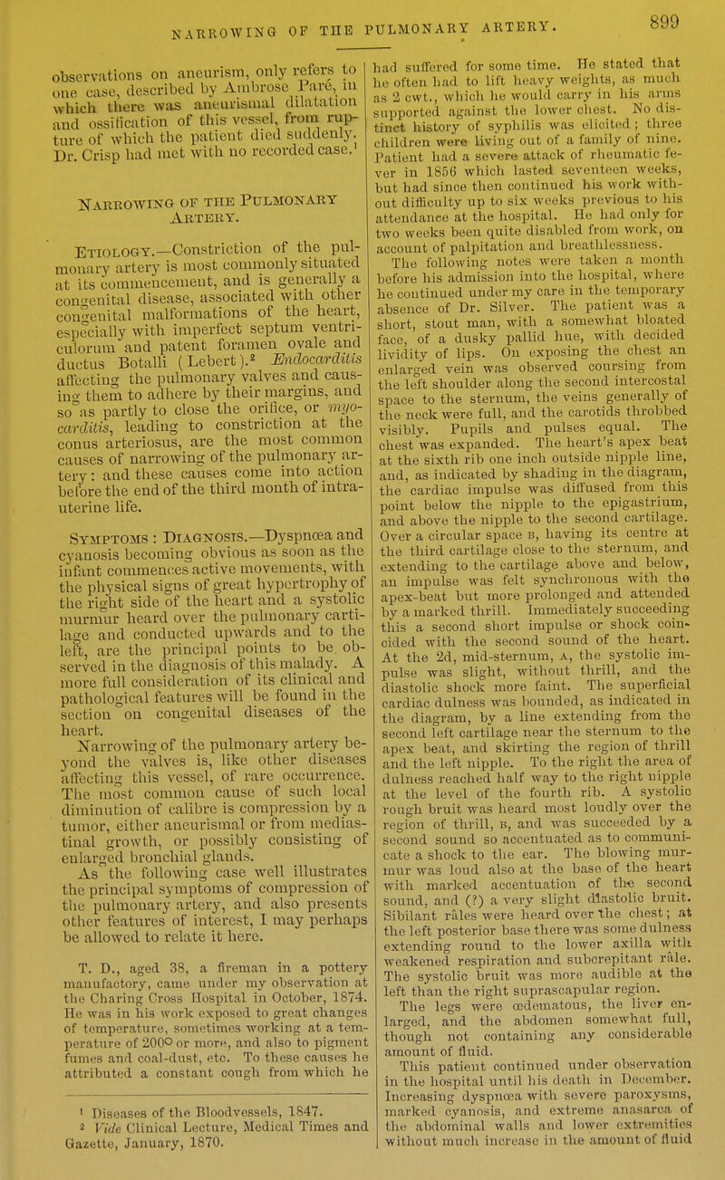 observations on aneurism, only refers to one case, described by Ambrose Pare, lu which there was aneunsmal dilatation and ossitication of this vessel, from rup- ture of which the patient died suddenly. Dr Crisp had met with no recorded case.' Nabrowing of the Pulmonary Artery. Etiology.—Constriction of the pul- monary artery is most commonly situated at its commencement, and is generally a congenital disease, associated with other congenital malformations of the heart, especially with imperfect septum ventri- culorum and patent foramen ovale and ductus Botalli (Lebert).^ Midocarditis aflccting the pulmonary valves and caus- iuo- them to adhere by their margins, and so°as partly to close the orifice, or myo- carditis, leading to constriction at the conus arteriosus, are the most common causes of narrowing of the pulmonary ar- tery : and these causes come into action before the end of the third month of intra- uterine life. Symptoms : Diagnosis.—Dyspnoea and cyanosis becoming obvious as soon as the infant commenc:es active movements, with the physical signs of great hypertrophy of the risht side of the heart and a systolic murm^ur heard over the pulmonary carti- lage and conducted upwards and to the left, are the principal points to be. ob- served in the diagnosis of this malady. A more full consideration of its clinical and pathological features will be found in the section on congenital diseases of the heart. Xarrowing of the pulmonary artery be- yond the valves is, like other diseases affecting this vessel, of rare occurrence. The most common cause of such local diminution of calibre is compression by a tumor, either aneurisraal or from medias- tinal growth, or possibly consisting of enlarged bronchial glands. As the following case well illustrates the principal symptoms of compression of the pulmonary artery, and also presents other features of interest, I may perhaps be allowed to relate it here. T. D., aged 38, a fireman in a pottery manufactory, came under my observation at the Charing Cross Hospital in October, 1874. He was in his work exposed to great changes of temperature, sometimes working at a tem- perature of 200° or more, and also to pigment fumes and coal-dust, etc. To these causes he attributed a constant congli from which he 1 Diseases of the Bloodvessels, 1847. 2 Vide Clinical Lecture, Medical Times and Gazette, January, 1870. had suflferod for some time. He stated that ho often had to lift lieavy weights, as much as 2 cwt., which lie would carry in his arms supported against the lower chest. No dis- tinct history of syphilis was elicited ; three cliildren were living out of a family of nine. Patient had a severe attack of rheumatic fe- ver in 1856 which lasted seventeen weeks, but had since then continued his work with- out difficulty up to six weeks previous to his attendance at the hospital. He had only for two weeks been quite disabled from work, on account of palpitation and breathlessness. The following notes were taken a month before his admission into the hospital, where he continued under my care in the temporary absence of Dr. Silver. The patient was a short, stout man, with a somewhat bloated face, of a dusky pallid hue, with decided lividity of lips. On exposing the chest an enlarged vein was observed coursing from the left shoulder along the second intercostal space to the sternum, the veins generally of the neck were full, and the carotids throbbed visibly. Pupils and pulses equal. The chest was expanded. The heart's apex beat at the sixth rib one inch outside nipple line, and, as indicated by shading in the diagram, the cardiac impulse was diffused from this point below the nipple to the epigastrium, and above the nipple to the second cartilage. Over a circular space b, having its centre at the third cartilage close to the sterniim, and extending to the cartilage above and below, an impulse was felt synchronous with the apex-beat but more prolonged and attended by a marked thrill. Immediately succeeding this a second short impulse or shock coin- cided with the second sound of the heart. At the 2d, mid-sternum, a, the systolic im- pulse was slight, without thrill, and the diastoUc shock more faint. The superficial cardiac dulness was bounded, as indicated in the diagram, by a line extending from the second left cartilage near the sternum to the apex beat, and skirting the region of thrill and the left nipple. To the right the area of dulness reached half way to the right nipple at the level of the fourth rib. A systolic rough bruit was heard most loudly over the region of thrill, b, and was succeeded by _a second sound so accentuated as to communi- cate a shock to the ear. The blowing mur- mur was loud also at the base of the heart with marked accentuation of th« second sound, and (?) a very slight dlastobc bruit. Sibilant rfiles were heard over the chest; at the left posterior base there was some dulness extending round to the lower axilla with weakened respiration and suborepitant rale. The systolic bruit was more audible at the left than the right suprascapular region. The legs were oedematous, the liver en- larged, and the abdomen somewhat full, though not containing any considerable amount of fluid. This patient continued under observation in the hospital until liis death in December. Increasing dyspna>a with severe paroxysms, marked cyanosis, and extreme anasarca of the abdominal walls and lower extremities without much increase in the amount of fluid