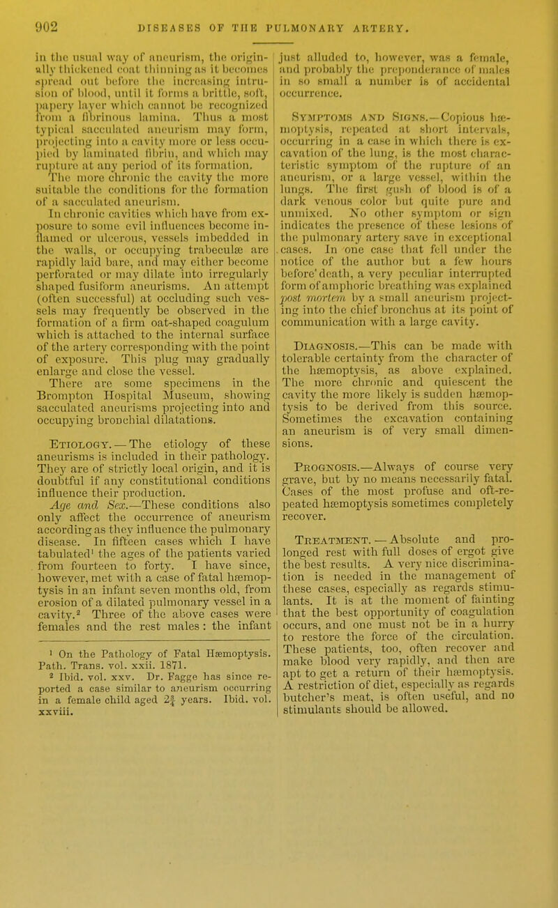 in the usual way of aneurism, tlie oi i^in- ttlly tliicki'Ucd ciial lliiiiiiiiig as itlK'couies , spread out i)ulbr(i the iuereasin<jf iiitru- i sion of hlooil, until it forms a hrittle, soft, papery layer which cannot he reco<;nize(l from a li^jrinous lamina. Thus a most typical sacculated aneurism may form, jjrojectiny into a (.'avity more or less oceu- l)ii (l by laminated librin, and whif:li may ruj)tun^ at any period of its i'ormalion. Tiie more chronic the cavity the more suitable the conditions for the formation of a sacculated aneurism. In chronic cavities which have from ex- posure to some evil induences become in- llanied or ulcerous, vessels indjedded in the walls, or occupying trabeculse are rapidly laid bare, and may either become perforated or may dilate into irregularly shaped fusiform aneurisms. An attempt (often successful) at occluding such ves- sels may frequently be observed in the formation of a firm oat-shaped coagulum which is attached to the internal surface of the arteiy corresponding with the point of exposure. This plug may gradually enlarge and close the vessel. There arc some specimens in the Brompton Hospital Museum, showing sacculated aneurisms projecting into and occupying bronchial dilatations. Etiology. — The etiology of these aneurisms is included in their pathology. They are of strictly local origin, and it is doubtful if any constitutional conditions influence their production. Age and Sex.—These conditions also only affect the occurrence of aneurism according as they influence the pulmonary disease. In fifteen cases which I have tabulated' the ages of the patients varied from fourteen to forty. I have since, however, met with a case of fatal hajmop- tysis in an infant seven months old, from erosion of a dilated pulmonary vessel in a cavity.'^ Three of tlie above cases were females and the rest males : the infant ' On the Pathology of Fatal Haemoptysis. Path. Trans, vol. xxii. 1871. * Ibid. vol. XXV. Dr. Fagge has since re- ported a case similar to aneurism occurring in a female child aged 2| years. Ibid. vol. xxviii. just alluded to, however, was a female, and probably the prc])onderance of males in so small a nundjer is of accidental occurrence. Symptoms and Signs,—Copious hije- nioj)tysis, repeated at short intervals, occurring in a case in which there is ex- cavation of the lung, is the most charac- teristic symptom oi' the rupture of an aneurism, or a large vessel, within the lungs. The first gush of blood is of a dark venous color but quite pure and unmixed. No other sym])tom or sign indicates the presence; of these lesions of the pulmonary artery save in exceptional cases. In one case that fell under the notice of the author but a few hours before'death, a very ])eculiar interrupted form of amphoric breathing was explained post mortem by a small aneurism project- ing into the chief bronchus at its point of communication with a large cavity. Diagnosis.—This can be made with tolerable certainty from the character of the haemoptysis, as above explained. The more chronic and quiescent the cavity the more likely is sudden hseniop- tysis to be derived from this source. Sometimes the excavation containing an aneurism is of very small dimen- sions. Prognosis.—Always of course very grave, but by no means necessarily fatal. Cases of the most profuse and oft-re- peated hsemoptysis sometimes completely recover. Treatment.—Absolute and pro- longed rest with full doses of ergot give the best results. A very nice discrimina- tion is needed in the management of these cases, especially as regards stimu- lants. It is at the moment of Hunting that the best opportunity of coagulation occurs, and one must not be in a hurry to restore the force of the circulation. These patients, too, often recover and make blood very rapidly, and then are apt to get a return of their haemoptysis. A restriction of diet, especially as regards butcher's meat, is often useful, and no stimulants should be allowed.
