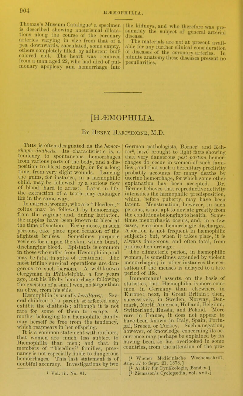 UilSMOPIIILIA. Thomas's Museum Catalogue' a specimen is (lesL-ribed siiowiiig uiKHirisiuiil dihila- tioiiH along tiid course of liie coronary arteries varying in size from tiiat of a pea downwards, sacculated, some empty, otiiers completely (illed by adherent bulf- colored clot. The heart was removed from a man aged •22, wlio had died of pul- monary apoplexy and liemorriiage into the kidneys, and wlio therefore was pre- snmaijly the subject of general arterial disease. The materials are not at present avail- aljle for any further clinical consideration of diseases of the coronary arteries. In minute anatomy these diseases present no peculiarities. [HEMOPHILIA. By Henry Hartshorne, M.D. Tuis is often designated as the hemor- rhuyic diathesis. Its characteristic is, a tendency to spontaneous hemorrhages from various parts of the body, and a dis- position to bleed copiously, or for a long time, from very slight wounds. Lancing the gums, for instance, in a hemophilic child, may be followed by a serious flow of blood, hard to arrest. Later in life, the extraction of a tooth may endanger life in the same way. In married women, who are  bleeders, coitus may be followed by hemorrhage from the vagina ; and, during lactation, the nipples have been known to bleed at the time of suction. Ecchymoses, in such persons, take place upon occasion of the slightest bruises. Sometimes purpuric vesicles form upon the skin, which burst, discharging blood. Epistaxis is common in those who suffer from Hsemophilia, and may be fatal in spite of treatment. The most trifling surgical operations are dan- gerous to such persons. A well-known clergyman in Philadelphia, a few years ago, lost his life by hemorrhage following the excision of a small wen, no larger than an olive, from his side. Plajmophilia is usually hereditari/. Sev- eral children of a parent so affected may exhibit the diathesis ; although it is not rare for some of them to escape. A mother belonging to a hajmophilic family may herself be free from the tendency, which reappears in her offspring. It is a common statement with authors, that women are much less subject to Hfcmophilia than men; and that, in members of bleeding families, preg- nancy is not especially liable to dangerous hemorrhages. This last statement is of doubtful accuracy. Investigations by two I Vol. iii. No. 81. German pathologists, Bbrner' and Keh- rer^, have brought to light facts showing that very dangerous jjosi pa'rtwr/i hemor- rhages do occur in women of such fami- lies ; and that such a hereditary proclivity probably accounts for many deaths by uterine hemorrhage, for which some other explanation has been accepted. Dr. Bbrner believes that i-eproductive activity intensifies the hsemophilic predisposition, which, before puberty, may have been latent. Menstruation, however, in such persons, is not apt to deviate greatly from the conditions belonging to health. Some- times menorrhagia occurs, and, in a few cases, vicarious hemorrhagic discharges. Abortion is not frequent in ha;mophilic subjects; but, when it takes place, it is always dangerous, and often latal, from profuse hemorrhage. The climacteric period, in htemophilic women, is sometimes attended by A'iolent menorrhagia ; in other instances the ces- sation of the menses is delayed to a late period of life. Immermann asserts, on the basis of statistics, that Haniiophilia is more com- mon in Germany than elsewhere in Europe ; next, in Great Britain ; then, successively, in Sweden, Norway, Den- mark, North America, Holland, Belgium, Switzerland, Eussia, and Poland. More rare in France, it does not appear to have been known in Italy, Spain, Portu- gal, Greece, or Turkey. Such a negation, iiowever, of knowledge concerning its oc- currence may perhaps be ex]ilained by its having been, so far, overlooked in some countries, from the attention of the pro- [' Wiener Medicinisclie Woclienschrift, Aug. 17 to Sept. 21, 1878.] Arcliiv fiir Gynakologie, Band x.] Ziemssen's Cyclopaedia, vol. xvii.j