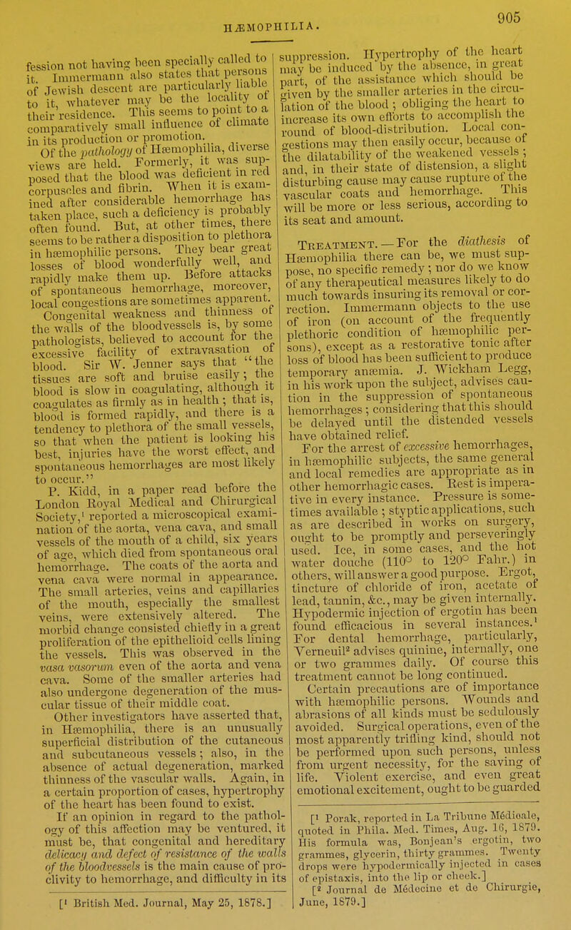 HAEMOPHILIA. fession not bavins; been specially called to it Innnermann also states tbat perso of Jewisb descent are particularly liable t it, ^vbatever may be tbe locality ot their residence. This seems to point to a comparatively small influence of climate in its production or promotion. Of the pathologij of llEemopbiha, diverse views are held. Formerly, it_ was sup- posed that the blood was deficient in red Sipuscles and fibrin. When it is exam- ined after considerable hemorrhage hab taken place, such a deficiency is probably often found. But, at other times there seems to be rather a disposition to plethora in heemophilic persons. They bear great losses of blood Avonderfully well, aucl rapidly make them up. Before attacks of spontaneous hemorrhage, moreover, local congestions are sometimes apparent Cono-enital weakness and thinness ot the walls of the bloodvessels is, by some pathologists, believed to account for the excessive facility of extravasation ot blood. Sir W. Jenner says that the tissues are soft and bruise easily; the blood is slow in coagulating, although it coainilates as firmly as in health ; that is, blood is formed rapidly, and there is a tendency to plethora of the small vessels, so that when the patient is looking his best, injuries have the worst eftect,_ and spontaneous hemorrhages are most likely to occur. -.IP XI P. Kidd, in a paper read before the London Royal Medical and Chirurgical Society,' reported a microscopical exami- nation of the aorta, vena cava, and small vessels of the mouth of a child, six years of age, whicb died from spontaneous oral bemorrhage. The coats of the aorta and vena cava were normal in appearance. The small arteries, veins and capillaries of the mouth, especially the smallest veins, were extensively altered. The morbid change consisted chiefly in a great proliferation of the epithelioid cells lining the vessels. This was observed in tbe vasa vasorum even of the aorta and vena cava. Some of the smaller arteries had also undergone degeneration of the mus- cular tissue of their middle coat. Other investigators have asserted that, in Htemophilia, there is an unusually superficial distribution of the cutaneous and subcutaneous vessels; also, in the absence of actual degeneration, marked thinness of the vascular walls. Again, in a certain proportion of cases, hypertrophy of the heart has been found to exist. If an opinion in regard to the pathol- ogy of this affection may be ventured, it must be, that congenital and hereditary delicacij and defect of resistance of the walls of the hloodvesseh is the main cause of pro- clivity to hemorrhage, and difficulty in its suppression. Ilypertrophy of the heart may be induced by the aljsence, m great part of the assistance which should be .riven by the smaller arteries in the circu- hition of the blood ; obliging the heart to increase its own ettbrts to accompbsh the round of blood-distribution. Local con- crestions may then easily occur, because ot the dilatability of the weakened vessels ; and in their state of distension, a slight disturbing cause may cause rupture ol the vascular coats and hemorrhage. This will be more or less serious, according to its seat and amount. [' British Med. Journal, May 25, 1878.] Treatment. — For tbe diathesis of Ha3inophilia there can be, we must sup- pose, no specific remedy ; nor do we know of any therapeutical measures likely to do much towards insuring its removal or cor- rection. Immermann objects to the use of iron (on account of the frequently plethoric condition of ba^mophihc per- sons), except as a restorative tonic after loss of blood has been sufficient to produce temporary anasmia. J. Wickham Legg, in his w^ork upon the subject, advises cau- tion in the suppression of spontaneous hemorrhatres ; cousiderintr that this should be delayed until the distended vessels have obtained relief. For tbe arrest of excessive hemorrhages, in haiinophilic subjects, the same general and local remedies are appropriate as in other hemorrhagic cases. Eest is impera- tive in every instance. Pressure is some- times available ; styptic applications, such as are described in works on surgery, ought to be promptly and perseveringly used. Ice, in some cases, and the hot water douche (110° to 120° Fahr.) in others, will answer a good purpose. Ergot, tincture of chloride of iron, acetate of lead, tannin, &c., may be given internally. Hypodermic injection of ergotin has been fovmd efficacious in several instances.' For dental hemorrhage, particularly, YerneuiP advises quinine, internally, one or two grammes daily. Of course this treatment cannot be long continued. Certain precautions are of importance with hsemophilic persons. Wounds and abrasions of all kinds must be sedulously avoided. Surgical operations, even of the most apparently trifling kind, should not be performed upon such persons, unless from urtrent necessity, for the saving of life. Violent exercise, and even great emotional excitement, ought to be guarded [1 Porak, reported in La Tribune M6dioale, quoted in Phila. Med. Times, Aug. 16, 1879. His formula was, Bonjcan's ergotin, two grammes, glycerin, thirty grammes. Twenty drops were hypodermically injected in cases of epistaxis, into the lip or cheek.] [2 Journal de Medecine et do Chirurgie, June, 1879.]