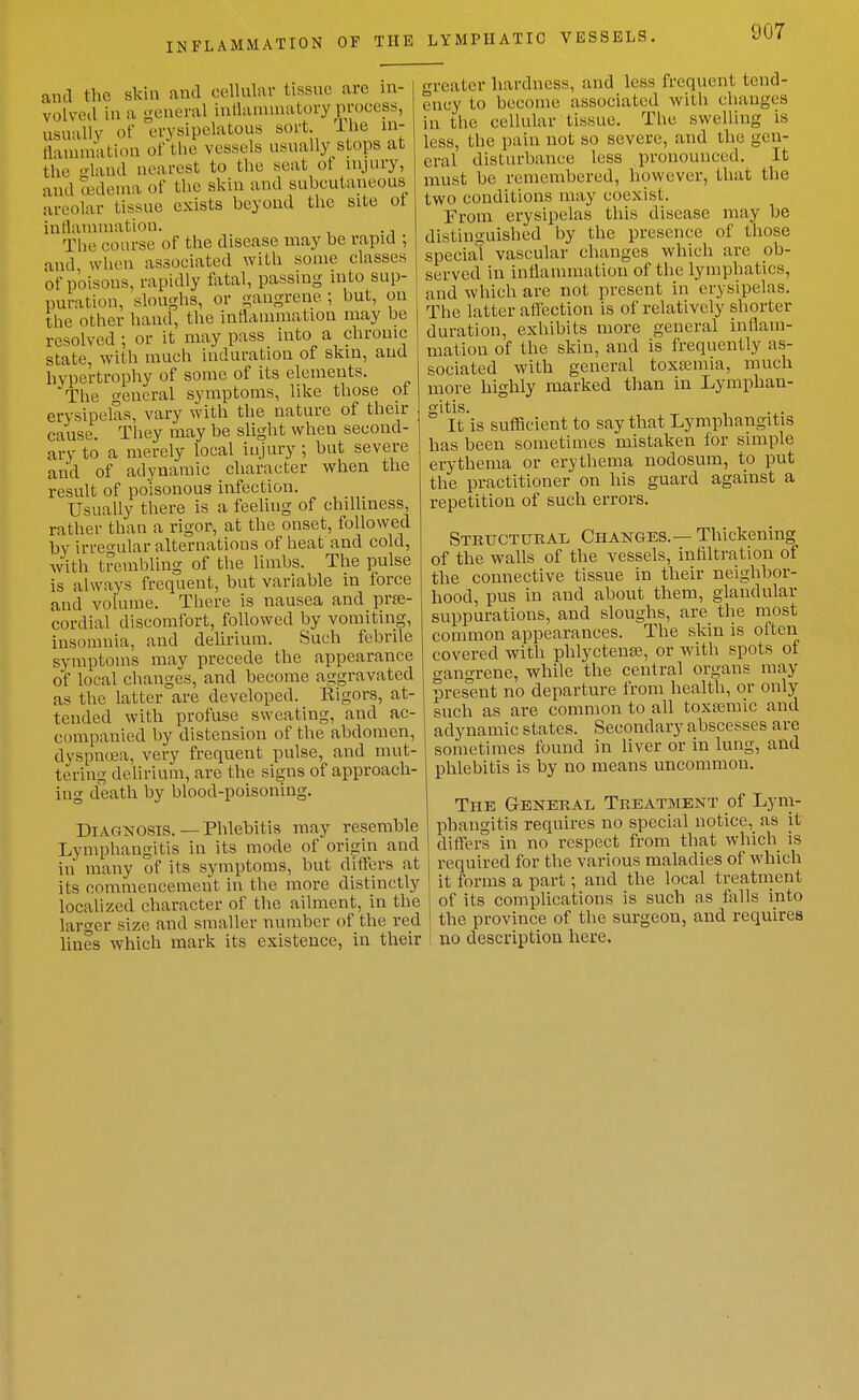 and the skin and cellular tissue are in- I j volvcd in a general intlanunatory process, < usually of erysipelatous sort. iUe in- tlauunation of the vessels usually stops at the laud nearest to tlie seat ot nijury, and ^deuia of the skin and subcutaneous areolar tissue exists beyond the site ot intlainniation. . The course of the disease may be rapid ; and when associated with some classes of poisons, rapidly IVital, passing into sup- puration, sloughs, or gangrene ; but, on the other hand, the intlammation may be resolved ; or it may pass into a chrome state, with much induration of skin, and hypertrophy of some of its elements. The general symptoms, like those ot erysipelas, vary with the nature of their cause. They may be slight when second- ary to a merely local injury ; but severe and of adynamic character when the result of poisonous infection. Usually there is a feeling of chilliness, rather than a rigor, at the onset, followed by irreo-ular alternations of heat and cold, with trembling of the limbs. The pulse is always frequent, but variable in force and volume. There is nausea and prse- cordial discomfort, followed by vomiting, insomnia, and delirium. Such febrile symptoms may precede the appearance of local changes, and become aggravated as the latter are developed. Kigors, at- tended with profuse sweating, and ac- companied by distension of the abdomen, dyspnoea, very frequent pulse, and mut- tering delirium, are the signs of approach- ing death by blood-poisoning. Diagnosis. — Phlebitis may resemble Lymphangitis in its mode of origin and in many of its symptoms, but ditfers at its commencement in the more distinctly localized character of the ailment, in the laro-er size and smaller number of the red lines which mark its existence, in their greater hardness, and less frequent tend- ency to become associated witli changes in the cellular tissue. The swelling is less, the pain not so severe, and the gen- eral disturbance less pronounced. It must be remembered, however, that the two conditions may coexist. From erysipelas this disease may be distinguished by the presence of those special vascular changes which are ob- served in intlammation of the lymphatics, and which are not present in erysipelas. The latter afliection is of relatively shorter duration, exhibits more general inflam- mation of the skin, and is frequently as- sociated with general toxemia, much more highly marked than in Lymphan- gitis. It is sufficient to say that Lymphangitis has been sometimes mistaken for simple erythema or erythema nodosum, to put the practitioner on his guard against a repetition of such errors. Steucturai. Changes. — Thickening of the walls of the vessels, infiltration of the connective tissue in their neighbor- hood, pus in and about them, glandular suppurations, and sloughs, are tlie most common appearances. The skin is often covered with phlyctense, or with spots of gangrene, while the central organs may present no departure from health, or only such as are common to all toxasmic and adynamic states. Secondary abscesses are sometimes found in liver or in lung, and phlebitis is by no means uncommon. The General Treatment of Lym- phangitis requires no special notice, as it differs in no respect from that which is required for the various maladies of which it forms a part; and the local treatment of its complications is such as falls into the province of the surgeon, and requires ■ I no description here.
