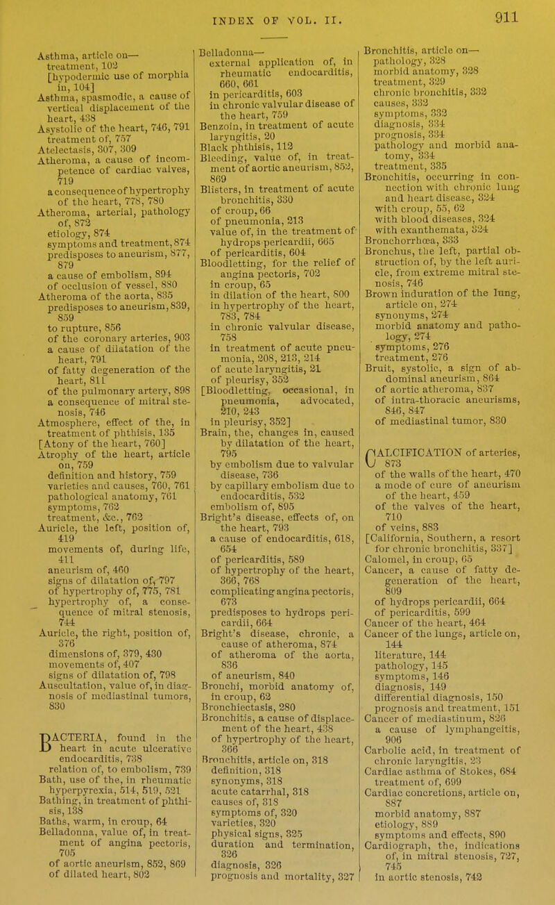 Asthma, article on— treatment, 102 [hypodermic use of morphia iu, 104] Asthma, spasmodic, a caxise ol vertical displacement of the heart, 433 Asystolie of the heart, 746, 791 treatment of, 757 Atelectasis, 807, 309 Atheroma, a cause of incom- petence of cardiac valves, 719 a consequence of hypertrophy of the heart, 778, 780 Atheroma, arterial, pathology of, 873 etiology, 874 symptoms and treatment, 874 predisposes to aneurism, 877, 8T9 a cause of embolism, 894 of occlusion of vessel, 8S0 Atheroma of the aorta, 835 predisposes to aneurism,839, 859 to rupture, 856 of the coronary arteries, 903 a cause of dilatation of the heart, 791 of fatty degeneration of the heart, 811 of the pulmonary artery, 898 a consequence of mitral ste- nosis, 746 Atmosphere, effect of the, in treatment of phthisis, 135 [Atony of the heart, 760] Atrophy of the heart, article on, 759 definition and history, 759 varieties and causes, 760, 761 pathological anatomy, 761 63'mptoms, 763 treatment, &c., 762 Auricle, the left, position of, 419 movements of, during life, 411 aneurism of, 460 signs of dilatation of, 797 of hypertrophy of, 7^5, 781 hypertrophy of, a conse- quence of mitral stenosis, 744 Auricle, the right, position of, 376 dimensions of, 379, 430 movements of, 407 signs of dilatation of, 798 Auscultation, value of, in diag- nosis of mediastinal tumors, 830 BACTERIA, found in the heart in acute ulcerative endocarditis, 738 relation of, to embolism, 739 Bath, use of the, in rheumatic hyperpyrexia, 514, 519, 531 Bathins:, in treatment of phthi- sis, 138 Baths, warm, in croup, 64 Belladonna, value of, In treat- ment of angina pectoris, 705 of aortic aneurism, 853, 809 of dilated heart, 803 Belladonna— external application of. In rheumatic endocarditis, 660, 661 in pericarditis, 603 iu chronic valvular disease of the heart, 759 Benzoin, in treatment of acute laryngitis, 20 Black phthisis, 113 Bleeding, value of, in treat- ment of aortic aneurism, 853, 869 Blisters, In treatment of acute bronchitis, 330 of croup, 66 of pneumonia, 213 value of, in the treatment of hydrops pericardii, 665 of pericarditis, 604 Bloodletting, for the relief of angina pectoris, 703 in croup, 65 in dilation of the heart, 800 in hypertrophy of the heart, 783, 784 in chronic valvular disease, 758 in treatment of acute pneu- monia, 208, 213, 314 of acute laryngitis, 21 of pleurisy, 353 [Bloodletting, occasional, in pneumonia, advocated, 210, 343 in pleurisy, 353] Brain, the, changes in, caused by dilatation of the heart, 795 by embolism due to valvular disease, 736 by capillary embolism due to endocarditis, 533 embolism of, 895 Bright's disease, effects of, on the heart, 793 a cause of endocarditis, 618, 654 of pericarditis, 589 of hypertrophy of the heart, 366, 768 complicating angina pectoris, 673 predisposes to hydrops peri- cardii, 664 Bright's disease, chronic, a cause of atheroma, 874 of atheroma of the aorta, 836 of aneurism, 840 Bronchi, morbid anatomy of, in croup, 63 Bronchiectasis, 280 Bronchitis, a cause of displace- ment of the heart, 438 of hypertrophy of the heart, 366 Bronchitis, article on, 318 definition, 318 synonyms, 318 acute catarrhal, 318 causes of, 318 symptoms of, 330 varieties, 330 physical signs, 335 duration and termination, 336 diagnosis, 326 prognosis and mortality, 337 Bronchitis, article on— patliology, 338 morbid anatomy, 338 treatment, 339 ctironic bronchitis, 332 causes, 333 symptoms, 333 diagnosis, 334 prognosis, 334 pathology and morbid ana- tomy, 334 treatment, 335 Bconchitis, occurring in con- nection with chronic luug and heart disease, 334 with croup, 55, 63 with blood diseases, 334 with exanthemata, 334 Brouchorrhoea, 333 Bronchus, tlie left, partial ob- struction of, by the left auri- cle, from extreme mitral ste- nosis, 746 Brown induration of the lung, article on, 274 synonyms, 274 morbid anatomy and patho- logy, 274 symptoms, 376 treatment, 276 Bruit, systolic, a sign of ab- dominal aneurism, 864 of aortic atheroma, 837 of intra-thoracic aneurisms, 846, 847 of mediastinal tumor, 830 nALCIFICATION of arteries, VJ 873 of the walls of the heart, 470 a mode of cure of aneurism of the heart, 459 of the valves of the heart, 710 of veins, 883 [California, Southern, a resort for chronic bronchitis, 337] Calomel, in croup, 65 Cancer, a cause of fatty de- generation of the heart, 809 of hydrops pericardii, 664 of pericarditis, 599 Cancer of the heart, 464 Cancer of the lungs, article on, 144 literature, 144 pathology, 145 symptoms, 146 diagnosis, 149 differential diagnosis, 150 prognosis and treatment, 151 Cancer of mediastinum, 836 a cause of lymphangeitis, 906 Carbolic acid, in treatment of chronic laryngitis, 33 Cardiac asthma of Stokes, 684 treatment of, 699 Cardiac concretions, article on, 887 morbid anatomy, 887 etiology, 889 symptoms and effects, 890 Cardiograph, the, indications of, in mitral stenosis, 737, 745 iu aortic stenosis, 742