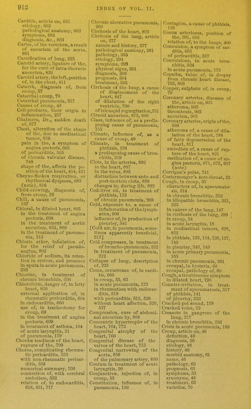 Cunliti.s, article on, 001 etii)li)<,'y, Olii! IHilliologleul anatomy, 002 ByiiiptoniH, 0(W diafijiioKirt, &c., 003 Carii'h, of tlui vertubriB, a result of uueuriiiiii ol' the aorta, 801 Curnlflpation of ]un(,', 325 Carotid art(!ry, lifjaturu of tlio, lor the cure of iutra-thorauic auutiriHUi, 85li Carotid artery, the left, position of, ill the clii^st, -tU Catiirrli, diaguosiii of, from croup, 57 Catarrhal croup, 70 Catarrhal pneumonia, 217 Causes of croup, 48 Cell-products, their origin in inflammation, 237 Chalmers, Dr., Euddcn death of, 077 Chest, alteration of the shape of the, due to mediastinal tumor, 829 pain in the, a symptom of angina pectoris, 060 of pericarditis, 505 of chronic valvular disease, 74:8 8ha|)e of the, affects the po- sition of the heart, 414, 421 Cheyne-Stokes respiration, or rhythmical dyspnoea, 685 (note), 816 Child-crowing, diagnosis of, from croup, 56 Chill, a cause of pneumonia, 157 Chloral, in dilated heart, 803 in the treatment of angina pectoris, 698 in the treatment of aortic aneurism, 852, 869 in the treatment of pneumo- nia, 213 Chloric ether, inhalation of, for the relief of pseudo- angina, 802 Chloride of sodium, its reten- tion in system, and presence in sputa in acute pneumonia, 236 Chlorine, in treatment of chronic bronchitis, 336 Chloroform, danger of, in fatty heart, 820 external application of, in rheumatic pericarditis, 604 in endocarditis, 660 use of, in tracheotomy for croup, 69 in the treatment of angina pectoris, 699 in treatment of asthma, 104 of acute laryngitis, 21 of pneumonia, 179 Chordaj tendineas of the heart, rupture of the, 709 Chorea, complicating rheuma- tic pericarditis, 532 with non-rheumatic pericar- ditis, 636 numerical summary, 536 connection of, with cerebral embolism, 532 relation of, to endocarditis, 618, 651, 717 Clironlc ulcerative pneumonia, 260 Cirrhosis of the heart, 823 ClrrliosiB of tlic lung, article on, 277 nature and history, 277 imthologlcal anatomy, 281 patliology, 285 etiology, 294 symptoms, 298 Ijhysical signs, 301 diagnosis, 303 prognosis, 304 treatment, 305 Cirrhosis of tlie lung, a cause of dls<)lacement of the heart, 447 of dilatation of the right ventricle, 790 of tricuspid regurgitation,731 Cirsoid aneurism, 875, 880 Class, influence of, as a predis- posing cause of pneumonia, 155 Climate, influence of, as a cause of croup, 49 Climate, in treatment of phthisis, 136 a predisposing cause of bron- chitis, 319 Clots, in the arteries, 892 in the heart, 887 in the veins, 893 distinction between ante- and post-mortem clots, 889 changes in, during life, 892 Cod-liver oil, in treatment of phthisis, 132 of chronic pneumonia, 268 Cold, exposure to, a cause of inflammation of the lymph- atics, 906 influence of, in production of pleurisy, 341 [Cold air, in pneumonia, some- times apparently beneficial, 213] Cold compresses, in treatment of broncho-pneumonia, 232 in treatment of pneumonia, 212 Collapse of lung, description of, 235 Coma, occurrence of, in cardi- tis, 663 in croup, 55, 63 in acute pneumonia, 173 in rheumatism with endocar- ditis, 519 Avith pericarditis, 515, 626 without heart aifection, 520, 527 Compression, cure of abdomi- nal aneurism by, 808 Concentric hypertrophv of the heart, 704, 772 Congenital atrophy of the heart, 700 Congenital disease of the valves of the heart, 713 Congenital narrowing of the aorta, 856 of the pulmonary arterj', 899 Conium in treatment of acute laryngitis, 20 ConjunctiviE, injection of, in croup, 63 Constitution, influence of, In pneumonia, 150 Contagion, a cause of phtliisis, 116 ' Conus arteriosus, position of the, 381, 380 ^ relation of, to the lungs, 4f)0 Convulsion, a symptom of car- ditis, 003 of jiericardltls, 537 Convulsions, in acute bron- chitis, 3ii4 In acute pneumonia, 173 Copaiba, value of, in dropsy from chronic heart disease. 753, 803 Copper, sulphate of, in croup, 70 Coronary arteries, diseases of the, article on, 903 atheroma, 903 thrombosis, 903 aneurism, 903 Coronary arteries, origin of the, 388 atheroma of, a cause of dila- tation of tlie heart, 788 of fatty degeneration of the heart, 811 embolism of, a cause of rup- ture of the heart, 821 ossification of, a cause of an- gina pectoris, 671, 073, 687 (note) Corrigan's pulse, 741 Costermonger's sore-throat, 25 Cough, in croup, 53 characters of, in apneumato- sis, 314 in chronic bronchitis, 3.32 in idiopathic bronchitis, 321, 323 in cancer of the lung, 147 in cirrhosis of the lung, 299 ' In croup, 54 ' in acute laryngitis, 18 in mediastinal tumors, 828, 832 in phthisis, 122,124,126,127, 140 in pleurisy, 343, 349 in acute primary pneumonia, 105 in chronic pneumonia, 261 croupal, in hysteria, 00 croupal, pathology of, 00 Cough, atroublesome symptom in dilated heart, 798 Counter-irritation, in treat- mant of apneumatosis, 317 of phthisis, 141 of pleurisy, 353 Cracked-pot sound, 128 Cracked voice, 22 Creasote in gangrene of the lung, 217 in chronic bronchitis, 336 Crisis in acute pneumonia, 180 Croup, article on, 40 definition, 46 diagnosis, 56 etiology, 48 histor}*, 46 morbid anatomy, 01 name, 46 pathology, 00 prognosis, 03 symptoms, 53 synon^'ms, 48 treatment, 03 varieties, 70