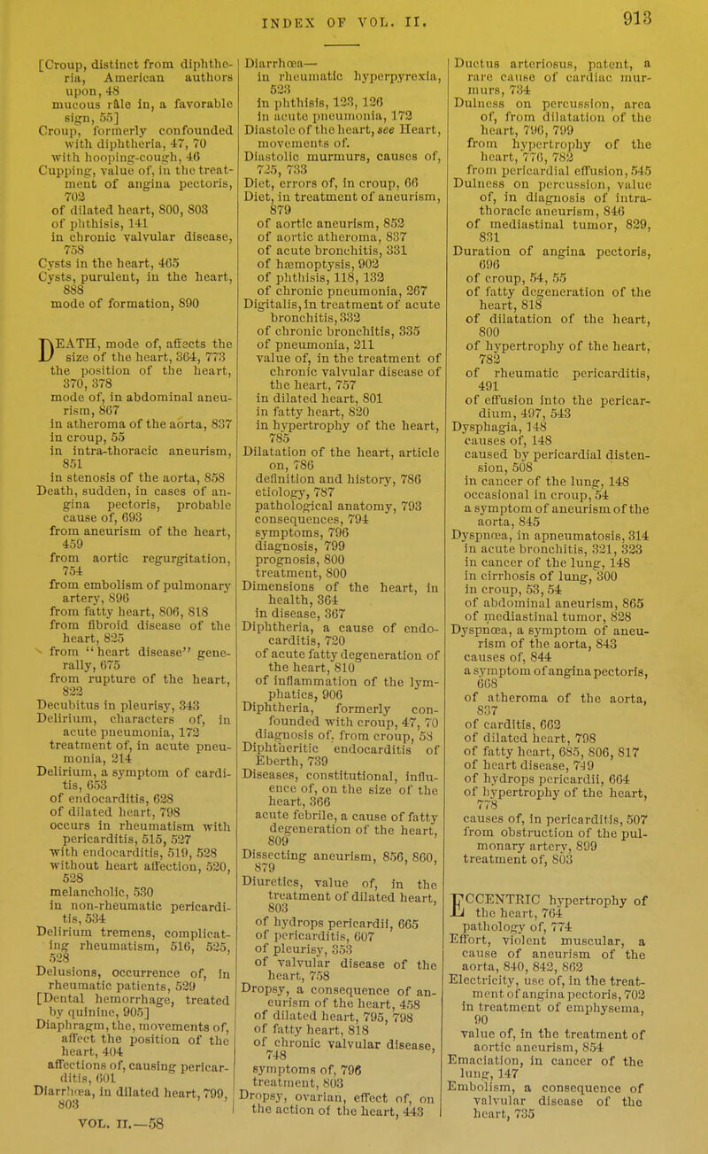 [Croup, distinct from cliphtho- ria, Aincrician authors upon,48 mucous rftlo in, a favorable sign, 55] Croup, formerly confounded with diphtheria, 47, 70 witli hooping-cough, 4(5 Cupping, value of, in tlie treat- ment of angina pectoris, 702 of dilated heart, 800, 803 of phthisis, 141 in chronic valvular disease, 758 Cysts in the heart, 465 Cysts, purulent, in the heart, 888 mode of formation, 890 DEATH, mode of, affects the size of the heart, 364, 773 the position of the heart, 370, 378 mode of, in abdominal aneu- rism, 867 In atheroma of the aorta, 837 in croup, 55 in intra-thoraclc aneurism, 851 in stenosis of the aorta, 858 Death, sudden, in cases of an- gina pectoris, probable cause of, 693 from aneurism of the heart, 459 from aortic regurgitation, 754 from embolism of pulmonai-y artery, 896 from fatty heart, 806, 818 from fibroid disease of the heart, 825 ■ from  heart disease gene- rally, 675 from rupture of the heart, 822 Decubitus in pleurisy, 343 Delirium, characters of, in acute pneumonia, 172 treatment of, in acute pneu- monia, 214 Delirium, a symptom of cardi- tis, 653 of endocarditis, 628 of dilated heart, 798 occurs in rheumatism with pericarditis, 515, 527 Tvith endocarditis, 519, 528 without heart alfection, 520, 528 melancholic, 530 in nou-rheumatic pericardi- tis, 534 Delirium tremens, complicat- ing rheumatism, 516, 525, 528 ' Delusions, occurrence of, in rheumatic patients, 529 [Dental hemorrhage, treated by quinine, 905] Diaphragm, the, movements of, affect the position of the heart, 404 affections of, causing pericar- ditis, 601 DiarrlKea, in dilated heart, 799, 803 ' I VOL. n.—58 DiarrhfEa— in rheumatic hyperpyrexia, 523 In phthisis, 123, 126 in acute pneumonia, 173 Diastole of tlic lieart, see Ueart, movements of. Diastolic murmurs, causes of, 725, 733 Diet, errors of, in croup, 66 Diet, in treatment of aneurism, 879 of aortic aneurism, 853 of aortic atheroma, 837 of acute bronchitis, 331 of ha3moptysis, 903 of phtliisis, 118, 133 of chronic pneumonia, 267 Digitalis, In treatment of acute bronchitis, 333 of chronic bronchitis, 335 of pneumonia, 211 value of, in the treatment of chronic valvular disease of the heart, 757 in dilated heart, 801 in fatty heart, 820 in hvpertrophy of the heart, 785 Dilatation of the heart, article on, 786 definition and history, 786 etiology, 787 pathological anatomy, 793 consequences, 794 symptoms, 796 diagnosis, 799 prognosis, 800 treatment, 800 Dimensions of the heart, in health, 364 in disease, 367 Diphtheria, a cause of endo- carditis, 720 of acute fatty degeneration of the heart, 810 of inflammation of the lym- phatics, 906 Diphtheria, formerly con- founded with croup, 47, 70 diagnosis of. from croup, 53 Diphtheritic endocarditis of Eberth, 739 Diseases, constitutional, influ- ence of, on the size of the heart, 366 acute febrile, a cause of fatty degeneration of the heart, 809 Dissecting aneurism, 856, 860, 879 Diuretics, value of, in the treatment of dilated heart. 803 ' of hydrops pericardii, 665 of ])cricarditis, 007 of pleurisy, 353 of valvular disease of the heart, 7.58 Dropsy, a consequence of an- eurism of the heart, 458 of dilated heart, 795, 798 of fatty heart, 818 of chronic valvular disease. 748 ' symptoms of, 796 treatment, 803 Dropsy, ovarian, effect of, on the action of the heart, 443 Ductus arteriosus, patent, a rare cause of cardiac mur- murs, 734 Dulness on percussion, area of, from dilatation of tlie heart, 790, 799 from hypertrophy of the heart, 77(), 782 from pericardial effusion, .545 Dulness on percussion, value of, in diagnosis of intra- thoracic aneurism, 840 of mediastinal tumor, 829, 831 Duration of angina pectoris, 696 of croup, .54, 55 of fatty degeneration of the heart, 818 of dilatation of the heart, 800 of hypertrophy of the heart, 783 of rheumatic pericarditis, 491 of effusion into the pericar- dium, 497, 543 Dysphagia, 148 causes of, 148 caused by pericardial disten- sion, 508 in cancer of the lung, 148 occasional in croup, 54 a symptom of aneurism of the aorta, 845 Dyspnfca, in apneumatosis, 314 in acute bronchitis, 321, 323 in cancer of the lung, 148 in cirrhosis of lung, 300 in croup, 53, .54 of abdominal aneurism, 865 of mediastinal tumor, 828 Dyspnoea, a symptom of aneu- rism of the aorta, 843 causes of, 844 a symptom of angina pectoris, 668 of atheroma of the aorta, 837 of carditis, 603 of dilated heart, 798 of fatty heart, 685, 806, 817 of heart disease, 7J9 of hydrops pericardii, 664 of hypertrophy of the heart, 778 causes of, in pericarditis, 507 from obstruction of the pul- monary artery, 899 treatment of, 803 ECCENTRIC hypertrophy of the heart, 764 pathology of, 774 Effort, violent muscular, a cause of aneurism of the aorta, 840, 842, 863 Electricity, use of, in the treat- ment of angina pectoris, 703 in treatment of erapliysema, 90 value of, in the treatment of aortic aneurism, 854 Emaciation, in cancer of the lung,147 Embolism, a consequence of valvular disease of the heart, 735