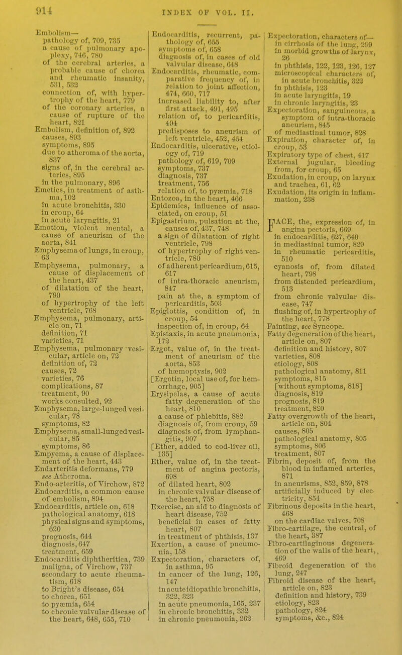 Embolism— patliology of, 709, 735 a i-uuf<u of piilnioiiary apo- l>kxy, 74(>, 7H0 of thu ecri-hrul arterli'B, a jji-obablo faUHC of cliorcu and rhiminatic Insanity, 5;il,5:i3 conniM-tion of, M'lth liyper- tr()|)hy of tlic lieart, 770 of the t'oionary arteries, a cause of rupture of tlie heart, Embolism, ileflnltlon of, 803 causes, 8015 8ymi)toms, 805 due to atheroma of the aorta, 8;i7 Blpna of, in the cerebral ar- teries, 805 in the i)ulmonary, 89(3 Emetics, in treatment of asth- ma, 102 in acute bronchitis, 330 in croup, O-l- in acute laryng-itis, 21 Emotion, violent mental, a cause of aneurism of the aorta, 8il Emphysema of lungs, lu croup, 63 Emph3-sema, pulmonary, a cause of displacement of the heart, 437 of dilatation of the heart, 790 of hypertrophy of the left ventricle, 768 Emphysema, pulmonary, arti- cle on, 71 definition, 71 varieties, 71 Emphysema, pulmonary vesi- cular, article on, 73 definition of, 73 causes, 73 varieties, 76 complications, 87 treatment, 90 works consulted, 93 Emphysema, large-lunged vesi- cular, 78 symptoms, 83 Emphysema, small-lunged vesi- cular, 85 symptoms, 86 Empyema, a cause of displace- ment of the heart, 443 Endarteritis deformans, 770 see Atheroma. Endo-arteritis, of Virchow, 873 Endocarditis, a common cause of embolism, 804 Endocarditis, article on, 618 Ijathological anatomy, 618 physical signs and symptoms, 620 prognosis, 644 diagnosis, 647 treatment, 659 Endocarditis diphtheritica, 739 maligna, of Virchow, 737 secondary to acute rheuma- tism, 618 to Bright's disease, 654 to chorea, 651 to pyajmia, 654 to chronic valvular disease of the heart, 648, 055, 710 Endocarditis, recurrent, pa- t)iol(jgy of, 655 BymptoMiH of, 058 dlugnoBls of, In cases of old viilvular dii-(!use, 648 Endoeiirditis, rh(;iimatic, com- jiaratlve fre(|ueucy of, in relation to joint affection, 474, 660, 717 IncreuHcd liability to, after llrst attack, 401, 405 rclati(ni of, to pericarditis, 404 predisposes to aneurism of lelt ventricle, 453, 454 Endocarditis, ulcerative, etiol- ogy of, 719 pathology of, 619, 700 symptoms, 737 diagnosis, 737 treatment, 756 relation of, to pyaimla, 718 Entozoa, in the heart, 466 Epidemics, influence of asso- ciated, on croup, 51 Epigastrium, pulsation at the, causes of, 437, 748 a sign of dilatation of right ventricle, 798 of hypertrophy of right ven- tricle, 780 of adherent pericardium, 615, 617 of intra-thoracic aneurism, 847 pain at the, a symptom of pericarditis, 503 Epiglottis, condition of, in croup, 54 inspection of, in croup, 64 Epistaxis, in acute pneumonia, 173 Ergot, value of, in the treat- ment of aneurism of the aorta, 853 of hemoptysis, 903 [Ergotin, local use of, for hem- orrhage, 005] Erysipelas, a cause of acute fatty degeneration of the heart, 810 a cause of phlebitis, 883 diagnosis of, from croup, 59 diagnosis of, from lymphan- gitis, 907 [Ether, added to cod-liver oil, 135] Ether, value of, in the treat- ment of angina pectoris, 698 of dilated heart, 803 in chronic valvular disease of the heart, 758 Exercise, an aid to diagnosis of heart disease, 753 beneficial in cases of fatty heart, 807 in treatment of phthisis, 137 Exertion, a cause of i^neumo- nia, 158 Expectoration, characters of, in asthma, 95 in cancer of the lung, 126, 147 in acute idiopathic bronchitis, 333, 323 in acute pneumonia, 165, 237 In chronic bronchitis, 333 in chronic pneumonia, 263 Expectoration, characters of— In cirriiDKls of tJie lung, 209 In morbid growths of larynx, 2<} ' In phthisis, 123, 123, 136, 127 mier<;seoi)ieal characters of, in acute bronchiths, 333 in phtliisis, 123 in acute laryngitis, 19 in chronie larynfjitis, 23 Expectoration, sanguineous, a symjjtom of iutra-thoracie aneurism, 845 of mediastinal tumor, 828 Expiration, character of, In croup, 53 Expiratory type of chest, 417 External jugular, bleeding from, for croup, 65 Exudation, in croup, on larj'nx and trachea, 61, 63 Exudation, Its origin in inflam- mation, 238 FACE, the, expression of. In angina pectoris, 660 In endocarditis, 637, 640 in mediastinal tumor, 820 in rheumatic pericarditis, 510 cyanosis of, from dilated heart, 798 from distended pericardium, 513 from chronic valvular dis- ease, 747 flushing of, in hypertrophy of the heart, 778 Fainting, see Syncope. Fatty degeneration of the heart, article on, 807 definition and histor}', 807 varieties, 808 etiology, 808 pathological anatomy, 811 symptoms, 815 [without symptoms, 818] diagnosis, 819 prognosis, 819 treatment, 820 Fatty overgrowth of the heart, article on, 804 causes, 805 pathological anatomy, 805 symptoms, 806 treatment, 807 Fibrin, deposit of, from the blood in inflamed arteries, 871 in aneurisms, 853, 8.59, 878 artiflcially induced by elec- tricity, 8.54 Fibrinous deposits in the heart, 468 on the cardiac valves, 708 Fibro-cartilage, the central, of the heart, 387 Fibro-cartilaginous degenera- tion of the walls of the heart,, 469 Fibroid degeneration of the lung, 247 Fibroid disease of the heart, article on, 823 definition and historj', 739 etiology, 823 pathology, 824 symptoms, &c., 834