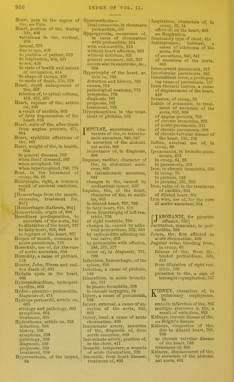 Heart, pftln In tlio region of' the, eee I'liin. riuurt, potiltiou of Dip, during life, 4(W Turiutious In the, vertical, 370 lateral, 378 due to age, 41ft t(j iioHitioii of ])ationt, i!79 to respiration, 404, 4kJl to sex, 41« to statft of health and nature of occupation, 414 to Bhapo of tliorax, 420 to mode of dentli, ;!70, :}78 Heart, rapid eulargcnicnt of the, 307 relation of, to spinal column, 419, 422, 435 Heart, rupture of the, article on, 820 a result of carditis, 002 of fatty degeneration of the heart, 816 Heart, state of the, after death from angina pectoris, 671, 694 Heart, syphilitic affections of the, 40S Heart, weight of the, in health, 364 In general diseases, 306 when itself diseased, 367 i when atrophied, 701 \ when hypertrophied, 740, 774 Heat, in the treatment of croup, 64, 66 Hemiplegia, right, a common result of cerebral embolism, 737 [Hemorrhage from the mouth, excessive, treatment for, 905] [Hemorrhagic diathesis, 904] ,,Hemorrhoids, origin of, 886 Hereditary predisposition, to aneurism of the aorta, 840 to dilatation of the heart, 787 to fatty heart, 805, 808 to rupture of the heart, 821 Herpes of mouth, common in acute pneumonia, 175 Horsehair, use of, for the cure of aortic aneurism, 854 Humidity, a cause of phthisis, 118 Hunter, John, illness and sud- den death of, 081 Hydatic cysts in the heart, 468 Hydropericardium, hydroperi- carditis, 663 Hydro - pneumo - pericarditis, diagnosis of, 474 Hydrops pericardii, article on, 663 etiology and pathology, 663 symptoms, 664 treatment, 665 Hydrothorax, article on, 358 definition, 358 history, 358 symptoms, 358 pathology, 358 diagnosis, 359 prognosis, 359 treatment, 359 Hypcraesthcsia, of the larynx, 24 nyperjcsthesia— local cutaneous, In rheumatic pericarditis, 501 Hyperpyrexia, occurrence of. In cases of rlieumatiHm with pericarditis, 514 with endocarditis, 519 without heart allection, 520 without delirium, 521 general sununary, 523, 527 occurs also in sunstroke, &c., 524 Hypertrophy of the heart, ar- ticle on, 763 dellnitlon and history, 763 causes, 764 pathological anatomy, 773 symptoms, 778 diagnosis, 781 prognosis, 782 treatment, 783 Hypophosphltes, in the treat- ment of phthisis, 133 iMPULSE, aneurlsmal, cha- racters of the. In Intratho- racic aneurism, 840, 847 in aneurism of the abdomi- nal aorta, 864 importance of, in diagnosis, 806 Impulse, cardiac, character of the, in abdominal aneu- rism, 865 in intrathoracic aneurism, 847 changes in the, caused by ' mediastinal tumor, 830 Impulse, the, of the heart, character of the, in cardi- tis, 663 in dilated heart, 797, 799 in fatty heart, 816, 818 from hypertrophy of left ven- tricle, 776 of right ventricle, 780 changes in, caused by adhe- rent pericardium, 552, 580 by endocarditis affecting mi- tral valve, 633 by pericarditis with effusion, 548, 571, 577 value of, in diagnosis, 781, 799 Infarction, hemorrhagic, of the spleen, 895 Infection, a cause of phthisis, 143 Inhalations, in acute bronchi- tis, 331 in plastic bronchitis, 338 in chronic laryngitis, 24 Injury, a cause of pneumonia, 158 Injury, external, a cause of an- eurism of the aorta, 842, 863 Injury, local, a cause of acute rheumatism, 499 Innominate artery, aneurism of the, diagnosis of, from aortic aneurism, 849 Innominate artery, position of, in the chest, 411 Insanity, temporary, a sequela of acute rheumatism, 529 Insomnia, from heart disease, treatment of, 803 Inspiration, characters of, In crouj), 53, 54 effect of, on the heart, 405 »ee Resxjlration. Insjjiratory type of chest, 414 Intemperance, habitual, a cause of atheroma of the aorta, 836 of aneurisms, 840, 841 of aneurism of the aorta, 802 Intercurrent pneumonia, 217 Interlobular pueunioiila, 243 Intermittent lever, a predispos- ing cause of jjneumonia, 157 Intra-thoraeic tumors, a cause of displacement of the heart, 449 Invasion, of croup, 53 Iodide of potassium. In treat- ment of aneurism of the aorta, 853, 868 of angina pectoris, 705 of chronic bronchitis, 235 of acute pneumonia, 211 of chronic pneumonia, 268 of chronic valvular disease of the heart, 755, 756 Iodine, external use of. In croup, 66 Ipecacuanha, in broncho-pneu- monia, 232 in croup, 64, 65 in pneumonia, 213 Iron, in chronic bronchitis, 335 in croup, 70 in phthisis, 142 in pleurisy, 351, 353 Iron, value of, in the treatment of carditis, 662 of dilated heart, 801 Iron wire, use of, for the cure of aortic aneurism, 854 rjABOEANDI, for pleuritic lO effusion, 353] Jactitation, muscular, in peri- carditis, 538 Joints, the, first affected in acute rheumatism, 499 Jugular veins, bleeding from, in croup, 65 fulness of the, from dis- tended pericardium, 509, 513 from dilatation of right ven- tricle, 798 pulsation in the, a sign of triciispid regurgitation, 747 KIDNEY, characters of, in pulmonary emphysema, 83 embolic infarction of the, 895 multiple abscesses In the, a result of embolism, 895 Kidneys, chronic disease of the, see Bright's disease. Kidneys, congestion of the, due to dilated heart, 796, 799 to chronic valvular disease of the heart, 748 treatment of, 803 Kidneys, displacement of the, by aneurism of the abdomi- nal aorta, 861