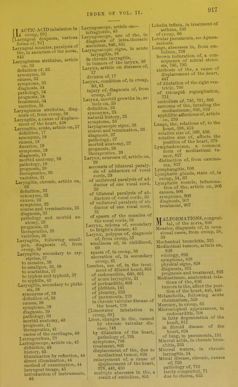 various FT ACTIC ACID inlialation In LL croup, 09] [Laryngeal dyspncea forms of, 70] LaryuEceal muscles, paralysis ot the,lu aneurism of the aorta, 843 ^, , Laryngismus stridulus, article on, 32 definition of, 32 synonyms, 32 causes, 33 symptoms, 33 diagnosis, 3i pathology, 34 prognosis, 34 treatment, 34 varieties, 35 Laryngismus stridulus, diag- nosis of, from croup, 56 Laryngitis, a cause of displace- ment of the heart, 438 Laryngitis, acute, article on, 17 definition, 17 synonyms, 18 causes, 18 duration, 19 symptoms, 19 diagnosis, 19 morbid anatomy, 20 pathology, 19 prognosis, 20 therapeutics, 20 varieties, 21 Laryngitis, chronic, article on, 23 definition, 22 synonyms, 22 causes, 23 symptoms, 23 course and terminations, 23 diagnosis, 23 pathology and morbid an- atomy, 23 prognosis, 23 therapeutics, 23 varieties, 34 Laryngitis, following small- pox, diagnosis of, from croup, 59 Laryngitis, secondary to ery- sipelas, 37 to measles, 36 to smallpox, 36, 59 to scarlatina, 37 to typhus and typhoid, 37 to syphilis, 43 ■Laryngitis, secondary to phthi- sis, 38 synonyms of, 38 definition of, 38 causes, 38 symptoms, 38 diagnosis, 39 pathology, 39 morbid anatomy, 40 prognosis, 41 therapeutics, 41 caries of the cartilages, 40 Laryngorrhcea, 23 Laryngoscope, article on, 43 definition, 43 history, 43 illumination by reflection, 44 direct illumination, 44 method of examination, 44 laryngeal image, 45 Introduction of instruments, 45 Laryngoscope, article on— lufraglottic, 45 Laryngoscope, use of the. In diagnosis of intra-thoracic aneurism, 846, 851 Laryngoscopic signs, in acute laryngitis, 18 in chronic laryngitis, in tumors of the larynx, 26 Larynx, article on diseases ol, 17 division of, 17 Larynx, condition of, in croup, 60,61 . r r injury of, diagnosis of, Irom croup, 57 . Larynx, morbid growths m, ar- ticle on, 25 definition, 25 synonyms, 25 natural history, 25 symptoms, 25 laryngoscopic signs, 26 course and termination, 36 diagnosis, 27 pathology, 27 morbid anatomy, 37 prognosis, 28 therapeutics, 38 Larynx, neuroses of, article on, 29 accounts of bilateral paraly- sis of adductors of vocal cords, 39 of unilateral paralysis of ad- ductor of one vocal cord, 30 of bilateral paralysis of ab- ductors of vocal cords, 30 of unilateral paralysis of ab- ductor of one vocal cord, 31 of spasm of the muscles of the vocal cords, 33 Larynx, oedema of, secondary to Bright's disease, 43 Larynx, polj'pus of, diagnosis of, from croup, 57 smallness of, in childhood, 60 spasm of, in croup, 56 ulceration of, in secondary croup, 01 Leeches, use of, in the treat- meut of dilated heart, 803 of endocarditis, 600, 601 of acute laryngitis, 21 of pericarditis, 603 of phthisis, 141 of pleurisy, 352 of pneumonia, 213 in chronic valvular disease of the heart, 758 [Limewater inhalation in croup, 09] Liver, changes in the, caused by chronic valvular dis- ease, 748 by dilatation of the heart, pathology of, 795 Lobelia inflata, in treatment of asthma, 103 of croup, 06 Lobular pneumonia, see Apneu- matosis. Lungs, abscesses in, from em- bolism, 738 brown induration of, a con- sequence of mitral steno- sis, 740, 795 cirrhosis of the, a cause of displacement of the heart, 447 of dilatation of the right ven- tricle, 790 of tricuspid regurgitation, 731 embolism of, 746, 781, 896 sarcoma of the, invading the mediastinum, 826, 829 syphilitic aflfections of, article oii> 270 ^ ^ Lungs, the, relations of, to the heart, 398, 412 relative size of, 399, 430 relative size of, affects the position of the heart, 378 Lymphadenoma, a common form of mediastinal tu- mor, 827 distinction of, from carcino- ma, 827 Lymphangitis, 906 Lymphatic glands, state of, in croup, 54, 63 Lymphatic vessels, inflamma- tion of the, article on, 906 causes, 906 symptoms, 906 diagnosis, 907 treatment, 907 symptoms, 798 treatment, 803 displacement of the, due to mediastinal tumor, 829 enlargement of, a cause of displacement of the heart, 378, 443, 450 multiple abscesses in the, a result of embolism, 895 MALFORMATIOlSrS, congeni- tal, of the aorta, 856 Measles, diagnosis of, in occa- sional cases, from croup, 58, 59 Mechanical bronchitis, 325 Mediastinal tumors, article on, 826 etiology, 836 symptoms, 828 physical signs, 838 diagnosis, 831 prognosis and treatment, 833 Mediastinum, anatomical rela- tions of the, 826 tumors in the, affect the posi- tion of the heart, 440, 449 Melancholia, following acute rheumatism, 539 Mercury, in croup, 65 Microscopical appearances, in endocarditis, 708 in fatty degeneration of the heart, 811 in fibroid disease of the heart, 834 of lung, in pneumonia, 191 Mineral acids, in chronic bron- chitis, 335 Mineral waters, in chronic laryngitis, 34 Mitral disease, chronic, causes of, 730 pathology of, 710 rarely congeuital, 71 1 due to chorea, 052