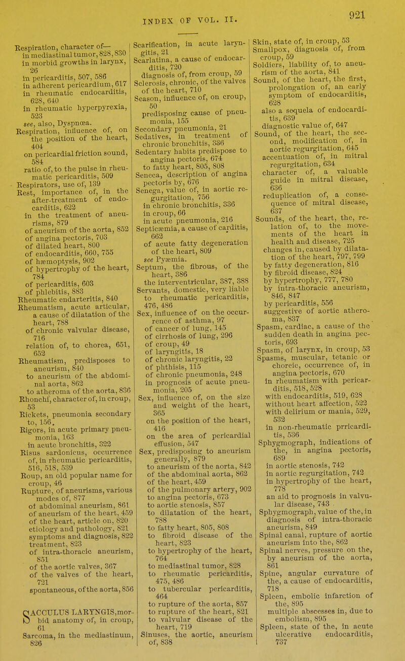 Kespiration, character of— in mediastinal tumor, 828,830 in morbid growths in larynx, 26 in pericarditis, 507, 586 in adherent pericardium, 617 in rheumatic endocarditis, 628, 640 in rheumatic hyperpyrexia, 523 see, also, Dyspnosa. Respiration, inllucnce of, on the position of the heart, 404 on pericardial friction sound, 584 ratio of, to the pulse in rheu- matic pericarditis, 509 Respirators, use of, 139 Rest, importance of, in the after-treatment of endo- carditis, 622 in the treatment of aneu- risms, 879 of aneurism of the aorta, 852 of angina pectoris, 703 of dilated heart, 800 of endocarditis, 660, 755 of heemoptysis, 902 of hypertrophy of the heart, 784 of pericarditis, 603 of phlebitis, 883 Rheumatic endarteritis, 840 Rheumatism, acute articular, a cause of dilatation of the heart; 788 of chronic valvular disease, 716 relation of, to chorea, 651, 652 Rheumatism, predisposes to aneurism, 840 to aneurism of the abdomi- nal aorta, 862 to atheroma of the aorta, 836 Rhonchi, character of, in croup, 53 Rickets, pneumonia secondary to, 156, Rigors, in acute primary pneu- monia, 163 in acute bronchitis, 322 Risus sardonic us, occurrence of, in rheumatic pericarditis, 516, 518, 539 Roup, an old popular name for croup, 46 Rupture, of aneurisms, various modes of, 877 ol abdominal aneurism, 861 of aneurism of the heart, 459 of the heart, article on, 820 etiology and pathology, 821 symptoms and diagnosis, 822 treatment, 823 of intra-thoracic aneurism, 851 of the aortic valves, 367 of the valves of the heart, 721 spontaneous, of the aorta, 856 SACCULUS LARTNGIS,mor.- bid anatomy of, in croup, 61 Sarcoma, in the mediastinum, 826 Scarification, in acute laryn- gitis, 21 Scarlatina, a cause of endocar- ditis, 720 diagnosis of, from croup, 59 Sclerosis, chronic, of the valves of the heart, 710 Season, influence of, on croup, 50 predisposing cause of pneu- monia, 155 Secondary pneumonia, 21 Sedatives, in treatment of cbronic bronchitis, 336 Sedentary habits predispose to angina pectoris, 674 to fatty heart, 805, 808 Seneca, description of angina pectoris by, 676 Senega, value of, in aortic re- gurgitation, 756 in chronic bronchitis, 336 in croup, 66 in acute pneumonia, 216 Septicremia, a cause of carditis, 662 of acute fatty degeneration of the heart, 809 see Pyoemia. Septum, the fibrous, of the heart, 386 the interventricular, 387, 388 Servants, domestic, very liable to rheumatic pericarditis, 476, 486 Sex, influence of on the occur- rence of asthma, 97 of cancer of lung, 145 of cirrhosis of lung, 296 of croup, 49 of laryngitis, 18 of chronic laryngitis, 22 of phthisis, 115 of chronic pneumonia, 248 in prognosis of acute pneu- monia, 205 Sex, influence of, on the size and weight of the heart, 365 on the position of the heart, 416 on the area of pericardial effusion, 547 Sex, predisposing to aneurism generally, 879 to aneurism of the aorta, 842 of the abdominal aorta, 862 of the heart, 459 of the pulmonary artery, 902 to angina pectoris, 673 to aortic stenosis, 857 to dilatation of the heart, 788 to fatty heart, 805, 808 to fibroid disease of the heart, 823 to hypertrophy of the heart, 764 to mediastinal tumor, 828 to rheumatic pericarditis, 475, 486 to tubercular pericarditis, 464 to rupture of the aorta, 857 to rupture of the heart, 821 to valvular disease of the heart, 719 Sinuses, the aortic, aneurism of, 838 Skin, state of, in croup, 53 Smallpox, diagnosis of, from croup, 59 Soldiers, liability of, to aneu- rism of the aorta, 841 Sound, of the heart, the first, prolongation of, an early symptom of endocarditis, 628 also a sequela of endocardi- tis, 639 diagnostic value of, 647 Sound, of the heart, the sec- ond, modification of, in aortic regurgitation, 645 accentuation of, in mitral regurgitation, 634 character of, a valuable guide in mitral disease, 636 reduplication of, a conse- quence of mitral disease, 637 Sounds, of the heart, the, re- lation of, to the move- ments of the heart in health and disease, 725 changes in, caused by dilata^ tion of the heart, 797, 799 by fatty degeneration, 816 by fibroid disease, 824 by hypertrophy, 777, 780 by intra-thoracic aneurism, 846, 847 by pericarditis, 556 suggestive of aortic athero- ma, 837 Spasm, cardiac, a cause of the sudden death in angina pec- toris, 693 Spasm, of larynx, in croup, 53 Spasms, muscular, tetanic or choreic, occurrence of, in angina pectoris, 670 in rheumatism with pericar- ditis, 518,528 with endocarditis, 519, 628 without heart affection, 523 with delirium or mania, 529, 532 in non-rheumatic prricardi- tis, 536 Sphygmograph, indications of the, in angina pectoris, 689 in aortic stenosis, 742 in aortic regurgitation, 742 in hypertrophy of the heart, 778 an aid to prognosis in valvu- lar disease, 743 Sphygmograph, value of the, in diagnosis of intra-thoracic aneurism, 849 Spinal canal, rupture of aortic aneurism into the, 862 Spinal nerves, pressure on the, by aneurism of the aorta, 861 Spine, angular curvature of the, a cause of endocarditis, 718 Spleen, embolic infarction of the, 895 multiple abscesses in, due to embolism, 895 Spleen, state of the, in acute ulcerative endocarditis, 737