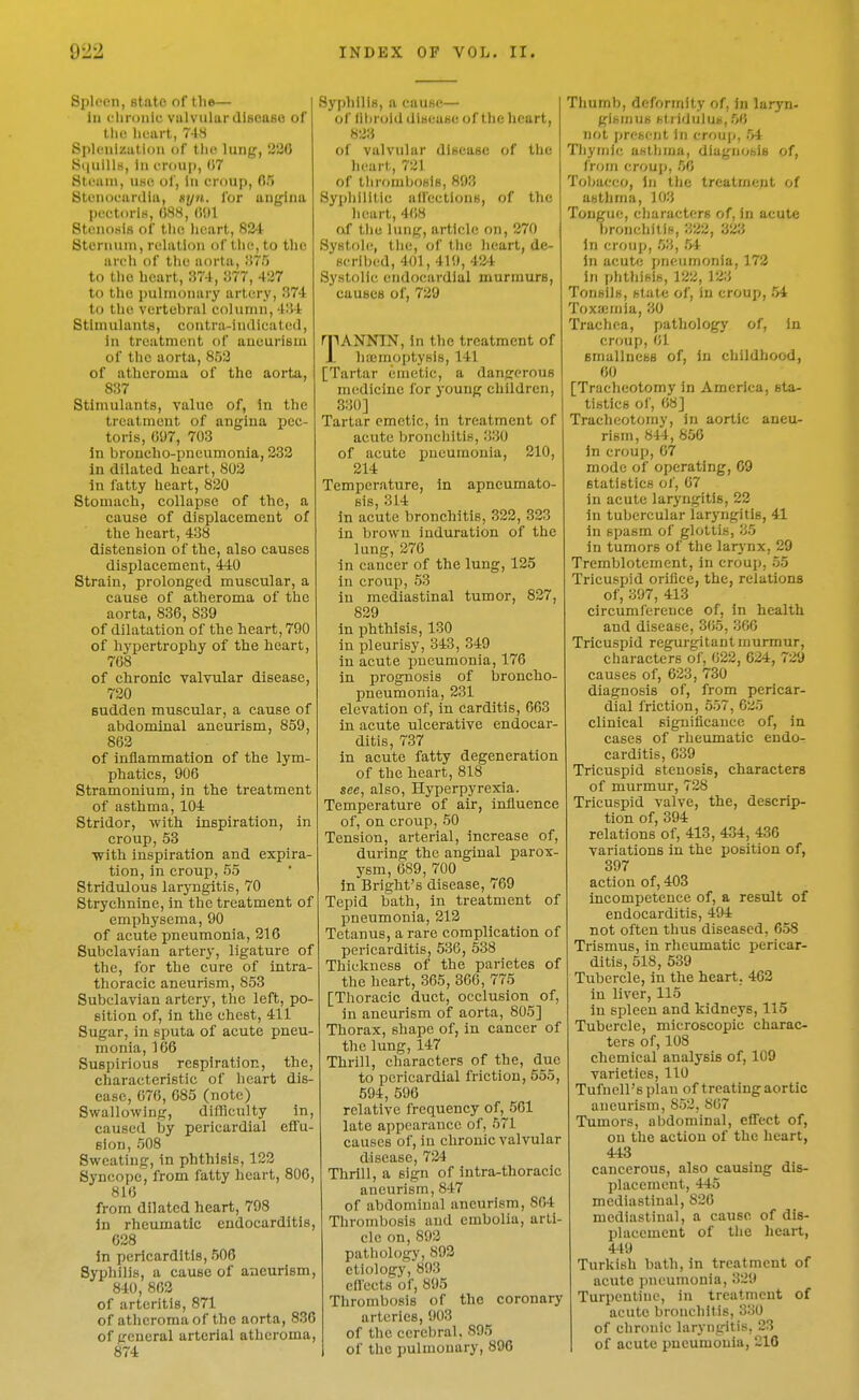 Spleen, state of the— la eliroiiie valvular disease of the lieurt, 7-18 Splenlzatloii of the lung, 236 Si|uills, In eroup, 07 Steam, UHC ol, In croup, 05 Stenoeardia, gyn. for angina peetoriK, (iSS, Stenosis of the heart, 834 Sternum, relation of the, to the areh of the aorta, VuT} to the heart, 374, 377, 437 to the pulmonary artery, 374 to the vertebral eolumn, 434 Stimulants, contra-indicated, in treatment of aneurism of the aorta, 853 of atheroma of the aorta, 837 Stimulants, value of, In the treatment of angina pec- toris, cm, 703 in bronclio-pneumonia, 233 In dilated heart, 803 In fatty heart, 820 Stomach, collapse of the, a cause of displacement of the heart, 438 distension of the, also causes displacement, 440 Strain, prolonged muscular, a cause of atheroma of the aorta, 836, 839 of dilatation of the heart, 790 of hypertrophy of the heart, 708 of chronic valvular disease, 730 sudden muscular, a cause of abdominal aneurism, 859, 863 of inflammation of the lym- phatics, 906 Stramonium, in the treatment of asthma, 104 Stridor, with inspiration, in croup, 53 with inspiration and expira- tion, in croup, 55 Stridulous laryngitis, 70 Strychnine, in the treatment of emphysema, 90 of acute pneumonia, 316 Subclavian artery, ligature of the, for the cure of intra- thoracic aneurism, 853 Subclavian artery, the left, po- sition of, in the chest, 411 Sugar, in sputa of acute pneu- monia, 166 Suspirious respiratioc, the, characteristic of heart dis- ease, 670, 085 (note) Swallowing, difficulty in, caused by pericardial effu- sion, 508 Sweating, in phthisis, 123 Syncope, from fatty heart, 806, 816 from dilated heart, 798 in rheumatic endocarditis, 038 in pericarditis, 506 Syphilis, a cause of aneurism, 840, 863 of arteritis, 871 of atheroma of the aorta, 836 of general arterial atheroma, 874 Syi)hiliH, a cause— of llliroid disease of the heart, 833 of valvular disease of the heart, 731 of ihromboslB, 893 Syphilitic affections, of the heart, 4(i8 of the lung, article on, 370 Systole, the, of the heart, de- scribed, 401, 419, 4;i4 Systolic endocardial murmurs, causes of, 739 rpANNIN, in the treatment of Jl hicmoptysis, 141 [Tartar emetic, a dangerous medicine for young children, 330] Tartar emetic, in treatment of acute bronchitis, 330 of acute ijueumonia, 210, 314 Temperature, in apneumato- sis, 314 in acute bronchitis, 323, 323 in brown induration of the lung,376 in cancer of the lung, 135 in croup, 53 in mediastinal tumor, 837, 839 in phthisis, 130 in pleurisy, 343, 349 in acute pneumonia, 176 in prognosis of broncho- pneumonia, 331 elevation of, in carditis, 663 in acute ulcerative endocar- ditis, 737 in acute fatty degeneration of the heart, 818 see, also. Hyperpyrexia. Temperature of air, influence of, on croup, 50 Tension, arterial, increase of, during the anginal parox- ysm, 089, 700 in Bright's disease, 769 Tepid bath, in treatment of pneumonia, 313 Tetanus, a rare complication of pericarditis, 636, 538 Thickness of the parietes of the heart, 365, 306, 775 [Thoracic duct, occlusion of, in aneurism of aorta, 805] Thorax, shape of, in cancer of the lung, 147 Thrill, characters of the, due to pericardial friction, 555, 594, 590 relative frequency of, 561 late appearance of, 671 causes of, in chronic valvular disease, 734 Thrill, a sign of intra-thoracic aneurism, 847 of abdominal aneurism, 864 Thrombosis and embolia, arti- cle on,893 pathology, 893 etiology, 893 eflccts of, 895 Thrombosis of the coronary arteries, 903 of the cerebral. 895 of the pulmonary, 896 Thumb, deformity of, in laryn- gismus stridulus, 56 not j)resent in crouj), 54 Thymic asthma, diagnosis of, from eroup, 50 Tobacco, In the treatmept of asthma, 103 Tongue, characters of, in acute l)ronchitis, 332, 333 In croup, 63, 54 in acute pneumonia, 173 in phthisis, 133, 123 Tonsils, state of, in croup, 54 Toxaemia, 30 Trachea, pathology of, in croup, 01 smallness of, In childhood, 60 [Tracheotomy in America, sta- tistics of, 68] Tracheotomy, in aortic aneu- rism, 844, 856 In croup, 67 mode of operating, 69 statistics of, 67 in acute laryngitis, 33 in tubercular laryngitis, 41 in spasm of glottis, 35 in tumors of the larynx, 39 Tremblotement, in croup, 55 Tricuspid orifice, the, relations of, 397, 413 circumference of, in health and disease, 305, 300 Tricuspid regurgitant murmur, characters of, 022, 624, 729 causes of, 623, 730 diagnosis of, from pericar- dial friction, 557, 635 clinical significance of, in cases of rheumatic endo- carditis, 639 Tricuspid stenosis, characters of murmur, 738 Tricuspid valve, the, descrip- tion of, 394 relations of, 413, 434, 436 variations in the position of, 397 action of, 403 incompetence of, a result of endocarditis, 494 not often thus diseased, 658 Trismus, in rheumatic pericar- ditis, 518, 539 Tubercle, in the heart. 463 in liver, 115 in spleen and kidneys, 115 Tubercle, microscopic charac- ters of, 108 chemical analysis of, 109 varieties, 110 Tufnell's plan of treating aortic aneurism, 8.52, 867 Tumors, abdominal, effect of, on the action of the heart, 443 cancerous, also causing dis- placement, 445 mediastinal, 820 mediastinal, a cause of dis- placement of tlie heart, 449 Turkish bath, in treatment of acute pneumonia, 339 Turpentine, in treatment of acute bronchitis, 330 of chronic laryngitis, 23 of acute pneumonia, 310