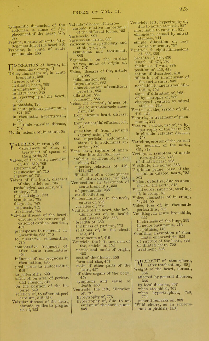 Tympanitic distension of the abdomen, a cause of dis- placement of the heart, 3i0, 377 Typhus, a cause of acute fatty deseneratiou of the licart, 810 Tyrosine, in sputa of acute pneumonia, 166 TTLCERATION of larynx, in U secondary croup, 01 Urine, characters of, in acute bronchitis, 322 In croup, 53, 54 in dilated heart, 799 in emphysema, 84 in fatty heart, 818 in hypertrophy of the heart, 053 In phthisis, 126 in acute primary pneumonia, 174, 237 in rheumatic hyperpyrexia, 523 . in chronic valvular disease. Uvula, cedema of, in croup, 51 VALERIAN, in croup, 66 Valerianate of zinc, in treatment of spasm of the glottis, 35 Valves, of the heart, aneurism of, 460, 619, 709 atheroma of, 719 calciflcation of, 710 rupture of, 721 Valves of the heart, diseases of the, article on, 706 pathological anatomy, 707 etiology, 713 physical signs, 722 symptoms, 735 diagnosis, 749 prognosis, 752 treatment, 755 Valvular disease of the heart, chronic, a frequent compli- cation of cardiac aneurism, 457 predisposes to recurrent en- docarditis, 655, 710 to ulcerative endocarditis, 719 comparative frequency of, after acute rheumatism, 494 influence of, on prognosis in rheumatism, 495 predisposes to endocarditis, 648 to pericarditis, 599 effect of, on area of pericar- dial effusion, 647 on the position of the im- pulse, 549 relation of, to adherent peri- cardium, 512, 013 Valvular disease of the heart, chronic, guides to progno- sis of, 752 Valvular disease of heart— clirouic, relative importance of the different forms, 753 Varicocele, 886 Varicose aneurism, 880 Varicose veins, pa,thology and ctiolosy of, 884 eymptoms and treatment, 885 Vegetations, on the cardiac valves, mode of origin ol, 620, 707 Veins, diseases of the, article on,880 inflammation, 880 degeneration, 883 concretions and adventitious growths, 883 dilatation, 884 occlusion, 886 Veins, the cervical, fulness of, due to intra-thoracic aneu- rism, 846 from chronic heart disease, 798 from pericardial effusion, 509, 513 pulsation of, from tricuspid regurgitation, 747 the superficial abdominal, state of, in abdominal an- eurism, 886 Vena cava, rupture of aneu- rism into the, 851, 862 inferior, relations of, in the chest, 425 superior, relations of, 412, 421, 427 dilatation of, a consequence of mitral disease, 747, 748 Venesection, in treatment of acute bronchitis, 330 of pneumonia, 238 see Bloodletting. Venous murmurs, in the neck, causes of, 723 varieties of, 725 Ventricle of the heart, the left, dimensions of, in health and disease, 365, 366 breadth of, 382 thickness of parietes, 775 relations of, in the chest, 419, 424 movements of, 410 Ventricle, the left, aneurism of the, article on, 452 nature and mode of origin, 453 seat of the disease, 456 form and size, 457 state of other parts of the heart, 457 of other organs of the body, 458 symptoms and cause of death, 458 Ventricle, the left, dilatation of, 797 hypertrophy of, 776 hypertrophy of, due to an- eurism of the aortic sinus 838 Ventricle, left, hypertrophy of, due to aortic stenosis, 857 most liable to rupture, 821 clianges in, caused by mitral stenosis, 744 simple dilatation of, may cause a nnirmur, 797 Ventricle, the right, dimensions of, 365. 306 breadth of, 380, 430 length of, 373, 370 thickness of wall, 774 position of, 410, 419 action of, described, 410 dilatation of, in aneurism of the aortic sinus, 838 not liable to aneurismal dila- tation, 452 signs of dilatation of, 798 of hypertrophy of, 780 changes in, caused by mitral stenosis, 746 Ventricles, the, systole of, 401, 419, 424 Veratria, in treatment of pneu- monia, 211 Veratrum viride, use of, in hy- pertrophy of the heart, 785 in chronic valvular disease, 758 Vertebrse, erosion of the, caused by aneurism of the aorta, 861, 878 Vertigo, a symptom of aortic regurgitation, 743 of dilated heart, 798 Vestibule, the aortic, 386 Virginian prune, bark of the, useful in dilated heart, 785, 802 Vision, defective, due to aneu- rism of the aorta, 845 Vocal cords, superior, swelling of, in croup, 01 Voice, character of, in croup, 53, 54, 55 Voice, loss of, in rheumatic pericarditis, 509 Vomiting, in acute bronchitis, 322 In cirrhosis of the lung, 299 in acute pneumonia, 216 in phthisis, 140 Vomiting, a symptom of rheu- matic endocarditis, 628 of rupture of the heart, 822 of dilated heart, 799 treatment, 803 rllTAIlMTH of atmosphere, L VY after tracheotomy, 69] Weight of the heart, normal, 364 affected by general diseases, 366 by local diseases, 367 when atrophied, 761 when hypertrophied, 740, 774 general remarks on, 368 [Wild cherry, as an expecto- rant in phthisis, 140]