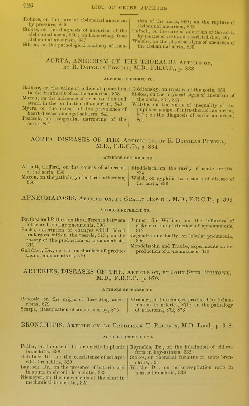 LIST OF CHIEF AUTHORS Holmes, on the cure of abdominal aneurism by prosauro, 8(j'J Stokes, (111 the (liiigiio.sis of anuurisni of the aljiloiiiiii.al iiortii, H(i(i ; on lu-inorrliage from abdominal aiioiirimii, 8()7 Sibbon, on the pathological anatomy of aneu- rism of tlie aorta, 860; on the rupture of aljdoijiinal ancurlKm, 802 Tufnoll, on tlie cure of aneurism of the aorta by meauK of rest and restricted diet, 807 WalHhe, on tlie pliyfiical nigna of aneuriism of the abdominal aorta, 805 AORTA, ANEURISM OF THE THORACIC, Autic liY R. Douglas Powkll, M.D., F.R.C.R., jj. 838. AUTUOHS BEFEKHED TO. Balfonr, on the value of iodide of potassium in the treatment of aortic aneurism, 853 Moxon, on tlio influence of over-exertion and strain in the production of aneurism, 840 Myers, on the causes of the prevalence of heart-disease amongst soldiers, 841 Peacock, on congenital narrowing of the aorta, 857 Rokitansky, on rupture of the aorta, 856 Stokes, on the physical signs of aneurism of tlie aorta, 840, 847 Walshe, on the value of inefjuality of the pupils as a sign of intra-tlioracic aneurism, 847 ; on the diagnosis of aortic aneurism, 851 AORTA, DISEASES OF THE, Article on, by R. Do colas Powell, M.D., F.R.C.P., p. 834. AUTnOES HEFEERED TO. Allbutt, Clifford, on the causes of atheroma of the aorta, 836 Moxon, on the pathology of arterial atheroma, 836 Rindfleisch, on the rarity of acute aortitis, 834 Welch, on syphilis as a cause of disease of the aorta, 836 APNEUMATOSIS, Article on, by Graily Hewitt, M.D., F.R.C.P., p. 306. AUTHOES EEFEEEED TO. Barthez and Rilliet, on the difference between lobar and lobular pneumonia, 306 Fuchs, description of changes which blood undergoes within the vessels, 313 ; on the theory of the production of apneumatosis, 311 Gairdner, Dr., on the mechanism of produc- tion of apneumatosis, 310 Jenner, Sir William, on the influence of rickets in the production of aimeumatosis, 312 Legendre and Bailly, on lobular pneumonia, 306 Mendelssohn and Traube, experiments on the production of apneumatosis, 310 ARTERIES, DISEASES OF THE, Article on, by John Syer Bristowe, M.D., F.R.C.P., p. 870. AUTHOES EEFEKKED TO. Peacock, on the origin of dissecting aneu- Virchow, on the changes produced by inflam- risms, 879 matioii in arteries, 871; on the pathology Scarpa, classification of aneurisms by, 875 of atheroma, 872, 873 BRONCHITIS, Article on, by Frederick T. Roberts, M.D. Lond., p. 318. AUTHORS EEFEERED TO. Fuller, on the use of tartar emetic in plastic bronchitis, 338 Gairdner, Dr., on the coexistence of collapse with lironcliitis, 329 Laycock, Dr., on the presence of butyric acid in sputa in chronic bronchitis, 333 Niemeyer, on the movements of the chest in mechanical bronchitis, 325 Reynolds, Dr., on the inhalation of chloro- form in hay-asthma, 332 Stokes, on rhonchal fremitus in acute bron- chitis, 325 Walshe, Dr., on pnlse-respiration ratio in plastic bronchitis, 338