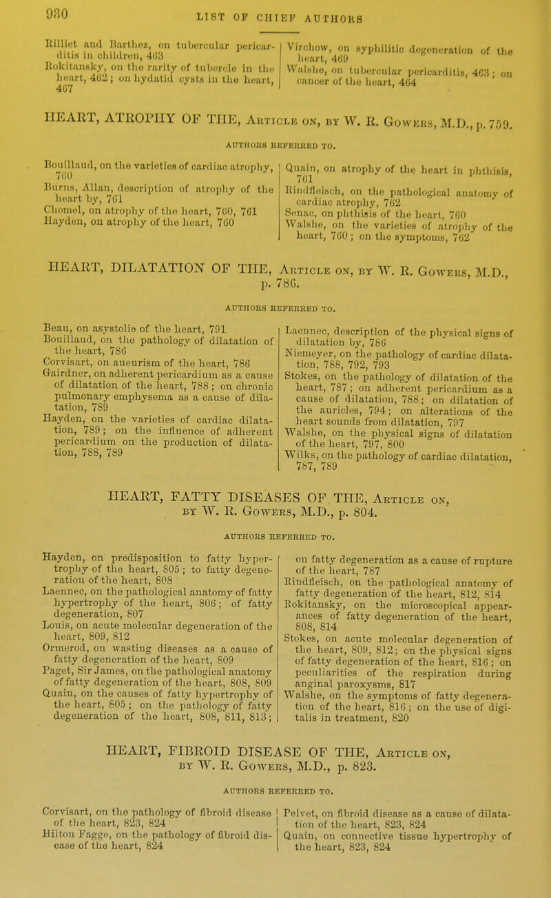 980 Rill lot and IJartliez, on tubercular pericar- ditis ill children, 403 Rokitjinsky, on the rarity of tnhcrclo in tlu; licart, 402; on hydatid cyiits in the heart, 407 Virchow, on sypliilitic degeneration of the lit^art, 409 Walsiio, on tuh«;n;ular pericarditis, 463 ; on cancer of the heart, 404 HEART, ATROPHY OF THE, Auticle on, by W. R. Gowehs, M.D., p. 7.09. AUTHOBS REFERBED TO. Bouillaud, on the varieties of cardiac atropliy. 700 ^ ^' Burns, Allan, description of atrophy of the heart by, 701 Choniel, on atrojihy of tiio lieart, 700, 701 Ilaydeu, on atrophy of tlio heart, 700 Quain, on atrophy of the lieart in phthisis, 701 liindlleiHch, on the pathological anatomy of cardiac atrophy, 702 Henac, on phthisis of the heart, 700 Walslu), on the varieties of atrophy of tlie heart, 700 ; on the symptoms, 702 HEART, DILATATION OF THE, Aiitiole on, by W. R. Go p. 786. AUTHORS REFERRED TO. Beau, on asystolio of the heart, 791 Bouillaud, on the pathology of dilatation of the heart, 780 Corvisart, on aneurism of the heart, 780 Gairdner, on adherent pericardium as a cause of dilatation of the lieart, 788 ; on chronic pulmonary emphysema as a cause of dila- tation, 789 Hayden, on the varieties of cardiac dilata- tion, 789 ; on the influence of adherent pericardium on the production of dilata- tion, 788, 789 Laennec, description of the physical signs of dilatation by, 780 Niemeyer, on the pathology of cardiac dilata- tion, 788, 792, 793 Stokes, on the pathology of dilatation of the heart, 787; on adherent pericardium as a cause of dilatation, 788; on dilatation of the auricles, 794; on alterations of the heart sounds from dilatation, 797 Walshe, on the physical signs of dilatation of the heart, 797, 800 Wilks, on the pathology of cardiac dilatation, 787, 789 HEART, FATTY DISEASES OF THE, Article on, BY W. R. GowEES, M.D., p. 804. AUTHORS REFERRED TO. Hayden, on predisposition to fatty hyper- trophy of the heart, 805 ; to fatty degene- ration of the heart, 80S Laennec, on the pathological anatomy of fatty hypertrophy of tlie heart, 800 ; of fatty degeneration, 807 Louis, on acute molecular degeneration of the heart, 809, 812 Ormerod, on wasting diseases as a cause of fatty degeneration of the heart, 809 Paget, Sir James, on the pathological anatomy of fatty degeneration of the heart, 808, 809 Quain, on the causes of fatty hypertrophy of the heart, 805 ; on the pathology of fatty degeneration of the heart, 808, 811, 813; on fatty degeneration as a cause of rupture of the heart, 787 Rindfleisch, on the pathological anatomy of fatty degeneration of the heart, 812, 814 Rokitansky, on the microscopical appear- ances of fatty degeneration of the heart, 808, 814 Stokes, on acute molecular degeneration of the heart, 809, 812; on the physical signs of fatty degeneration of the heart, 810 ; on peculiarities of the respiration during anginal paroxysms, 817 Walshe, on the symptoms of fatty degenera- tion of the heart, 810 ; on the use of digi- talis in treatment, 820 HEART, FIBROID DISEASE OF THE, Article on, BY W. R. GowERS, M.D., p. 823. AtJTnORS REFERRED TO. Corvisart, on the pathology of fibroid disease I of the heart, 823, 824 Hilton Faggo, on the pathology of fibroid dis ease of the heart, 824 Pelvct, on fibroid disease as a cause of dilata- tion of the lieart, 823, 824 Quain, on connective tissue hypertrophy of the heart, 823, 824