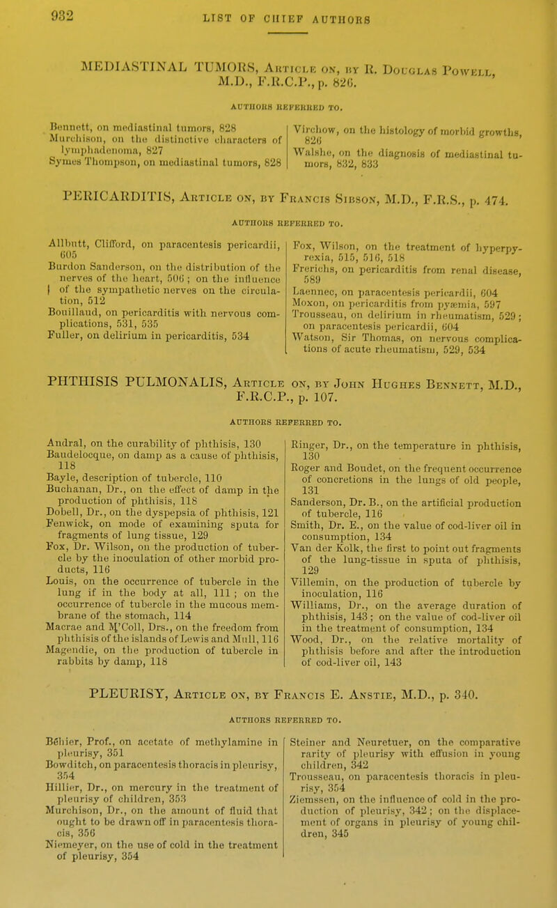 MEDIASTINAL TUMORS, Auticle on, uy R. Douglas Powell M.D., F.li.C.P., p. b2G. ' AUTIIOKH liEI'IiltUKD TO. niMiiR'tt, on mediastinal tiimorB, 828 Muix-hison, on the disliiictive cliaracters of iynipliadoiioina, 827 Symcs Thompson, on mediastinal tumors, 828 Vircliow, on the histology of morbid growths, Walshe, on the diagnosis of mediastinal tu- mors, 832, 833 PERICARDITIS, Article on, by Francis Sibson, M.D., F.R.S., p. 474. AUTHOUS HEFEHRED TO. Allbntt, Clifford, on paracentesis pericardii, (j05 Burdon Sanderson, on the distribution of the nerves of tiie heart, SOU; on the inlUience I of the sympathetic nerves ou the circula- tion, 512 Bouillaud, on pericarditis with, nervous com- plications, ^)3l, .535 Fuller, on delirium in pericarditis, 534 Pox, Wilson, on the treatment of hyperpy- rexia, 515, 51G, 518 Frerichs, ou pericarditis from renal disease. 589 Laennec, on paracentesis pericardii, 604 Moxon, on pericarditis from pyaimia, 597 Trousseau, on delirium in rheumatism, 529; on paracentesis pericardii, 604 Watson, Sir Thomas, on nervous complica- tions of acute rheumatism, 529, 534 PHTHISIS PULMONALIS, Article on, by John Hughes Bennett, M.D., F.R.C.P., p. 107. AUTHORS KEPERRED TO. Andral, on the curability of phthisis, 130 Baudelocque, on damp as a cause of ijhthisis, 118 Bayle, description of tubercle, 110 Buchanan, Dr., on the effect of damp in the production of phthisis, 118 Dobell, Dr., on the dyspepsia of phthisis, 121 Fenwick, on mode of examining s^juta for fragments of lung tissue, 129 Fox, Dr. Wilson, on the production of tuber- cle by the inoculation of other morbid pro- ducts, 116 Louis, on the occurrence of tubercle in the lung if in the body at all. 111 ; on the occurrence of tubercle in the mucous mem- brane of the stomach, 114 Macrae iind IVfColl, Drs., on the freedom from phthisis of the islands of Lewis and Mull, 116 Magendie, on the production of tubercle in rabbits by damp, 118 Ringer, Dr., on the temperature in phthisis, 130 Roger and Boiidet, on the freqnent occurrence of conci-etions in the lungs of old people, Sanderson, Dr. B., on the artificial production of tubercle, 116 Smith, Dr. E., on the value of cod-liver oil in consumption, 134 Van der Kolk, the first to point out fragments of the lung-tissue in sputa of i>hthisis, 129 Villemin, on the production of tubercle by inoculation, 116 Williams, Dr., on tbe average duration of phthisis, 143 ; on the value of cod-liver oil in the treatment of consumption, 134 Wood, Dr., on the relative mortality of pbtiiisis before and after the introduction of cod-liver oil, 143 PLEURISY, Article on, by Francis E. Anstie, M.D., p. 340. AUTHORS REFERRED TO. Beiiier, Prof., on acetate of methylamine in phiurisy, 351 Bowditch, on paracentesis thoracis in pleurisy, 354 Hillier, Dr., on mercury in the treatment of pleurisy of children, 353 Murchison, Dr., on the amount of fluid that ought to be drawn off in paracentesis thora- cis, 356 Niemeyer, on the use of cold in the treatment of pleurisy, 354 Steiner and Neuretuer, on the comparative rarity of pleurisy with effusion in young children, 342 Trousseau, on paracentesis thoracis in pleu- risy, 354 Ziemssen, on the influence of cold in the pro- duction of pleurisy, 342; on the displace- ment of organs in pleurisy of young chil- dren, 345