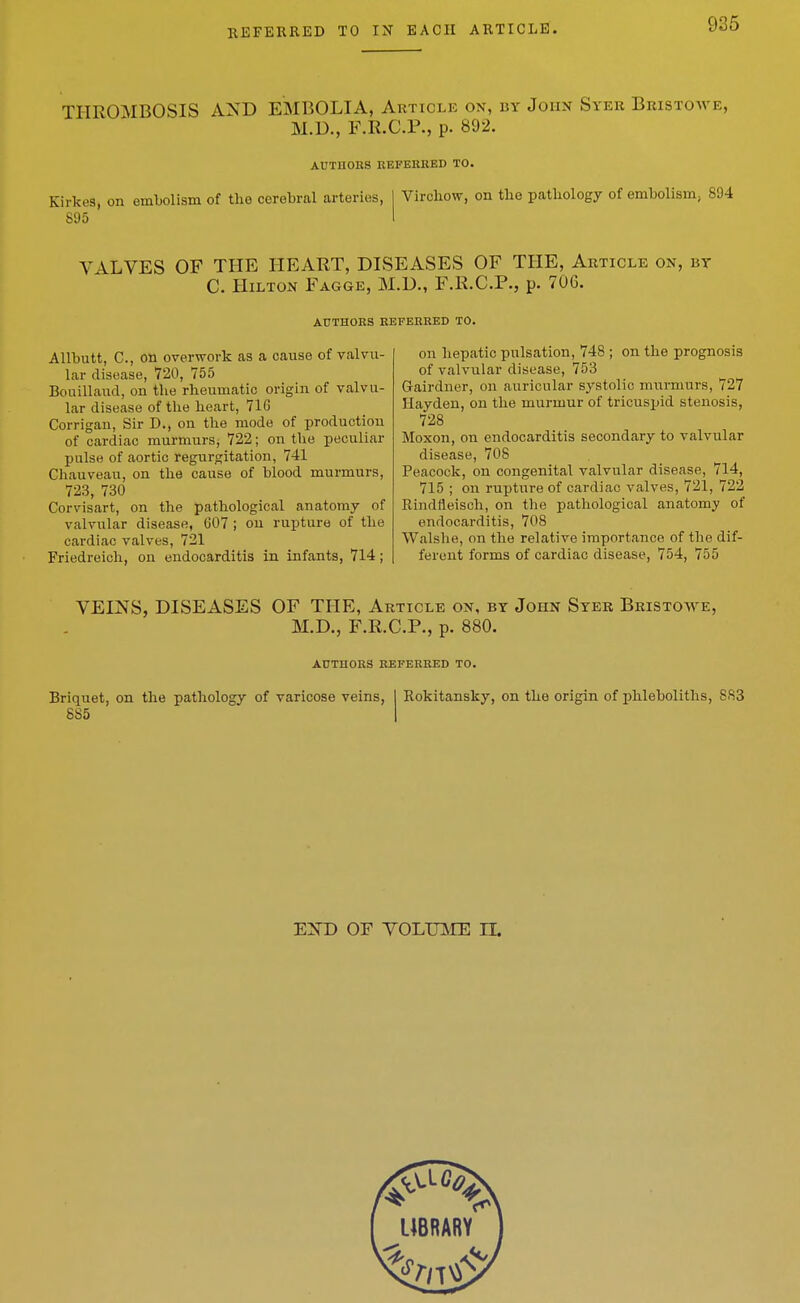 THROMBOSIS AND EMBOLIA, Article on, by John Syer Bristowe, M.D., F.R.C.r., p. 892. AUTHOHS REFERKED TO. Kirkes, on embolism of the cerebral arteries, 895 Virchow, on the pathology of embolism; 894 VALVES OF THE HEART, DISEASES OF THE, Article on, bt C. Hilton Fagge, M.D., F.R.C.R, p. 706. AUTHORS REFERRED TO. AUbutt, C, on overwork as a cause of valvu- lar disease, 720, 755 Bouillaud, on the rheumatic origin of valvu- lar disease of the heart, 71G Corrigan, Sir D., on the mode of production of cardiac murmurs, 722; on the peculiar pulse of aortic regurgitation, 741 Chauveau, on the cause of blood murmurs, 723, 730 Corvisart, on the pathological anatomy of valvular disease, G07 ; ou rupture of the cardiac valves, 721 Friedreich, on endocarditis in infants, 714; on hepatic pulsation, 748 ; on the prognosis of valvular disease, 753 Gairdner, on auricular systolic murmurs, 727 Hayden, on the murmur of tricuspid stenosis, 728 Moxon, on endocarditis secondary to valvular disease, 708 Peacock, on congenital valvular disease, 714, 715 ; on rupture of cardiac valves, 721, 722 Rindlleisch, on the pathological anatomy of endocarditis, 708 Walshe, on the relative importance of the dif- ferent forms of cardiac disease, 754, 755 VEINS, DISEASES OF THE, Article on, by John Syer Bristowe, M.D., F.R.C.P., p. 880. AUTHORS REFERRED TO. Briquet, on the pathology of varicose veins, I Rokitansky, on the origin of phleboliths, 883 885 END OF VOLmiE IL