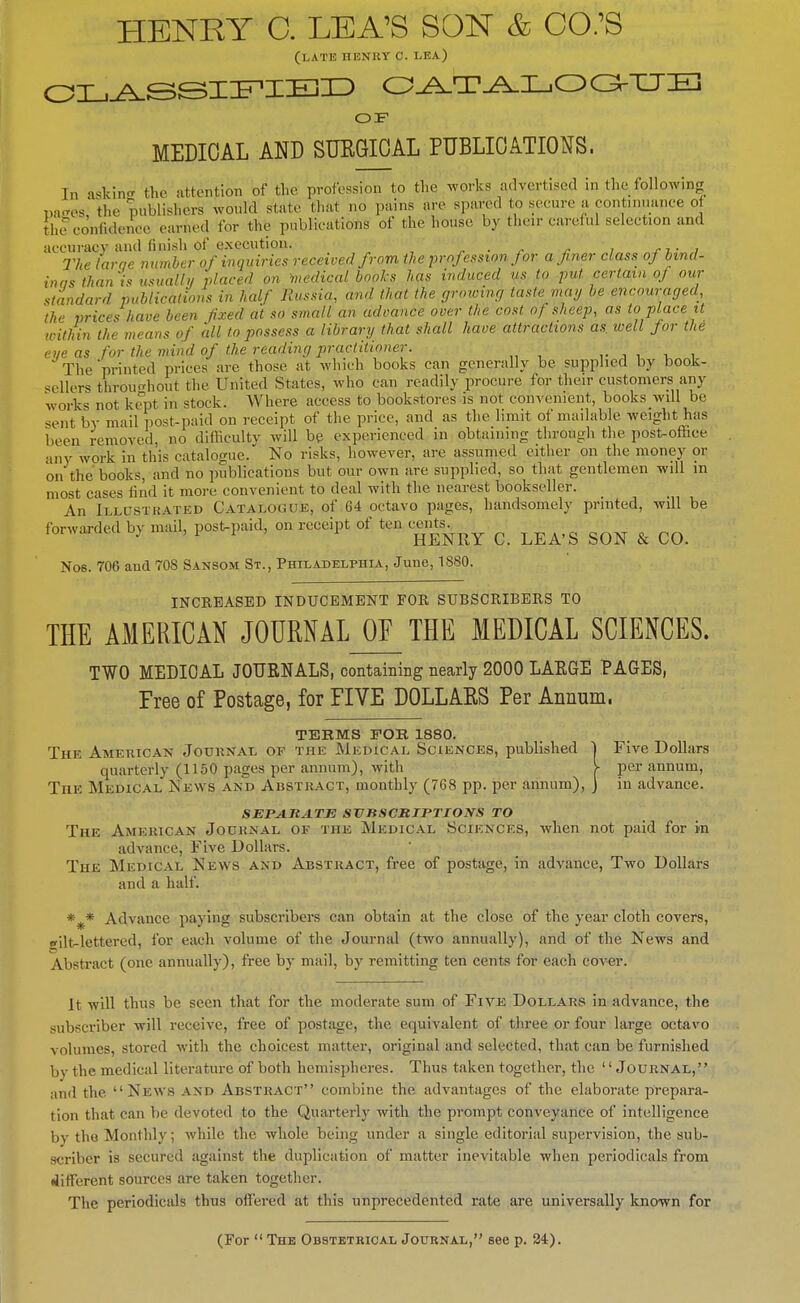 HENRY C. LEA'S SON & CO;S (LATE IIBNItY C. LEA) OF MEDICAL AND SUEGIOAL PUBLICATIONS. In a^kin.r the attention of the profession to the works advertised in the following pa-es, the publishers would state that no pains are spared to secure a oont.nuanee of the confidence earned for the publications of the house by their eai'cful selection and accuracy andfinish of execution. ■ . j- i j-t , The larne numher of inquiries received from the profession for a finer class ofbmd- inas than is usualhi placed on medical books has induced us to put certain of our standard publicalions in half Russia, and that the groioing taste mag be encouraged, 'the vrices have been fixed at so small an advance over the cost of sheep, as to place U ivithin the means of all to possess a library that shall have attractions as well for the eye as for the mind of the reading practitioner. i , . , The'printed prices are those at which books can generally be supplied by book- •^ellers throuo-hont the United States, who can readily procure for their customers any works not kept in stock. Where access to bookstores is not convenient, books wdl be sent by mail post-paid on receipt of the price, and as the limit of mailable weight has been removed, no difficulty will be experienced in obtaining through the post-office any work in this catalogue. No risks, however, are assumed either on the money or on the books, and no publications but our own are supplied, so that gentlemen will in most cases find it more convenient to deal with the nearest bookseller. An Illustrated Cataloguk, of 64 octavo pages, handsomely printed, will be forwarded by mail, postpaid, on receipt of ten ce.jts^^^^^ ^ ^^^^^ ^ Nob. 706 and 708 Sansom St., Philadelphia, June, 1880. INCREASED INDUCEMENT FOR SUBSCRIBERS TO THE AMERICAN JOURNAL_OF^ THE MEDICAL SCIENCES. TWO MEDIOAL JOURNALS, containing nearly 2000 LAEGE PAGES, Free of Postage, for FIVE DOLLAES Per Annum. TERMS FOR 1880. The American Journal of the Medical Sciences, published I Five Dollars quarterly (1150 pages per annum), with V per annum, The Medical News akd Abstract, monthly (7G8 pp. per annum), J in advance. SEPA.RATJS SVBSCMIPTIOm TO The American Journal of thk Medical Sciences, when not paid for in advance, Five Dollars. The Medical News and Abstract, free of postage, in advance, Two Dollars and a half. *^* Advance paying subscribers can obtain at the close of the year cloth covers, •filt-lettered, for each volume of the Journal (two annually), and of the News and Abstract (one annually), free by mail, by remitting ten cents for each coA-er. It will thus be seen that for the moderate sum of Five Dollars in advance, the subscriber will receive, free of postage, the equivalent of three or four large octavo volumes, stored with the choicest matter, original and selected, that can be furnished by the medical literature of both hemispheres. Thus taken together, the '' Journal, and the News and Abstract combine the advantages of the elaborate prepara- tion that can be devoted to the Quarterly with the prompt conveyance of intelligence by the Monthly; while the whole being under a single editorial supervision, the sub- scriber is secured against the duplication of matter inevitable when periodicals from different sources are taken together. The periodicals thus offered at this unprecedented rate are universally known for (For  The Obstetrical Journal, see p. 24).