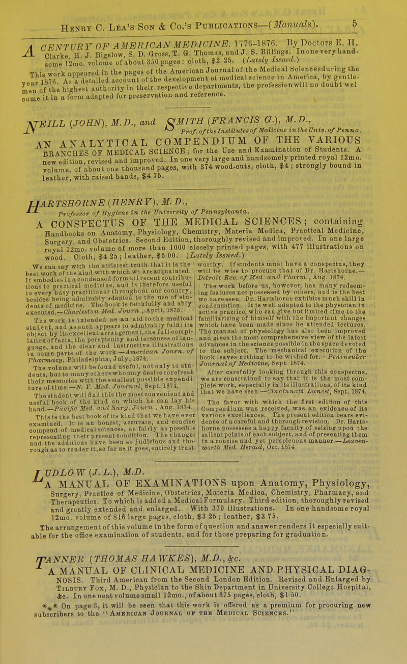 A rFNTURY OF AMERICAN MEDICINE. 1776-1876. By Doctors E. H. ^ Cl-irke II J. Bigelow.S.D. Qross.T. G.Thomas, and J. S.Billings. Inoneveryhand. some 12mo. volume of about 350 pages : cloth, $2 26. (U.lely Issued.) This work appeared in the pages of the American Journal of the Medical So.encesdur.ng the vear 1876 As a detailed account of the development of medical science ,n America, by gentle- ^e„ of highest authority in their respective departments, the profession will no doubt wel oome it in a form adapted for preservation and reference. ATEILL (JOHN), M.D., and OMITH [FRANCIS G.), M.D., J_\ ^ Pro/, o/thelnstitutesn/Medicine inthe Univ. 0/Penna. AN ANALYTICAL COMPENDIUM OF THE VARIOUS RUANCHBS OF MEDICAL SCIENCE ; for the Use and Examination of Students. A new edition, revised and improved. In one very large and handsomely printed royal 12mo. volume, of about one thousand pages, with 374 wood-outs, cloth, $4 ; strongly bound m leather, with raised bands, $4 75. H containing ARTSHORNE [HENRY), M.D., Professor of Bygiene in the University of Pennsylvania. A CONSPECTUS OF THE MEDICAL SCIENCES Handbooks on Anatomy, Physiology, Chemistry, Materia Medica, Practical Medicine, Surgery and Obstetrics. Second Edition, thoroughly revised and improved. In one large royal 12mo. volume of more than 1000 closely printed pages, with 477 illustrations on wood. Cloth, $4 25 ; leather, $5 00. {Lately Issued.) We cau say with the strictest truth that it is the | best work of the kiad with which wf. artacqnainted. It embodies ina condensed form ail recent coutiihu- tions to practical medicine, and is therefore uselul to every busy practitioner throughout our couutry, besides being admirably adapted to the use of stu- dents of medicine. Tlie book is faithfully and ably execatei.—Charleston Med. Journ., April, 1S75. The work is iutended as an aid to the medical Btulent, and as such appears to admirably fulfil its object by itsexcellent arrangement, the full compi- lationof facts, the perspicuity and terseness of lan- guage, and the clear and instructive illustrations in some parts of the work —American Journ. of Pharmacy, Philadelphia, July, 1S74. The volume will be found useful, not only to stu- dents, bat to many others who may desire to refresh their memories with the smallest possible expendi- tare of time.—iV. Y. Med. Journal, Sept. 1874. The student will find this the most convenient and useful book of the kind on which he can lay his hand.—Pac!l/£c Med. and Surg. Journ., Aug. 1874. This is the best book of its kind that we have ever examined. It is an honest, accurate, and concise compend of medical sciences, as fairly as possible representing their pre.'ient condition. The changes and the additions have been so judicious and tho- rough as to render it,so tar as it goes, entirely trust- worthy. If students must have a conspectus, they will be wise to procure that of Dr. Hartshorne.— Detroit Rev. of Med and Pharm., Aug. 1874. The work before us, however, has many redeem- ing features not possessed by others, and is the best we haveseen. Dr. Hartshorne exhibits much skill in condensation. It Is well adapted to the physician in active practice, who can give but limited time to the familiarizing of him-self with the important changes which have been made since he attended lectures. The manual of physiology has also been improved and gives the most ccmpreheusive view of the latest advances in the science possible in the space devoted to the subject. The mechanical execution of the book leaves nothing to be wished for.—Peninsular Journal of Medicine, Sept. 1874. After carefully looking through this conspectus, we are constrained to say that it is the most com- plete work, especially in its illustrations, of its kind that we have seen.—Oincinnati Lancet, Sept. 1874. The favor with which the first edition of this Compendium was received, was an evidence of its vai'ious excellences. The present edition bears evi- dence of a careful and thoroagh revision. Dr. Harts- horne possesses a happy faculty of seizing upon the salienl points of each subject, and of presenting them in a concise and yet perspicuous manner.—Leaven- worth Med. Heraid, Oct. 1S74 r UDLOW [J.L.), M.D. A MANUAL OF EXAMINATIONS upon Anatomy, Physiology, Surgery, Practice of Medicine, Obstetrics, Materia Medica, Chemistry, Pharmacy, and Therapeutics. To which is added a Medical Formulary. Third edition, thoroughly revised and greatly extended and enlarged. With 370 illustrations. In one handsome royal 12mo. volume of 816 large pages, cloth, $3 25 ; leather, $3 75. The arrangement of this volume in the form of question and answer renders it especially suit- able for the office examination of students, and for those preparing for graduation. fTANNER [THOMAS HAWKES), M.D., Sfc. ^ A MANUAL OF CLINICAL MEDICINE AND PHYSICAL DIAG- NOSIS. Third American from the Second London Edition. Revised and Enlarged by Tilbury Fox, M. D., Physician to the Skin Department in University College Hospital, 4o. In one neat volume small 12mo., of about 375 pages, cloth, $150. On page 3, it will be seen that this work is offered as a premium for procuring new B'lbscribers to the American Journal op the Medical Sciences.''