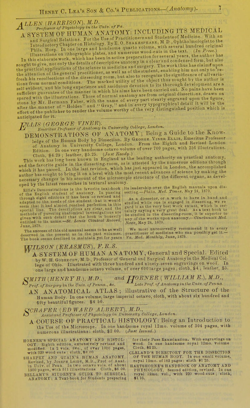 A LLEN (HA RRISON), M D JX. ProUsoor of Physiology in the. Univ. of Pa. tttattvt/-^ Trro TV/n^-nTri A T V cjvqTFAT OF HUMAN ANATOMY: INCLUDING V\ S MEDICAL A S^SIEM Ob MUMAiN ill^^^^^^ Student.of Medicine. With an and Surgical Relations. :» 0Y, n w n ^HA.f kspeahb M D , Ophthiilmologistto the \ZTt::j ?„\trrg 'lS^n£fne°qu\?^ sev Jral hnndreLri.inal iSnS oiathogrn^hic plates and^ In this elaborate n%de'crintivranatom^^ clear n nd condensed form, but also sought to give, not only ^^^'^fP^'/^^^^^^^^^^ The work thus has claimS uuon the practical applications of thescience '^^'i''-^^i^^^^^^^^ enabling him not only toVe- the attention of the general practitioner, '^^ ^^^^ °''J'f,'','^^ of allvaria- fresh his recollections of the d.ssecung b. \Ve .^^^^^ tions from normal conditions. Ihe '^^r^^^.^^^''^ development are a self-evident, and his long experience and 'f ^.^vl^ out No pains have been rtlmT:'eTom oH^inal disseo^ti..ns, dra.vn on SoHoVthTp^ubHshV; f:llH.r tS: voUm^woX of the ^er^dlti^nguished position which is anticipated for it. . T^LLIS (GEORGE VINER). -LJ Emeritus Professor of Anatomy in University College, London. DEMONSTRATIONS OF ANATOMY; Being a Guide to the Know- ledge of the Human Body by Dissection. By George Vinbr Ellis, Emeritus Professor of Anatomv in University College, London. From the Eighth and Revised London Bdifion In one very handsome octavo volume of over 700 pages, with 256 illustrations. Cloth, S4.25 : leather, $5.25. (Jttst Ready.) ^. , . This work has long been known in England as the leading authority on practical anatomy and the favorite guide in the dissecting-room, as is attested by the numerous editions through which it has passed. In the last revision, which has just appeared in London, the accomplished Tuthor has sought to bring it on a level with the most recent advances of science by making the necessarJ changes in his account of the microscopic structure of the different organs, as devel- oped by the latest researches in te.xtural anatomy. Ellis's Demonstrations is the favorite text-book i Its leadership over the English manuals upon dis- ,f the EngUsh sUdent of anatomy. In passing secting.-P/aia. Med. Txrn.s, May 24, 1879. i..^ V, oi»v.f oHiiinns it has been so revised and . _ _ ,, . through eight editions it has been so revised and ^ dissector, or a work to have in hand and adapted to the needs of the student ihat it would ^^^j^.g^j ^j,i,g engaged in dissecting, we re seem that it had almost reached perfection in tun , ^ ^^^^ ^^^^ exlant, which is cer- special line. The descriotions are clear, and the ^^^^^ saying a very great deal. As a text-book to methods of pursuing anatomical investigations are gf^^jed in the dissecling-room, it is superior to _= i.i. ^otxii thnt the book IS honestly j^^y (jje works upon anatomy.-CmctMTJutt Jlferf. News, May 2-t, 1879. We most unreservedly recommend it to every practitioner of medicine who can possibly get it.— Va. Med. Monthly, June, 1879. meinous ui liuiouiu^ (fc-.^.^. .... ----o-- Riven with snch detail that the book is honestly entitled to its name.—St. Louis Clinical Record, June, 1879. The success of this old manual seems to be as well deserved in the present as in the past volumes. The book seems destined to maintain yet for years V[7ILS0N (ERASMUS), F.R.S. A SYSTEM OF HUMAN ANATOMY, General and Special. Edited by W. H. GoBRECiiT, M.D., Professor of General and Surgical Anatomy in the Medical Col- lege of Ohio. Illustrated with three hundred and ninety-seven engravings on wood. In one large and handsome octavo volume, of over 600 large pages ; cloth, $4 ; leather, $5. qMJTE (HENRYH.), M.D., and TJORNER ( WILLIAM E.),M.D., ^Prof. of Surgery in the Univ. of Penna., &c. Late Prof of Anatomy in the Univ. ofPenna. AN ANATOMICAL ATLAS ; illustrative of the Structure of the Human Body. In one volume, large imperial ootavo, cloth, with about six hundred and fifty beautiful figures. $4 50^ UCHAFER (ED WARD ALBERT), M.D., O Assistant Profeisor of Physiology in University College, London. A COURSE OF PRACTICAL HISTOLOGY: Being an Introduction to the Use of the Microscope. In one handsome royal 12mo. volume of 304 pages, with numerous illustrations: cloth, $2 00. (Just Issued.) HORNER'S SPECIAL AMATOMT AND HISTOL-| for their Pass Examination. With engravings on OGT. Eighth edition, extensively revised and wood In one handsome royal 12mo. volume modified In 2 vols, bvo., of over 1000 pages. Cloth, $225. with 320 wood cntB : cloth, *B 00 CLELAND'S DIRECTORY FOR THE DISSECTIOK SHARPEY AND QUAIN'S HUMAN ANATOMY. OF THE HUMAN BODY. In one sinall volume. Revised, by Joseph Leidt, M.D., Prof of Anat. royal 12mo. of 182 pages: oloth *1 25. in Uuiv. ol Penn. In two octavo vols, of about HARTSHORNE'S HANDBOOK OP ANATOMY AND 1300 pages, wiih 511 illustrations Cloth, $6 00. PHYSIOLOGY. Second edition, revised. In one BELLAMYS STUDENT'S GUIDE TO SURGICAL royal 12mo. vol., with 220 woodcuts; cloth, ANATOMY: A Text-book for Students preparing | $1 75.