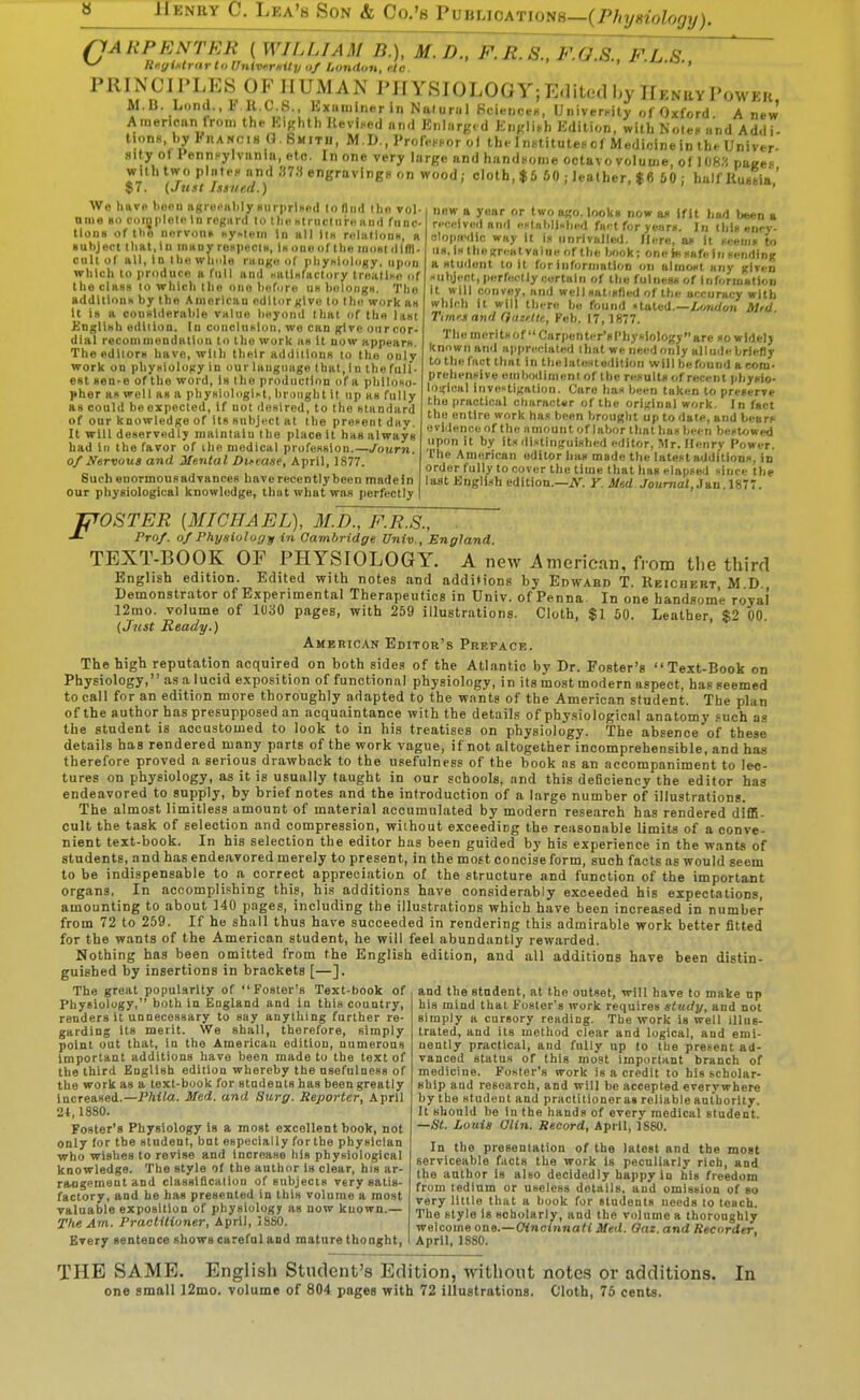 (JA HP ENTER ( WILLIAM B.), M.D., F.R.S., F.G.S.. F.L S PRINCIPLES OF HUMAN PIIYSIOLOGY;Edited by nENavPowFu M.B. Lond., F K.C.S., Exiiuiinerin Naluriil 8ciei,ci-H, UriiverKily of Oxford. A new American from the Kighth Uevi.ed and Enlarge d English Edition, with Koten and Addi- tions, by Fhancih 0. Smith, M.D., Profe.Hor o) the InstituteFcf Medicinein the Univer- sity oI Pennsylvania, etc. In one very large and handsome octavo volume, oi I()8« paees with two plate, and 37« engravingH on wood; cloth, $5 60 ; leather, $6 60; half IWia' 57. {Just Issued.) ' We have t)00D ugreiMibly HiirprlHed |o fliid ilin vol- nine so coiypleto In rcgtint to the Htniclui-n Hrid fiioc- tlona of tlie iiflrvouR hy^lein In hII Iih r«litlloiiM, h Kuhject Ihftt.lu iniiDy rospeclH, Ih ono of llie mom illfl|. cult of all, In wlii>le riiugii of iiliyniology, iipou which to i)riiduce a full and hallHlactoi y IreallKn of the class 10 which the ono liufuro un boloiign. 'fho addltioDH by the American editor give to the work an It is a couHlderable valno beyond that of tho last £ngllsh edlilun. In conclnxlon, we can give oiircor- dial recommendation to the work as it now appears. The editors have, wlih their additions 10 the only work on pbysiolony In our language that, I n the full- est sen-e of the word, is the production of a philoxo- pher as well as a phy«i()logist, brunght it up as fully as could be expected, if not ileslred, to the standard of onr knowledge of its subject at the prevent day. It win deservedly maintain the place it has always had in the favor of the medical profession.—Journ. 0/ Nervous and Mental Difease, April, 1877. Such enormousadvances haverecentlybeen madefn our physiological knowledge, that what was perfectly new a year or two ago. looks now a* if It bad l)e«D a received and eftnbllKhed fni-t for years. In this enrv- olopa'dic way it is unrivalled. Here, as it fcenif to us. Is the great value of the book: one ht safe in sending a Htuiloiit toll for information on almost any given subject, perfectly oortaln of the fulness of informallou il will convey, and well satisfied of the accuracy with which It will there be found •tated.—i«i</on Mtd Timrsand Qateltp., Feb. 17, 1877. The merits of Carpenti-r'sPbysiology are so widely known and appreciated ibut we need only alludebriefly to the fact that in the lat«stedllion will he found a com- prehensive emhwllmenlof Ihc results of recent phyKlo- logical investigation. Care has been taken to preserve the practical character of the original work. In fact the entire work has been brought up to date, and bears uviJenceof the amount of labor that lias been besUjwed upon it by its dL^linguished editor, Mr. Ilenrv Power. The American editor has made the latest additions, in order fully to cover the time that has elapfed since the last Knglish edition.—A'. Y. Sted Journal, Jan.U-l. F' OSTER [MICHAEL), 3LD., F.R.S., . Pro/, of Physiology in Cambridge Univ., England. TEXT-BOOK OF PHYSIOLOGY. A new American, from tlie third English edition. Edited with notes and additions by Edward T. Reicuert M D Demonstrator of Experimental Therapeutics in Univ. of Penna In one handsome royal 12mo. volume of 1030 pages, with 259 illustrations. Cloth, $1 50. Leather, $2 00. (Just Ready.) American Editor's Preface. The high reputation acquired on both 8ide,s of the Atlantic by Dr. Foster's Text-Book on Physiology, as a lucid exposition of functional physiology, in its most modern aspect, has seemed to call for an edition more thoroughly adapted to the wants of the American student. The plan of the author has presupposed an acquaintance with the details of physiological anatomy .'uch as the student is accustomed to look to in his treatises on physiology. The absence of these details has rendered many parts of the work vague, if not altogether incomprehensible, and has therefore proved a serious drawback to the usefulness of the book as an accompaniment to lec- tures on physiology, as it is usually taught in our schools, and this deficiency the editor has endeavored to supply, by brief notes and the introduction of a large number of illustrations. The almost limitless amount of material accumulated by modern research has rendered diffi- cult the task of selection and compression, without exceeding the reasonable limits of a conve- nient text-book. In his selection the editor has been guided by his experience in the wants of students, and has endeavored merely to present, in the most concise form, such facts as would seem to be indispensable to a correct appreciation of the structure and function of the important organs. In accompli.'jhing this, his additions have considerably exceeded his expectations, amounting to about 140 pages, including the illustrations which have been increased in number from 72 to 259. If he shall thus have succeeded in rendering this admirable work better fitted for the wants of the American student, he will feel abundantly rewarded. Nothing has been omitted from the English edition, and all additions have been distin- guished by insertions in brackets [—]. The great popularity of Foster's Text-book of Physiology, both in England and in this country, renders il unnecessary to say anything further re- garding Its merit. We shall, therefore, simply point out that, in the American edition, uumerons Important additions have been made to the text of the third English edition whereby the usefulness of the work as a text-book for students has been greatly increased.—Phila. Med. and Surg. Reporter, April 2t, 1880. Foster's Physiology is a most excellent book, not only for the student, bat especially for the physician who wishes to revise and Increase his physiological knowledge. The style of the author is clear, bis ar- rangement and classlflcallon of subjects very satis- factory, and be has presented in Ihis volume a most valuable exposition of physiology as now known.— The Am. Practitioner, April, 18SO. Kvery sentence shows careful and mature thought, and the student, at the outset, will have to make np his mind that Foster's work requires study, and not simply a cursory reading. The work is well illus- trated, and its method clear and logical, and emi- nently practical, and fully up to the present ad- vanced status of this most important branch of medicine. Foster's work is a credit to his tcholar- ship and research, and will be accepted everywhere by the student and practitioner as reliable anlhority. It should be In the hands of every medical student. —St. Louis aiin. Record, April, 1860. In the presentation of the latest and the most serviceable facts the work is peculiarly rich, and the author is also decidedly happy in his freedom from tedium or useless details, and omission of so very little that a book for students needs to teach. The style Is scholarly, and the volume a thoroughly welcome one.—Cincinnati Med. Oaz. and Recorder, April, 1880. THE SAME. Engli.sh Student's Edition, without notes or additions. In one small 12mo. volume of 804 pages with 72 illustrations. Cloth, 75 cents.