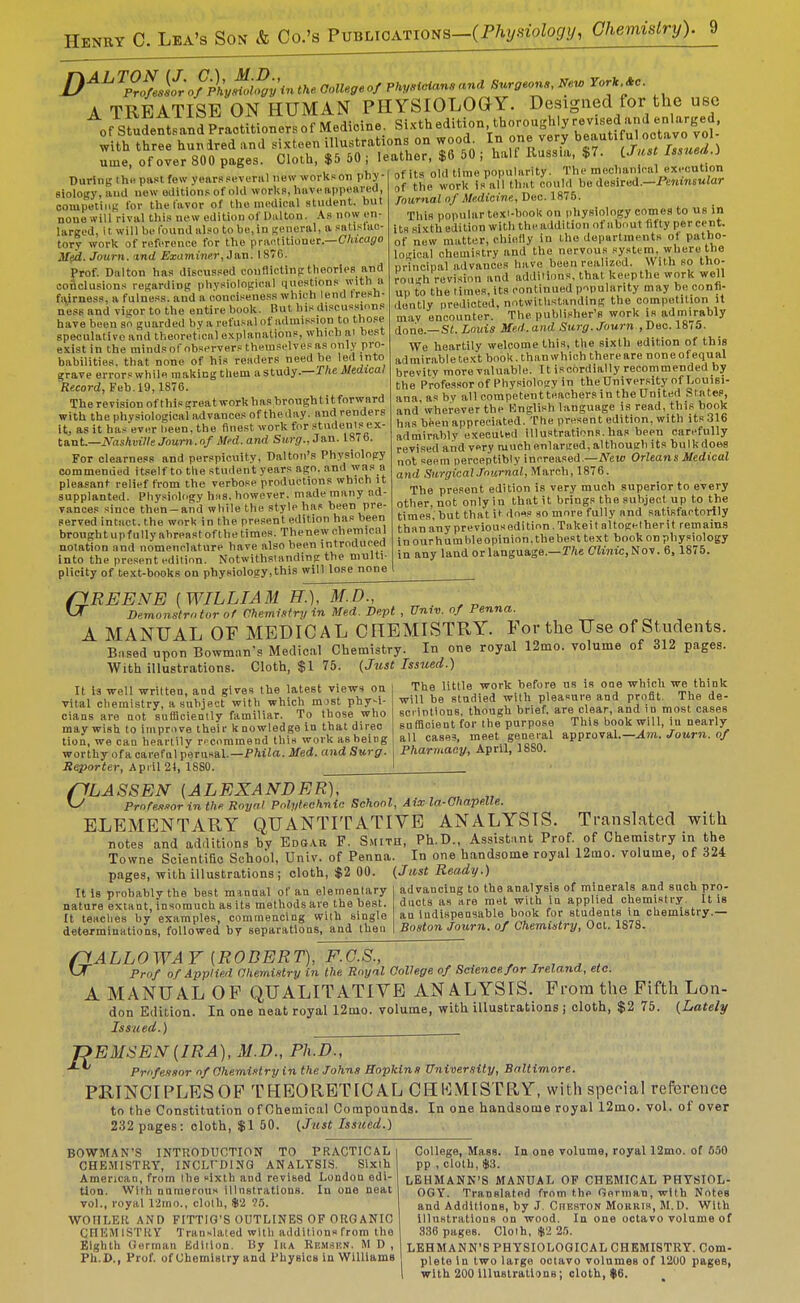 D^^^P%if;ofp\J>}Syin tke Collegeof PkyMane ana Surgeons, Nev, Tor* *c. A TREATISE ON HUMAN PHYSIOLOGY. Designed for the use ofsfuSftsaBJpraotitionersofMedicine. Si'^'th edition, thorough yrev^^^^^^^^^ with three hundred and sixteen illustrations on wood^ In one very ^^f^'tj ume, of over 800 pages. Cloth, $5 50 | leather, $6 50 ; half Russia, $7. iJast Issued.) During thi! past few years sevuriil new works on phj-' '  ' Biology, and now editions of old works, liiiveappeai-ed, competing for tlie favor of tlie medical student, but none will rival this new edition of Dulton. .\.s now en- larged, it will be found also to be, in general, a satislac- tory work of reference for the practitioner.—C/iica(?o Med. Journ. ind Examiner, Jan. 1876. Prof. Dalton has discussed conflicting theories and ooflclusions regarding physiological questions with a fairness, a fulness, and a conciseness which lend tresh- neSB and vigor to the entire book. But his discussions have been so guarded by a refusal of admission to those speculative and theoretical explanations, which ai best exist in the minds of observers themselves as only pro- babilities, that none of his readers need be led into grave errors while making them astudy.—r/te JMtcaf Record, Feb. 19,1876. The revision of thisgreatworkhasbroughtitforward with the physiological advances of the day. and renders it, as it has ever lieen, the finest work for students ex- tant.—iVrt!iAut7/e Journ. o/jWcd. anrf Surg'., Jan. 18(6. For clearness and perspicuity, Dalton's Physiology commended itself to the student years ago. and Y?*. pleasant relief from the verbose productions which it supplanted. Physioh.gy bus. however, made many ad- vances since then-and while the style has been pre- served intact, the work in the present edition has been brought up fully abreast of the times. Thenew chemical notation and nomenclature have also been introduced into the present edition. Notwithstanding the multi- plicity of text-books on physiology,this will lose none of its olil time popularity. The mechanical execution of the work is all that could be desired.—i'ewinsMJar Journal of Medicine., Deo. 1875. This popular toxi-book on physiology comes to us in its sixth edition with the addition of about fifty per cent, of new matter, chielly in the departments of patho- logical chemistry and the nervous sy.stem, where the principal advances have been realized. With so tho- rough revision and additions, that keepthe work well up to the times, its continued p■^pularity may be confi- dently predicted, notwithstanding the competition it may encounter. The publisher's work is adnii^rably done.—Si. Louis Jie.d.and Surg. Journ ,T)ec.l8i5. We heartily welcome this, the sixth edition of this admirable text book, than which there are none of equal brevity more valuable. It iscordially recommended by the Professor of Physiology in the University of Louisi- ana as by all competentteachersin the United States, and wherever the Knglish language is read, this book has biien appreciated. The present edition, with its 316 admirably executed illustrations.has been carefully revised and very much enlarged, although its bulk does not seem perceptibly increased.—New Orleans Medical and SiirgicalJournal, March, 1876. The present edition is very much superior to every other, not only in that it brings the subject up to the times, but that it do«s so more fully and satisfactorily than any previousedition. Take! t altogether it remains inourhumbleopinion,thebest text book on physiology in any land or language.—T/ie CJtmc,Nov. 6, 1875. G REENE [WILLIAM IT.), M.D., Bemonslrntor of Chemi.':fry in Med. Dept , Univ. of Penna. A MANUAL OF MEDICAL CHEMISTRY. For the Use of Students. Biised upon Bowman's Medical Chemistry. In one royal 12mo. volume of 312 pages. With illustrations. Cloth, $1 75. {Just Issued.) It la well written, and gives the latest views ou vital chemistry, a subject with which mist phy-i- cians are not sufficieatly familiar. To those who may wish to improve their knowledge in that direc tion, we can heartily n-commend this work as being worthy of a careful perusal.-Pfti^a. Med. and Surg. Reporter, April 21, ISSO. The little work before us is oae which we think will be stadied with pleasure and profit. The de- scrintloDS, though brief, are clear, and in most cases sufficient for the purpose This book will, in nearly- all cases, meet general approval.—^m. Journ. of Pharmacy, April, 1880. PLASSEN [ALEXANDER], ^ Profes-iorinthe Royal Pnlyleehnin School, Aix la-Ohapelle. ELEMENTARY QUANTITATIVE ANALYSIS. Translated with notes and additions hv Edgar P. Shith, Ph.D., Assistant Prof, of Chemistry in the Towne Scientific School, Univ. of Penna. In one handsome royal 12ino. volume, of 324 pages, with illustrations; cloth, $2 00. (Jlist Ready.) advancing to the analysis of minerals and sncb pro- ducts as are met with in applied chemistry. It is an indispensable book for students in chemistry.— Boston Journ. of Chemistry, Oct. 1878. It is probably the best msnaal of an elementary nature extant, insomuch as its methods are the best. It teaches by examples, commencing vFith single determinations, followed by separations, and then riALLOWAY [ROBERT), F.C.S., . . , ^ Prof of Applied aiiemistry in the Royal College of Science for Ireland, etc. A MANUAL OF QUALITATIVE ANALYSIS. From the Fifth Lon- don Edition. In one neat royal 12mo. volume, with illustrations ; cloth, $2 75. {Lately Issued.) T?EMSEM[IRA), M.D., Ph.D., Professor of Chemistry in the Johns Sopkins University, Baltimore. PRINCIPLESOF THEORETICAL CHEMISTRY, with special reference to the Constitution of Chemical Compounds. In one handsooie royal 12mo. vol. of over 232 pages: cloth, $1 50. (Just Issued.) BOWMAN'S INTPlODUCTION TO PRACTICAL CHEMISTRY, INCLI'DIHG ANALYSIS. Sixth American, from the sixth and revised London edi- tion. With numerous illnstrations. In one neat vol., royal 12ino., cloth, $2 WOIILEIt AND FITTIG'S OUTLINES OP ORGANIC CFIEM ISTRY Translated with additions from the Eighth German Edition. By Iha Remskn. M D , Ph.D., Prof, of Chemistry and Physlon in Williams College, Mass. In one volume, royal 12mo. of 650 pp , cloth, $3. LEHMANK'S MANUAL OF CHEMICAL PHYSIOL- OGY. Translated from the Gorman, with Notes and Additions, by J. CnESTON Morris, M.D. With Illustrations on wood. In one octavo volume of 336 pages. Clolh, ljt2 25. LEHMANN'S PHYSIOLOGICAL CHEMISTRY. Com- plete In two largo octavo volumes of 1200 pages, with 200 lUnBlrationg; cloth, $6.