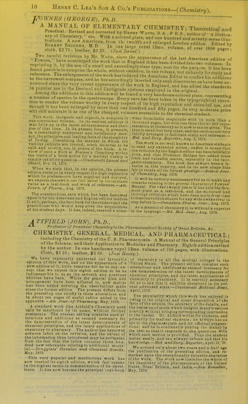 pO WNES (GEORGE), Ph.D. ~ ' ^ ~  A MANUAL OF ELEMENTARY CnEMISTRY; Theoretical and Practical. lUviged and corrected by IIknrv Watts B A K K R f . i m t ary or Che.„iatr,.-. etc, With a colored p.ate/a^d ;11.uid;ed'a„Y e^^^^^^^^^ Ro K^T B^uTk^Td' f 1^-- edition^ 1^ by ll^fl. 49 7^ 1 .1' In ''I'-e'' royal 12uio. volume, of over 1000 naceg cloth, l^2 75 ; leather, $;< 26. (Just Issued.) over luuu pages , Two careful revinini)8 by Mr. WiiltB, «iiice the appearnnf-e of the lint Ameri«..n ^a-,- r . Fo>v„es.-'have Hoe,,larKed the work that i,. E„«la[.<'l ith^'bee'n d'iied iJtrtrvoluter repr.nt.ng I by the u.e of a H„,al| and exceedingly clear type, c.Ht for the purp .He t bT* been fuu.ul poHMhle to co.npr.8e the whole, without omiHHion, in one volu.ne, not unlZdy^or Bt,^^, v and reference. The enlargement of the work haninduced the American Kd tor to Wane hl„ a.S^^^^ noun'oJ^^l slnr:; ''K'y inserted only Huch discoveries a« harbet a nounced H.nce he very recent nppearance of the work in England, and ha« added the standardB in popular use to .he Deci 1 and Centigrade syBlems employed i^ the orisfna ''^'l^'-dg Among the additions to this edition will be found a very handsome colored plate, representing a nutnber of spectra ,n the ..pectroscope. Every care ha., been taken in the tyCr^hi^^^^^^^^ on to render the volume worthy in every re.pect of its high reputation and extended use and though It hns been enlarged by more than one hundred and fiftv nases its verv ,, „Ur...ri>^:„ '!!.r'!l.'.r'''i''^^ •'^•^I'^^' ^'-^^ accessible to thSmfcarsuInt ^ what formidable m«guitude with lis more than a tboiii-and pageH, but with less thnn thif no fair repre- This wol k, inorganic and cgaiilc, Is oomplele In one courenieiit volume. In Us e»rliost editions it was fully up to the latest advancements and theo- ries of that time. In its present form It presents, la a remarkably convenient and satisfactory inan- ner, the principles Hud leading facisof thecboraMrj of to-day. Concerning ihe manner in wliich the various tubjects are treated, much de>ei ves to be said, and mostly, too, in praise of thcf book. A re- view of such a woi k at Fownes's ChemiKlry within the limits of a book-notice for a raeilical weekly is slmplyoutoftheq uestion.—Ci»icinna« Lancet and GUnIc, D. C. U, 187S. When we state that, in onr opinion, the present edition sustains in every respect the high leputalion which its predecessors hsve acquired and enjoyed, we express therewiib our full belief in its intrinsic value as a text-book and work of reference Am Journ. of Pharm., Aug. 1878. The conscientious care which has been bestowed upon It by the American and English ediiors renders It still, perhaps, tbe best book for the student and the practitioner who would keep alive the acquisitions of his student days. It bas, indeed, reached a some- - , .v.. i^nij iiinu Iuip. ij.j lair repre- sentation of chemistry as It now Is can be given The type Is small but very clear, and the secilonsare very lucidly arrnuged to facilitate study and reference.— Med and Surg. Sexjcrltir, Aug .'5, 1878. The work is too well known to American students to need any nxtended notice; snlllce it to say that the revision by the Kngli-h editor has been faithfully done, and that Professor Bridges has added some fiesh and valuable matter, especially in the inor- game chemistry. The book has always been a fa- vorite in this coun'.ry, and in its new shape bids lair to retain all its former prestige.—BoHun Jour of Chemistry, Aug. 1878. It will be entirely nnneceesary for ns to make any remarks relating to the general characterof Fownes' Manual. For over twenty years it has held the fore- most place as a text-book, and the el-borate and thorough revisions which have been made from time to time leave little chance for any wide a wake rival to step before H.—Canadian Pharm. Jour., Aug. 1878. As a manual of chemistry it is without a superior in the language.—il/d. Med. Jeur., Aug. 1878. ATTFIELD (JOHN), Ph.D., Professor of Practical Chemistry to the Pharmaceutical Society of Great Britain Ice CHEMISTRY, GENERAL, MEDICAL, AND PHARMACEUTICAL- including the Chemistry of the U. S. Pharmacopoeia. A Manual of the General Principle! of the Science, and their Application to Medicine and Pharmacy. Eighth edition revised 2 »ocn handsome royal 12mo. volume of 700 pages, with illustrations. Cloth, $2 50 ; leather, $.3 00. {Just Ready.) We have repeatedly expressed our favorable opinion of this work, and on the appearance of a new edition of it, little remains for ns to say, ex- cept that we expect this eighth edition to be as indispensable to us as the seventh and previous editions have been. While the genoial plan and arrangement have been adhered to, new matier has been added covering the observations made since the former edition The present differs from the preceding one cliielly in these alterations and In about ten piges of useful tables added in the appendix -Am. Jour, of Pharmacy, May, 1879. A standard work like Attfleld's Chemistry need only be mentioned by its name, without further comrnents The present edilion contains such al teraliuns and additions as seemed necessary for the demonstration of the latest developments of eh«mlcal principles, and the latest applications of chemistry to pharmacy. The author has bestowed ardaons labor on the revision, and the ex'ent of tbe informatloD thns introdaoad may be estimated from the fact that the index contains three hun- dred new references i-elatlnj to additional mater- ial.—J3rJt{rfrf»i«' Circular and Chemical Oaentte, May, 1879. This very popnlar and morltorious work has now reached Us eighth edition, which fact speaks lo Ihe highest terms in commendation of Its excel- lence. It has now become the principal lext-book of chemistry in all the medical colleges in the Oniled States. The present edition contains snch alterations and additions as seemed necessary fbr the demonetraiion of the latest developments of chemical principles, and the latest applications of chemistry to pharmacy. It is scarcely necessary for us to say that it exhibits chemistry in Us pre- sent advanced stale.—Cincinnati Medical News. April, IS79. The popularity which this work has enjoyed is owing to the origiDal and clear disposition of the facts of the science, the accuracy of the details, and the omission of much which freights many treatises h.'avily without brlugi ng corresponding instruction to the reader. Dr. Attfleld writes for students, acd primarily for medical students; he always has an eye to the pharmatoposla and its officinal prepara- tions; and he is continually putting the matter tn the text so that it responds to tbe questions with which each section is provided. Thus the student learns easily, and can always refresh and test his knowledge.—.M«d andSurg. Reporter, April 19,'7.9. We noticed only about two vears and a half a^o tbe publication of the preceding ediiion. and re- marked upon the exceptionally valuable character of the work. The work now 1 aelndes .he whole of Ihe chemistry of the pharmacopoeia of the DnUed States Great Britain, and India.—Remedies, May, 1879.