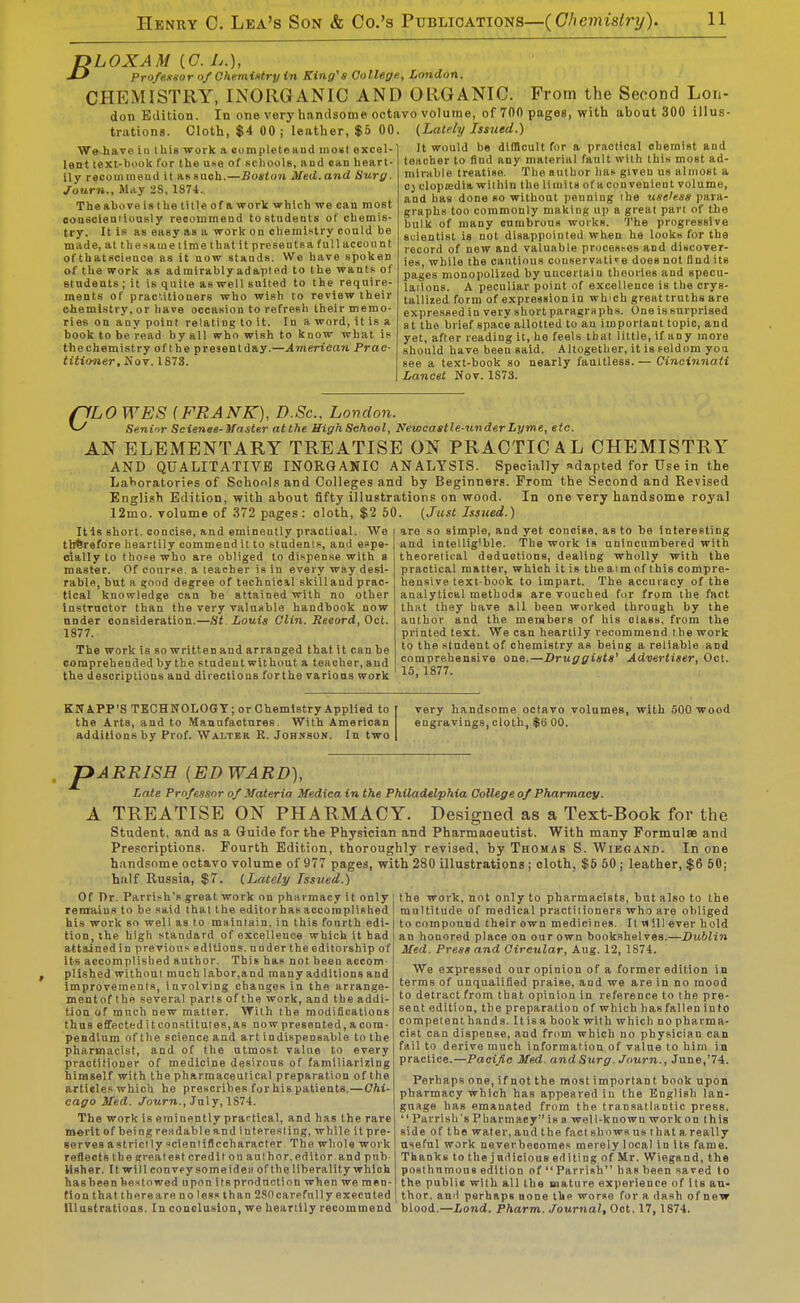 DLOXAM {C. L.), Profe.Kiior of Ohemintry in King's College., London. CHEMISTRY, INORGANIC AND ORGANIC. Prom the Second Lon- don Edition. In one very handsome octavo volume, of 700 pages, with ahout 300 illus trations. Cloth, $4 00 ; leather, $5 00. (Lately Issued.) WeJiave in this work a completeaud moiil excel-] It would be difficult for a practical oliemist aud lent text-book for the u^e of schools, aud «an heart- teacher to flud anyjmalerial fault with this most ad lly reoouunend it asauch.—Boston Med.and Surg Journ., May 28, 1874. The above is t he title of a work which we can most oonsoieutiouHly reeommead to students of chemis- try. It is as easy as a work on ohemlHtry could be made, at thesaine time that it present sa full account of thatscience as it now stands. We have spoken of the work as admirably adapted tothewanlsof stndents ; it is quite as well suited to the require- ments of prac'.itioners who wish to review their chemistry, or have occasion to refresh their memo- ries on any point relating to it. In a word, it is a book to be read by all who wish to know what is thechemistry ofthe presentday.—American Prac- titioner, Nov. 1873. mil-able treatise. The author lias given us almost a 0) clopajdia wilhin the limits of a cou venieut volume, and has done so without penning the useless para- graphs too commonly making up a great pan of the bulk of many cumbrous works. The progressive suientist is not disappointed when he looks for the record of new and valuable procestes and discover- ies, while the cautious conservati'^e does not flud its pages monopolizod by uncertain theories and specu- laAons. A peculiar point of excellence is the crys- tallized form of expression in which great truths are expressed in very short paragraphs. One is surprised at the brief space allotted to an important topic, and yet, after reading it, he feels that little, if any more should have beeu said. Altogether, it is seldom yoa see a text-book so nearly faultless. — Cincinnati Lancet Nov. 1S73. (ILO WES (FRANK), D.Sc, London. ^ Senior Scienae-Waster atthe HighSehool, Newcastle-under Lyme, etc. AN ELEMENTARY TREATISE ON PRACTICAL CHEMISTRY AND QUALITATIVE INOR&ANIC ANALYSIS. Specially adapted for Use in the La>>oratoriPS of Schools and Colleges and by Beginners. From the Second and Revised English Edition, with about fifty illustrationp on wood. In one very handsome royal 12mo. volume of 372 pages: cloth, $2 50. (Just Issued.) Itis short, concise, and eminently practical. We therefore heartily commend it to students, and espe- cially to those who are obliged to dispense with a master. Of course, a teacher is in every way desi- rable, but a good degree of technicil skilland prac- tical knowledge can be attained with no other instructor than the very valuable handbook now under consideration.—St Louis Clin. Record, Oct. 1877. The work is so written and arranged that it can be comprehended by the student without a teacher, aud the descriptions and directions forthe varioas work are so simple, and yet concise, as to be Interesting and intellig'ble. The work is unincumbered with theoretical deductions, dealing wholly with the practical matter, which itis thea-imofthis compre- hensive text-book to impart. The accuracy of the analytical methods are vouched for from the fact that they have all been worked through by the author and the members of his class, from the printed text. We can heartily recommend the work to the student of chemistry as being a reliable and comprehensive one.—Druggists' Advertiser, Oct. 15, 1877. KN APP'S TECHNOLOGY; or Chemistry Applied to the Arts, and to Manufactures. With American additions by Prof. Walter R. Johsson. In two very handsome octavo volumes, with 500 wood engravings, cloth, $6 00. A pARRlSH [EDWARD], Lnle Professor of Materia Wedica in the Philadelphia College of Pharmacy. TREATISE ON PHARMACY. Designed as a Text-Book for the Student, and as a Guide for the Physician and Pharmaceutist. With many Formulas and Prescriptions. Fourth Edition, thoroughly revised, by Thomas S. Wibgand. In one handsome octavo volume of 977 pages, with 280 illustrations j cloth, $6 60 ; leather, $6 50; half Russia, $7. (Lately Issued.) Of Pr. Parrish's great work on pharmacy it only reraaiuR to be said that the editorhasaccomplished his work so well as to maintain, in this fourth edi- tion, the high standard of excellence which it bad attained in previous editions, under the editorship of its accomplished author. This has not been accom plished withoui much labor,and many additions and improvements, involving changes in the arrange- mentof the several parts ofthe work, and the addi- tion of much new matter. With the modifications thus effecteditconRtUutes,as nowpre6ented,acom- pendium of the science and art indispensable to the pharmacist, and of the utmost value to every practitioner of medicine desirous of familiarizing himself with the pharmaceutical preparation of the articles which he prescribes for his patients.—Chi- cago Med. ./ourn., July, 1S74. The work is eminently practical, and has the rare m«rit of being readable and interesting, while it pre- serves a strict ly scieniiflccharacter The whole work reflects the greatest credit on aul hor. editor and pnb lishar. It will con vpy so me idea of the liberality which hasbeen bestowed upon itsproduction when we men- tion that there a re nolesslhan 2S0 carefully executed Illustrations. In conclusion, we heartily recommend the work, not only to pharmacists, but also to the multitude of medical practiiioners who are obliged to compound their own medici nes. It n 111 ever hold an honored place on our own book.ihelves.—Dublin Med. Press and Circular, Aug. 12, 1874. We expressed our opinion of a former edition in terms of unqualified praise, and we are in no mood to detract from that opinion in reference to the pre- sent edition, the preparation of which has fallen into compel enthand 8. Itisa book with which no pharma- cist can dispense, and from which no physician can fail to derive much information of value to him in practice.—Pacific Med. and Surg. Journ., June,'74. Perhaps one,ifnotthe mostimportant book upon pharmacy which has appeared in the English lan- guage has emanated from the transatlantic press.  Parrish's Pharmacy is a wel 1-known work on this side ofthe water, and the fact shows us that a really useful work neverbeooraes merely local in its fame. ThankstothejudiciousedltingofMr. Wiegand, the posthumous edition of  Parrish has been sared to the public with all the mature experience of Its au- thor, and perhaps none Ihp worse for a dash of new blood.—Land. Pharm. Journal, Oct. 17, 1874.