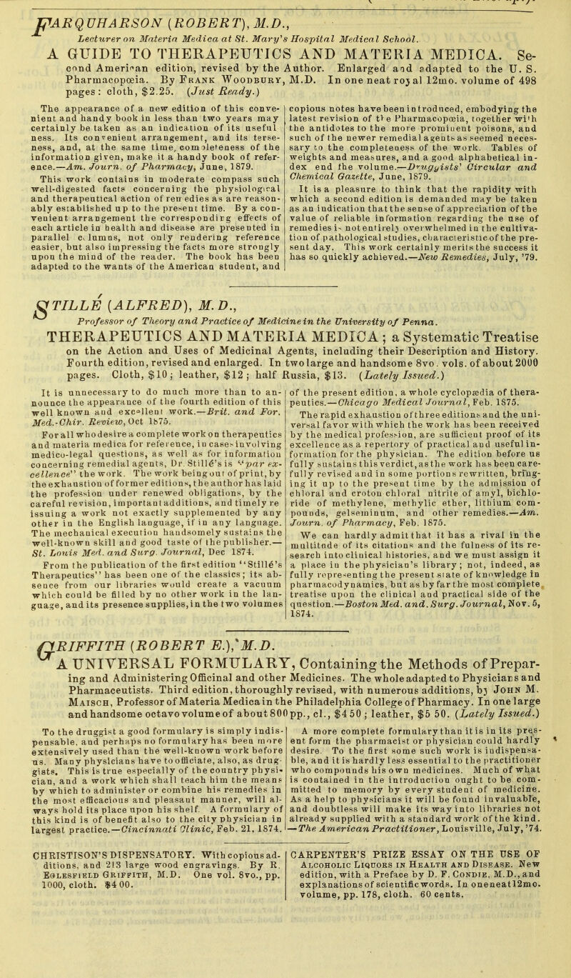 pARQVHARSON [ROBERT),M.D., Lecturer on Materia Medica at St. Mary''8 Hospital Medical School. A GUIDE TO THERAPEUTICS AND MATERIA MEDICA. Se- cond Amerif^an edition, revised by the Author. Enlarged aid adapted to the U. S. Pharmacopoeia. By Frank WooDBURr, M.D. In one neat roj al 12mo. volume of 498 pages: cloth, $2.25. {Just Heady.) The appearance of a new edition of this conve- nient and handy book in less than two years may certainly be taken as an indication of its useful ness. Its convenient arrangement, and its terse- ness, and, at the same time, com ole^eness of the information given, make it a handy book of refer- ence.—Am. Journ. of Pharmacy, June, 1879. This work contains in moderate compass such well-digested fact? concernirg the physiological and therapeutical action of ren edies as are reason- ably established up to the present time. By a con- venient arrangement the conespondirg effects of each article in health and disease are presented in parallel c^lumas, not only rendering reference easier, but also impressing the facts more strongly upon the mind of the reader. The book has been adapted to the wants of the American student, and copious notes havebeenintrodnced, embodying the latest revision of t> e Pharmacopoeia, together wi'h the antidotes to the more promiuent poisons, and such of the newer remedial agents as seemed neces- sary to the completeness of the work. Tables of weights and measures, and a good alphabetical in- dex end the volume.—Dvugyints'' Circular and Chemical Gazette, June, 1879. It is a pleasure to think that the rapidity with which a second edition is demanded may be taken as an indication that the sense of appreciation of the value of reliable information regarding the use of remedies i> notentiielj overwhelmed in the cultiva- tion of pathological studies, characteristic of the pre- sent day. This work certainly merits the success it has so quickly achieved.—New Remedies, July, '79. ^TILLE [ALFRED), M.D., Professor of Theory and Practice of Medicinein the University of Penna. THERAPEUTICS AND MATERIA MEDICA ; a Systematic Treatise on the Action and Uses of Medicinal Agents, including their Description and History. Fourth edition, revised and enlarged. In two large and handsome 8vo. vols, of about 2000 pages. Cloth, $10 j leather, $12; half Russia, $13. {Lately Issiced.) It is unnecessary to do much more than to an- nounce the appearance of the fourth edition of this well known and excellent work.—Brit, and For. Med.-Chir. Review, Oct 1875. For all whodesire a complete work on therapeutics and materia medica for reference, iu case^invulving medico-legal questions, as well as for information concerning remedial agents, Dr.Still^'sis '■'■par ex- cellencpy the work. The work beingout of print, by the exhaustion of former editions, the author has laid the profession under renewed obligations, by the careful revision, important additions, and timely re issuing a work not exactly supplemented by any other in the English language, if in any language. The mechanical execution handsomely sustains the well-known skill and good taste of the publisher.— St. Louis Med. and Surg. Journal, Dec 1874. From the publication of the first edition Stille's Therapeutics has been one of the classics; its ab- sence from our libraries would create a vacuum which could be filled by no other work in the lan- guage, audits presence supplies, in the two volumes of the present edition, a whole cyclopaedia of thera- peutics.— Chicago Medical Journal, Yeh. 1875. The rapid exhaustion of three editions and the uni- ver.sal favor with which the work has been received by the medical profession, are sufficient proof of its excellence as a repertory of practical and useful in- formation for the physician. The edition before us fully sustains this verdict, as the work has been care- fully revised and in some portions rewritten, bring- ing it up to the present time by the admission of chloral and croton chloral nitrite of amyl, bichlo- ride of methylene, methylic ether, lithium com- pounds, gelseminum, and other remedies.—Am, Journ. of Pharmacy, Feb. 1875. We can hardly admit that it has a rival in the multitude of its citations and the fulness of its re- search into clinical histories, and we must assign it a place iu the physician's library; not, indeed, as fully ropresenting the present siate of knowledge in pharmacodynamics, but as by far the most complete treatise upon the clinical and practical side of the question.—Boston Med. and. Surg. Journal, Nov. 5, 1874. flRIFFITH [ROBERT E.),'M.D. A UNIVERSAL FORMULARY, Containing the Methods ofPrepar- ing and Administering Of&cinal and other Medicines. The whole adapted to Physicians and Pharmaceutists. Third edition, thoroughly revised, with numerous additions, bj John M. Maisch, Professor of Materia Medica in the Philadelphia College of Pharmacy. Inonelarge and handsome octavo volume of aboutSOOpp., cl., $450; leather, $6 50. {Lately Issued.) To the druggist a good formulary is simply indis- pensable, and perhaps no formulary has been more extensively used than the well-known work before us. Many physicians have to officiate, also, as drug- gists. This is true especially of the country physi- cian, and a work which shall teach him the raeans^ by which to administer or combine his remedies in the most efficacious and pleasant manner, will al- ways hold its place upon his shelf. A formulary of this kind is of benefit also to the city physician in largest practice. —Cincinnati Olinic, Feb. 21, 1874. A more complete formulary than it is in its pres- ent form the pharmacist or physician could hardly desire. To the first some such work is indispensa- ble, and it is hardly les.5 essential to the practitioner who compounds his own medicines. Muchofwli,at is contained in the introduction ought to be com- mitted to memory by every student of medicine. As a help to physicians it will be found invaluabre, and doubtless will make its way into libraries not already supplied with a standard work of the kind. — The American Practitioner, Louisville, July, '74. CHRISTISON'S DISPENSATORY. With copious ad- ditions, and 213 large wood engravings. By R. EoLESFiELD GRIFFITH, M.D. One vol. 8vo., pp. 1000, cloth. $4 00. CARPENTER'S PRIZE ESSAT ON THE USE OF Alcoholic Liquors in Health and Disease. New edition, with a Preface by D. F. Conbie, M.D., and explanations of scientific words. In oneneatl2mo. volume, pp. 178, cloth. 60 cents.