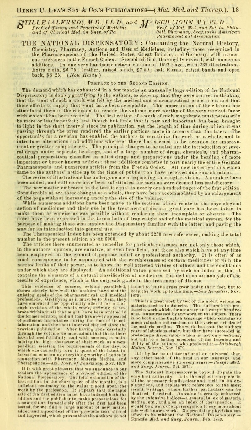 ^TILLE {ALFRED), M P., LL.D., and IfAISCH [JOHN M.). Ph.D., *^ Pro/, of Theory and Practic of Medicine Jj-L Pmf. o f Mat. Me.d. and. Bat in Phila. and of Clinical Med. in Univ. of Pa. OoJl. Pharmacy, Secy.to the American Pharmaceuticdl As-.s-ociation. THE NATIONAL DISPENSATOKY : Containinjr the Natural History, Chemistry, Pharmacy, Actions and Uses of Medicines, includino^ those recoofnized in the Pharmacopoeias of the United Stntes, Great Britain, and German)^ with numer- ous references to the French Codex. Second edition, thoroutrhly reA'i^ed, with numerous additions. In one very han lsorae octavo volume of 1692 pages,with 289 illustrations. Extra cloth, $6 75; leather, raised bands, $7 50; half Russia, raised bands and open back, $8 25. {Now Ready.) Preface to the Second Edition. The demand which has exhausted in a few months an unusually large edition of Ihe National Dispensatory is doubly gratifying to the nuthors, as showing that tSey were correct in th'nking that the want of such a work was felt by the medical and pharmaceutical profes.**ions. and that their efforts to supply that want have been acceptable. This appreciation of their labors has stimulated them in the revision to render the volume more worthy of the very marked favor with which it has been received. The first edition of a work of such magtntude mu'^t necessarily be more or less imperfect ; and thoui^h but litt'e that is new and important has been brought to light in the short interval since its publication, yet the length of time during which it was passing through the press rendered the earlier portions more in arrears than the la er. The opportuni*^y for a revision has enabled th« authors to scrutinize the work as a whole, and to introduce alterations nnd additions whereve• there has seemed to be occasion for imnrove- ment or greater completeness. The principal changes to be noted are the introduction of seve- ral drugs under separate headings, and of a large number of drugs, chemicals, ;<nd pharma- ceutical preparations classified as allied drugs and preparations under the heading of more important or better known articles: these additions comprise in part nearly the entire German Pharmacopoeia and numerous articles from the French Codex. All new investigations which came to the authors' n'^tice up to the time of publicat'on have received due consideration. The series of ill ustrations has undergone a c(.rresponding thorough revision. A number have been added, an 1 still more have been substituted for such as were deemed less satisfactory. Thf new matter embraced in the text is equal to nearly one h undred pages of the first edition. Considerable as are these changes as a whole, they have been accommodated by an enlargement of the p.ige without increasing unduly the size of the volume. While numerous alditions have been ma^^e to the sections which relate to the physiological action of medicines and their use in the treatment of disease, great care has been taken to make them as concise as was possible without rendering them incomplete or obscure. The doses have been expressed in the terms both of troy weight and of the metrical system, for the purpose of mak'ng those who employ the Dispensatory familiar With the latter, and paving the way for its introduction into general use. The Therapeutical Index has been extended by about 2250 new references, making the total number in the present edition ab -ut 6000. The articles there enumerated as remedies for particular diseases are not only those which, in the authors' opinion, are curative, or even beneficial, but those also which have at any time been employed on the ground of popular belief or professional authority. It is often of as much consequence to be ac(iuainted with the vvnrthlessness of certain medicines or with the narrow limits of their power, .as to know the we'l attested virtues of others and the conditions under which they are displayed. An a<lditional value posse sed by such an Index is. that it sontains the elements of a natural classification of medicines, founded upon an analysis of the results of experience, which is the only safe guide in the treatment of disease. Tliis pvi<l»'nce of niiccesB, seldom paralleled, i intend to let ttie i,'iafi.s grow iiader thoir feet, but to shows clearly how well the authorn have met the keep the work up to the IxiuQ.—New Rtmedien, Nov. exirtting aeeds of the pharmaceutical and medical profesKions. Gr^tifyiiiK as it mu.st be to them, Ihey have embraced the opportniiity ofiVrpd for a thor- augh levihion of the wli.)le work, .striving to em- brace within It all that might have been omitted in the foroier edition, and all that has newly appeared of sntllcient importance during the lime of its col- laboration, and i be shoi t i nterval elap.sed since the previous publication. After lnving gone carefully through the vulnme we must admit that theauth<nH have laV)ored faithfullj, aud with wuccesR, in main- taining thi- high character of their work as a com- pendium meeling the requirements of the day, to which one can safely lurn in (juest of the late.st in- formation concerning everything worthy of notice in connection with Pharmacy, Materia Medica, and Therapeutica.—Am. Jour, of Pharmacy, Nov. 1879. It is with great pleasure that we announce to our readers the appearance of a second edition of the National Dinpensatory. The total exhaustion of the first edition in the short '^pace of six months, is a sufficient testimony to the value placed upon the work by the profession. It appears that the rapid sale of the first edition must have induced both the editors and the publisher to make preparations for a new edition immediately after the first had been issued, for we find a large amount of new matter added and a good dea,l of the previous text altered and Improved, whicb proves that the authors do not 1879. This is a grf>at work by two of the ablest writers o» materia medica in Aineri-a The mitbors bwve pro- duced a work whicrh. for acourncy and comprehensive- ness, is unsurpassed by any work on th'^ s ibject. There is no book in the IOngli><h languauie which contains so much valuable information on the various articles of the materia medica. The work has cost the authors yeirs of laborious study, but thi'y have succeeded in producinic a disi)en-ifttory which is not only national, but will be a la.-~tin}j; memorial of the learnin.i;' and ability of the authors who produced it.—Edinburgli Medical Journal, Nov. 1879. It is by far more inter national or nnivevsnl than any other book of the kind in our language, and more comprehensive in every sense.— Pacific Med. and Sn.rg. Jown., Oct. 1S79. The National Dispensatory is beyond dispute the very best authority It is throngliout complete in all the necessary details, clear and lucid in its ex- planations, and replete with references to the most recent writings, where further particulars can be obtained, if desired. Its value is greatly enhanced by the extensive indices—a general in e,\ of materia medica, etc., and also an index of therapeutics It would be a work of supererogation to say mor< about this well-known work. No practising physician can alford to be without the National Dispensatory.— Canada Med. and Hurg. Journ., Feb. ISSO.