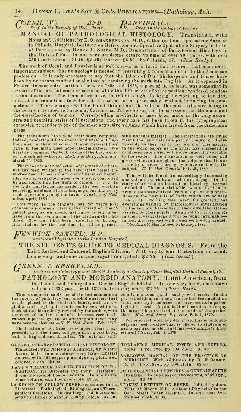 (lORNIL (F.), AND Prof, in the Faeulty of Med Paris. pANVIER {L.), Prof in the College of Prance. MANUAL OF PATHOLOGICAL HISTOLOGY. Translated, with Notes and Additions, by E. 0. Shakespeare, M.D., Pathologist and Ophthalmic Surgeon to Pbilada. Hospital, Lecturer on Refrpction and Operative Ophthalmic Surgery in Univ. of Penna., and by Henry C. SfMES. M D., Demonstrator of Pathological Histology in the Univ. of Pa. In one very handsome octavo volume of over 700 pnges, with over 350 illustrations. Cloth, $5 50; leather, $6 50; half Russia, $7. (Just Ready.) The work of Cornil and RanTier is so well known as a lucid and accurate text-book on its important subject, that no apology is needed in presenting a translation of it to the American profession. It is only necessary to say that the labors of Drs. Shakespeare and Simes have been by no means confined to the task of rendering the work into English. As it appeared in France, in successive portions, between 1868 and 1876, a part of it, at least, was somewhat in arrears of the present state of science, while the diffuseness of other portions rendered conden- sation desirable. The translators have, therefore, sought to bring the work up to the day, and, at the same time, to reduce it in size, a! far as practicable, without innairing its com- pleteness These changes will be found throughout the volume, the most extensive being in the sections devoted to Sarcoma, Carcinoma, Tuberculosis, the Bloodvessels, the Mammae, and the classification of tumors. Corresponding modifications have been made in the very exten sive and beautiful series of illustrations, and every care has been taken in the typographical execution to render it one of the most attractive volumes which have issued from the American press. The translators have done their work very well indeed, rendering it into smooth and excelleat Eng- lish, and in their selection of new material they have in the main used good discrimination. We heartily commend the book as one of the best works on the subiect.—Boston Med. and Surg. Journal, March 11, 1880. Their book is not a collection of the work of others, but has been written in the laboratory beside the microscope. It bears the marks of personal knowl- edge and investigation upon every page, controlled by and controlling the work of others. ... In short, its translation has made it the best work in pathology attainable in our language, one that every student, certainly, ought to have.—Archives of Med- icine, April, 18S0. This work, in the original, has for years pas«t occapied a prominent place in the library of French pathologists, a.s we should naturally be led to be- lieve from the reputation of the distinguished au- thors. Now that it has been presented to the Eng- lish student for the first time, it will be perused with unusual interest. The illustrations are by no means the least valuable part of the work. Indis- pensable as they are to any work of this nature, in the work before us the artist has succeeded in produci ng cuts which will prove unusually valuable to the reader. The translation is well done, and gives evidence throughout the volume that it was m-)de by a person thoroughly conversant with the subject.—iV. r. Med. Gazette, Feb. 28, 1880. This will be found an exceedingly interesting and valuable work by all who are engaged in the study oC or take an interest in, histology—normal or morbid. The material which was utilized in its preparation was derived from autopsies and opera- tions iu the hospitals of Paris, which are so very rich in it. Nothing was taken for granted, but every thing verified by microscopical investigation by the authors themselves in their own laboratories assisted by their pupils. As an aid to microscopists in their investigations it will be found invaluable— in fact, the very best with which we are acquainted. —Cincinnati Med. News, February, 1880, F ^ENWICK [SAMUEL), M.D., Assistant Phy.sician to the London Hospitals THE STUDENT'S GUIDE TO MEDICAL DIAGNOSIS. From the Third Revised and Enlarged English Edition. With eighty-four illustrations on wood. In one very handsome volume, royal 12mo., cloth, $2 25. (Jttst Issued.) flREEN [T. HENRY), M.D., Lecturer on Pathology and Morbid Anatomy at Chairing-Cross Hospital Medical School, etc. PATHOLOGY AND MORBID ANATOMY. Third American,from ' the Fourth and Enlarged and Revised English Edition. In one very handsome octavo volume of 332 pages, with 132 illustrations; cloth, $2 25. {Now Ready.) This is unquestionably one of the best manuals on the subject of pathology and morbid anatomy that can be placed in the student's hands, and we are glad to see it kept up to the times by new editions. Each edition is carefully revised by the author, with the view of makiug it include the most recent ad- vances in pathology, and of omitting whatever may have become obsolete.'—N. Y. Med. Jour., Feb. 1879. The treatise of Dr. Green is compact, clearly ex- pressed, up to the times, and popular as a text-book, both in England and America. The cuts are suffi- ciently numerous, and usually well made. In the pi-e.-^ent edition, such new matter has been added as was necessary to embrace the later results in patho- logical research. . No doubt it will continue to enjoy the favor it has received at the hands of the profes- si«n.—Med and Surg. Reporter, Feb. 1, 1879. For practical, ordinary daily 11=^6, this is undoubt- edly the best treatise that is ofiered to students of pathology and morbid anatomy.—Cincinnati Lan- cet and Clinic, Feb. 8, 1879. GLUGE'S ATLAS of PATHOLOGICAL HISTOLOGY Translated, with Notes and Additions, by Joseph LEri>T, M. D. In one volume, very large imperial quarto, with 320 copper-plate figures, plain and colored, cloth. $4 00. PAVY'S TREATISE ON THE FUNCTION OF DI- GESTION; its Disorders and their Treatment. From the second Londen edition. In one hand- some volume, small octavo, cloth, $2 00. LA ROCHE ON YELLOW FEVER.considered in its Historical, Pathological, Etiological, and Thera peutical Relations. In two large and handsome octavo volumes of nearly 1500 pp., cloth. $7 00. aOLLAND'S MEDICAL NOTES AND REFLEC- TIONS. 1 vol. 8vo., pp. 500, cloth. $8 50. BARLOW'S MANUAL OF THE PRACTICE OF MEDICINE. With Additions by D. F. Cowbje M D. Ivol.Svo., pp 600, cloth. $2 50. TODD'SCLINICAL LECTURES on CERTAIN ACUTE Diseases. In one neat octavo volume, of 320 pp., cloth. *2 60. STOKES' LECTURES ON FEVER. Edited by Jorn William Moore, M. D., Assistant Physician to the Cork Street Fever Hospital. In one neat 8vo. volume cloth, $2 00,