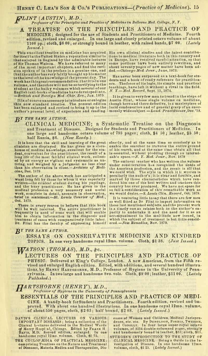 WLINT [A USTIN), M.D., Professor of the Principles and Practice of Medicine in Bellevue Med. College, N. Y. A TREATISE ON THE PUmCIPLES AND PRACTICE OF MEDICINE ; designed for the use of Students and Practitioners of Medicine. Fourth edition, revised and enlarged. In one large and closely printed octavo volume of about 1100 pp.; cloth, $6 00 ; or strongly bound in leather, with raised bands, $7 00. (.Lately Issued.) TMs excellent treatise on medicine has acquired for itself in the United States a reputation similar to thatenjoyed in England by the admirable lectures of Sir Thomas Watson. We have referred to many of the most important chapters, and find the revi- sion spoken of in the preface is a genuine one, and that the author has very fairly brought up his matter fcothelevel of the knowledgeof the present day. The work has thisgreatrecommendation .that it isin one volume, and therefore will not be soterrifyingtothe student as the bulky volumes which several of our English text-books of medicine have developed into. —British and Foreign Med.-Ohir. Rev., Jan. 1875. Itis of courseunnecessary tointroduce or eulogize this now standard treatise. The present edition has been enlarged and revised to bring it up to the author's present level of experience and reading. His own clinical studies and the latest contribu- tions to medical literal ure both in thi.'- country and in Europe, have received careful attention, so that some portions Lave been entirely rewritten, and about seventypages of new matter have been ad- ded.—CAtca^^'o Med. Jour., June, 1873. Has never been surpassed as a text-book for stu- dents and a book of ready reference for practition- ers. The force of its logic, its simple and practical teachings, have left it without a rival in the field. N. Y.—Med. Eecord, Sept. 15, 1874. It is given to very few mentotreadin the steps of Austin Flint, whose single volume on medicine, though here and there defective, is a masterpiece of lucid condensation and of general grasp of an enor- mously wide subject.—Lond. Practitioner,Dec13. ^Y THE SAME AUTHOR. CLINICAL MEDICINE; a Systeraatic Treatise on the Diagnosis and Treatment of Diseases. Designed for Students and Practitioners of Medicine. In one large and handsome octavo volume of 795 pages; cloth, $4 50 ; leather, $5 50; half Russia, $6. (Now Ready.) It is here that the skill and learnirg of the great clinician are displayed He has given us a store- house of medical knowledge, excellent for the stu- dent, convenient for the praciitioner, the result of a long life of the most faithful clinical work, collect- ed by an energy as vigilant f?nd systematic as un- tiring, and weighed by a ju<^gment no less clear than his observation is close.—Archives of Medi- cine, Dec. 1879. The author of the above work has anticipated a want long felt by those for whom it was especially written—the Clinical student during his pupilage, and the busy practitioner. He has given to the medical profession a very necessary and useful work, complete in detail, accurate in observation, •brief in scatement.—8t. Louis Courier of Med., Oct. 1879. There is every reason to believe that this book will be well received. The active practitioner is frequently in need of some work that will enable him to obtain information in the diagnosis and treatment of cases with comparatively little labor. Dr. Flint has the faculty of expressing himself clearly, and at the same time so concisely as to enable the searcher to traver.se the entire ground of his search, and at the same time obtain all that is es.sential, without plodding through an intermi- nable space.—N. Y. Med. Jour., Nov. 1879 The eminent teacher who has written the volume under consideration has recognized the needs of the American profession, and thf result is all that we could wish. The style in wtiich it if written is peculiarly the author's; it is clear and forcible, and marked by those cbaracteristies which have ren- dered him one of the best writers and teachers this country has ever produced. We have not space for so full a consideration of this remarkable work as we would desire.—S. Louis Clin. Record, Oct. 1879. It is venturing little to say that there are few men so well fitted as Dr. Flint to impart information on these last mentioned subj acts, and th^ present work is a timely one as relates both to the author's ca- pacity to undertake it and the need for it as an accompaniment to the multitude now issued, in which the subject of treatment is but little consid- ered.—New Remedies, JMov. 1879. C Y THE SAME A UTHOR. ESSAYS ON CONSERVATIVE MEDICINE AND KINDRED TOPICS. In one very handsome royal 12rao. volume. Cloth, $1 38. {Just Issued.) 'm'ATSON [THOMAS], M.D., Sfc. LECTURES ON THE PRINCIPLES AND PRACTICE OF PHYSIC. Delivered at King's College, London. A new American, from the Fifth re- vised and enlarged English edition. Edited, with additions, and several hundred illustra- tions, by Henry Hartshorne, M.D., Professor of Hygiene in the University of Penn- sylvania. In two large and handsome 8vo. vols. Cloth, $9 00 ; leather, $11 00. {Lately Published.) fJARTSHORNE [HENRY), M.D., X_£ Professor of Hygiene in the University of Pennsylvania ESSENTIALS OF THE PRINCIPLES AND PRACTICE OF MEDI- CINE. A handy-book forStudents and Practitioners. Fourth edition, revised and im- proved. With about one hundred illustrations. In one handsome royal 12mo. volume, of about 550 pages, elofch, $2 63 ; half bound, $2 88. {Lately Issued.) DAVIS'S CLINICAL LECTURES ON VARIOUS IMPORTANT DISEASES; being a collection of the Clinical Lectures delivered in the Medical Wards of Mercy Hospi-,al, Chicago. Edited by Frank H Davis, M.D. Second edition, enlarged. In one handsome royal 12[no. volume. Cloth, $1 75. THE CYCLOPEDIA OF PRACTICAL MEDICINE: comprising Treatises on the Nature and Treatment ©f Diseases, Materia Medica and Therapeutics, Dis- eases of Women and Children, Medical Jurispru- dence, etc. etc. By DuNffLisoN, Forbes, Tweedie, and CoNOLLT. In four large super-royal octavo volumes, of 8254 double-columned pages, strongly and handsomely bound in leather, $1.5; cloth. $11. STURGES'S INTRODUCTION TO THE STUDY OF CLINICAL MEDICINE. Being a Guide to the In- vestigation of Disea.se. In one handsome 12mo. volume, cloth, $1 25. {Lately Issued.)