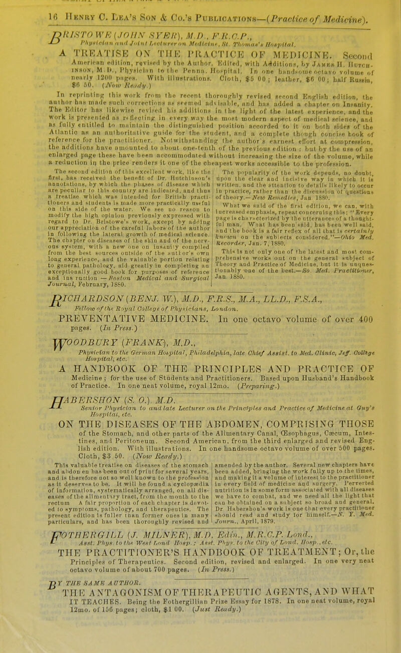 nnisTo WK (jniix stkh), m.d , fr.c.p., J-f Vhyniaian nntl Joint hevturrr on Me.dieinf, HI. Tlioman'g Uonjiilal. A TREATISE ON THE PRACTICE OF MEDICINE. Second Americiin pdilion, revised by tlio Aullior. Kdiled, with Additions, by Jamkk H. IIutcii- IN80N, M lJ., IMiyniciiin lollie I'ennii. llofpilnl. In one tiiindi-oiiie octavo volume of nearly I2II0 piiReH. With illustrationH. Cloth, $& 00; leuther, $6 00; half Russm $B fiO. [Nijw Reudy.) In reprinlinj,' Ihin work from the recent thoroufrhly revised second English edition, the nuiho^r him innde such correclionH iih seemed adtisiihle, <ind hnn udded ii ohiipler on Int-aDity. The Editor has likewise rovi.-ed hiw ndditions in the lipht of the lutei-t experience, and the work is presented iis rtfleclin>t in every way the most modern aspect of medical science, and OS fully entitled to mninlain the dii'tinf;ui><hed position accorded to it on both sides of the Atlantic ns an authoritative guide for the student, and a complete though conci>e book of reference for the practitioner. Notwithstanding the author g earnest effort at compression, the additions have auiounted to about one-teiilh of the previous edition : but by the use of an enlarged page these have been accommodated without increasing the size of the volume, while a reduction ii) the price renders it one of the cheapest works accessible to the profession. The second edition of tliiK excelleat wnrk, like the | The popularity of the work depends, no doabt. flrsi, bttK receive<l the benefll of Dr. HatchliisoD's annutittionu, by wliich the pliaseH of dUeai^e which are peculiHr lo Ihis couuliy are iudicaicd. and thus a treatise wliich was intended for British practi- tioners and iitudeutH is made more practically nutfui on this side of tlie water. We see no roaton to modify the liigh opinion prevloasly expreKsed with regard to Dr. Brihtowe'H work, except by adriing our appreciation of the carefnl labors of the author in following the lateral growth of medical science. The chapter on diseases of the sliin and of the nerv- ous syHiem, with a new one on insdniiy compiled from the best sources oul.side of the autior's nwu long experience, and the valuable portion relating to general patbolouy. aid greatly in completing an exceptionally good book for puriioses of reference and ins ruolion —PnHlon Medical and Surgical Journal, February, ]8?0. upon the clear and inoi-^ive way in which it is written, and tlie attention to detailw likely to occur in practice, rather than the dii-cnsi-ioD ot questions of theory.—JVtM Reinedim, Jan 1880. What we said of the first edition, we can. with i ucreased emphasis, repeal concerning this:  Every page is cha racterized by the iitterauceh of a thoaght- ful man. Wnat has been said, has been well said, and the book is a fair reflex of all that is ntrtatnly Icnfwn on the snbiects considered.—Ohio Med. Hecordf.r, Jan. 7,1880. Thl« Is not only one of the lalest and most com- prehensive works out on the general subject of Tlieory and Practice of Medicine, but it is unqnes- tionably one of the best.—So Med. PraetitUmer, Jan. ]8S0. J^ICHARDSON (BENJ. W.), M.D., F.R.S., M.A., LL.D., F.S.A., Fallow nf th. R >yal Qollegeof Phf/xieians, London. PREVENTATIVE MEDICINE. In one octavo volume of over 400 pages. {Ill Press.) '^OODBURY [FRANK), 31.D., A Phyxiciart to the German Uotpital, Philadelphia, late Chief Assist, lo Med. Olinic, Jeff- OoUtge HuHpital, etc. HANDBOOK OP THE PRINCIPLES AND PRACTICE OP Medicine ; for the use of Students and Practitioners. Based upon Husband's Handbook of Practice. In one neat volume, royal 12mo. (Preparing.) fJABERSHON [S. 0.). M.D. ■^-L Senior Physicinn to and late Lecturer on the Principles and Practice of Medicine at Ouy's Ho.ipitat, etc. ON THE DISEASES OP THE ABDOMEN, COMPRISING THOSE of the Stomach, and other parts of the Alimentary Canal, CEsophngus, CtBCum, Intes- tines, and Peritoneum. Second American, from the third enlarged and revised Eng- lish edition. With illustriitions. In one handsome octavo volume of over 500 pages. Cloth, $3 50. (Now Ready.) amended by the author. Several new chapters hsv£ been added, bringing the woi-k fully up to the times, and making it a volume of interest to the practitioner in every field of medicine and .surgery. Perverted nntriiioD is in some form associated with all diseases we have to combat, and we need ail the light that can he obtained on a subject so broad and general, Dr Habershon's work is one that every practitioner should read and study tor himself.—N. T. Mud. Juurn., April, 1879. This valuable treatise on diseases of the stomach and al>don en has been out of print for several years, and is therefore not so well known to the profession as it deservHs to be. It will be found a cyclopaedia of information, systematically arranged, on all dis- eases of the all menti ry tract, from the mouth to the rectum A fair proportion of each chapter is devot- ed lo symptoms, pathology, and therapeutics. The present edition Is fuller than former ones in many particulars, and has been thoroughly revised and JPOTHERGILL [J. MILNER), M.D. Edin., M.R.G.P. Land., L Asst. PhyH to thf. West Lond Ilosp.: Aixt. P'ly.v. to the City of Lond. Hoirp.,etC. . THE PRACTITIONER'S HANDBOOK OF TREATMENT ; Or, the Principles of Therapeutics. Second edition, revised and enlarged. In one very neat ootavo volume of about 700 pages, (hi Press.) -DY THE SAME AUTHOR. TPIE ANTAGONISM OF THERAPEUTIC AGENTS, AND WHAT IT TEACHES. Being the Fothergillian Prize Essay for 1878. In one neat volume, royal 12mo. of 156 pages; cloth, $1 00. (Just Ready.)