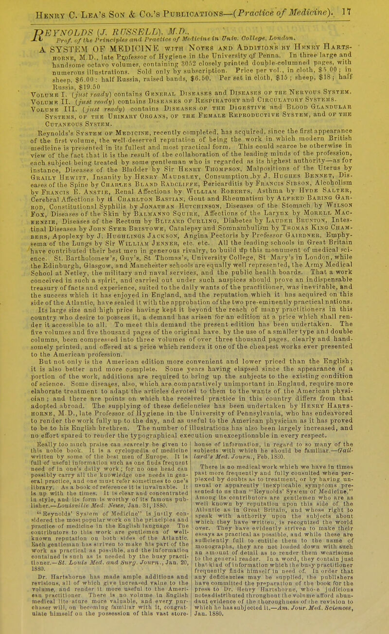 -OEYNOLT)^ [J. RUSSELL). M.D., ' ' , Pro/, (i/ the Principles and Prnotice of Hfe.'Hcine in Univ. College, London. A SYSTEM OP MRDKUNK wtth Notes and A.ddittons by TTknrv FIarts- HORNE, M.D., late Professor of Ilygione in the University Qf Penna. In three large and hnnrlso'me octavo volumes, containing Hnfi2 closely printed double-coluinnod pn(res, with numerous illuotrations. Sold only by subscription. Price per vol., in cloth, $S 00 ; in sheep, $6.00: half Russia, raised bands, $6.60. Per set in cloth, $15 ; sheep, $18 j half Russia, $19.50 Volume I. (just ready) contains Gknkhal Diseases and Diseases op the Nervous System. VoLUMR II. {just rendy) contiiins Dkseases ok Respiratory and Circulatory Systems. Volume III. ( just rendy) contains Disbasks op the Digestive and Bboon Glandular Systems, op the Urinary Organs, op the Female Reproductive System, and op tue Cutaneous System. Reynolds's System of Medicine, recently completed, has acquired, since the first appearance of the 6rst volume, the well-deserved reputation of being the work in which modern British medicine is presented in its fullest and most practical form. This could scarce be otherwise in view of the fact that it is the result of the collaboration of the leading minds of the profession, each subject being treated by some gentleman who is reg.arded as its highest authority—as for instance, Diseases of the Bladder by Sir Henry Thompson, M.alpositions of the Uterus by Graily Hewitt, Insanity by Henry Maudsley, Consumption,by J. Hughes Bennet, Dis- eases of the Spine bvCflAR-LES Bland Radclipfe, Pericarditis by Francis Sibson, Alcoholism bv Francis E. Anstie, Renal Affections by William Roberts, Asthma by Hyde Salter, Cerebral Affections by tf Charlton Bastian, Gout and Rheumatism by Alfred Baring Gar- rod, Constitutional Syphilis by Jonathan Hutchinson, Diseases of the Stomach by Wilson Fox, Diseases of the Skin by Balmanno Squire, Affections of the Larynx by Morell Mac- kenzie, Diseases of the Rectum by Blizard Curling, Diabetes by Lauder Brunton, Intes- tinal Diseases by John Syer Bristowe, Catalepsy and Somnambuli.sm by Thomas King Cham- bers, Apople.xy by J. Hughlings Jackson, Angina Pectoris by Professor Gairdner, Emphy- sema of the Lungs by Sir William Jenner, etc. etc. All the lending schools in Great Britain have contributed their best men in generous rivalry, to build tfp this monument of medical sci- ence. St. Bartholomew's, Guy's, St Thomas's, University College, St Mary's in London, while the Edinburgh, Glasgow, and Manchester schools are equally well represented, the Army Medical School at Netley, the military and naval services, and the public heallh boards. That a work conceived in such a spirit, and carried out under such auspices should prove an indispensable treasury of facts and experience, suited to the daily wants of the practitioner, was inevitable, and the success which it has enjoyed in England, and the reputation which it has acquired on this side of the Atlantic, have sealed it with the approbation of the two pre-eminently practical nations. Its large size and high price having kept it beyond the reach of many practitioners in this country who desire to possess it, a demand has arisen for an edition at a price which shall ren- der it accessible to all. To meet this demand the present edition has been undertaken. The five volumes and five thousaud pages of the original have, by the use of a smaller type and double columns, been compressed into three volumes of over three thousand pages, clearly and hand- somely printed, and offered at a price which renders it one of the cheapest works ever presented to the American profession. But not only is the American edition more convenient and lower priced than the English; it is also better and more complete. Some years having elapsed since the appearance of a portion of the work, additions are required to bring up the subjects to the existing condition of science. Some diseases, also, which are comparatively unimportant in England, require more elaborate treatment to adapt the articles devoted to them to the wants of the American physi- cian ; and there are points on which the received practice in this country differs from that adopted abroad. The supplying of these deficiencies has been undertaken by Henry Harts- HORNE, M.D., late Professor of Hygiene in the University of Pennsylvania, who has endeavored to render the work fully up to the day, and as useful to the American physician as it has proved to be to his English brethren. The number of illustrations has also been largely increased, and no effort spared to render the typographical execution unexceptionable in every respect. Really too much praise can scarcely be given to this uoble book. It is a cyclop;cdia of medicine written by some of the best men of Europe. It is full of useful information snch ae one finds frequent need of in one's dally worli ; for no one head can possibly carry all the knowledge one needs in gen- eral practice, and nne maPt refer sometimes to one's library. As a book of reference it is invaluable. It la up with the times. It is rlear and concentrated in style, and its form is worthy of its famous pub- lisher.—Louisville Med. News, Jan. 31, 1880. Reynolds' Sysiem of Medicine is ju'tly con- fidered the most popular wurk on the principles and practice of medicine in tlie English language Tbe coatributorg to lliis work are gentlemen of well- known reputation on l)oth sides of the Atlantic. Each gentleman lias siriven to make his part of the work as practical as pos-ible, and the information contained is such as Is needed by the busy practi- tioner.—St. Louiis Med. and Hurg. Journ., Jan. 20, 1880. Dr. Harfshorne has made ample additions and revisions, all of wiiich give increai'ed value to the volume, and render it more UKeful to the Ameri- em practitioner Tliere Is no volume in English medical lite ature more valuable, and every pur- chHser will, on bediming familiar with It, congrat- honse of information, in regard to so many of the subjects with which he should be fiimiliar.—Gail- lard's Med. Journ.J Feb. 18S0. There is no medical work which we have in times past more frequently and fully consulted when per- plexed by doubts as to treatment, or by having uu- UBoal or apparently inexplicable symptoms pre- sented to us than Reynolds' Sys'em of Medicine. Among its contributors are gentlemen who are as well known by reputation upon this side of the Atlnntic as in Great Britain, and whose right to speak with authority upon the subjects about which they have written, is recognized the world over. They have evidently striven to make their es.says as practical as possible, and while these are sulBuiently full to entitle them to the name of monographs, they are not luaded down with such an amount of detail as to render them wearisome to the general reader. In a word, they contain just that kind of information which ilie busy practitioner frequently finds himself in need of. In order that any deficiencies may be supplied, the pubUehers liave committed the prpparsiion of the book for the press to Dr. Henry Harlshorne, who-o judicious notesdintributed thronghont Ihe volume alTord abun- dant evidence of the thoroughness of ihe revision to which ho has subjected it.—Am. Jour.Mtd. Sciences,