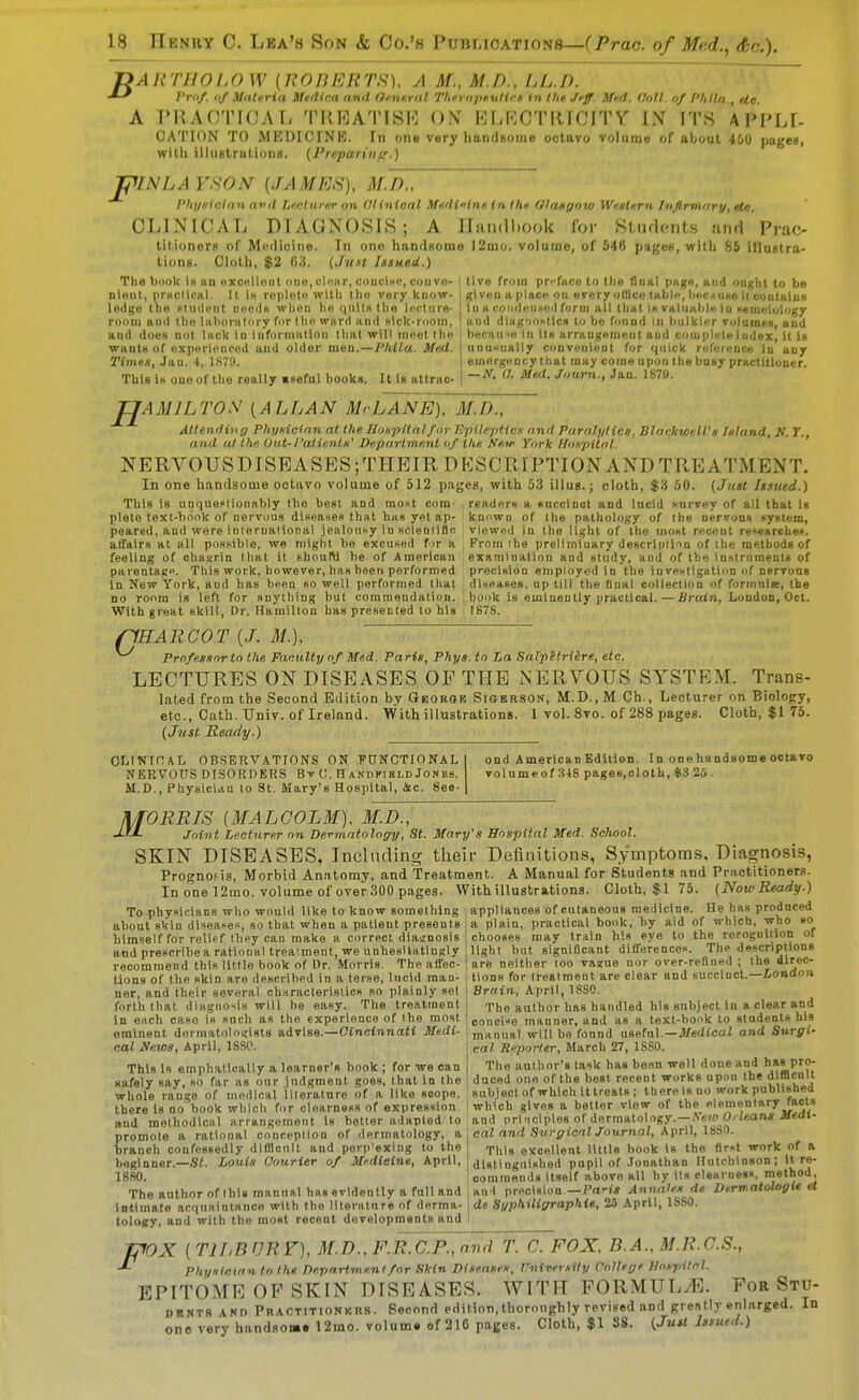 r>ART]W/,OW (UOBERTS). A M., M.D., IjL.D. Vriif. (if Maturid Mtfllra and Oi-ne.ral ThempKulirn in the. Jfff. Mfd. (Ml. of Plillii., etc. A PIIAOTICAL TI{RATISI<] OK KLKGTRWITY IX IT8 APPLI- OA'IMON TO MKDICINK. In one very handsome octavo volume of about 400 pages, Willi illiiglriitii)iis. {J're.parivfr.) rilNLAYSON {JAMES), M.'K, PlqiKlolan and Litclityiir on (lltnloal MHdi>-inp,in llu (lUmynw W'mtf.rn /njirmory, elc. CLINICAL DTA.GN0SI8; A llandl.ook for Kludftiits and Prac- titioners oT Mciliuiiie. In one handHome 12mo. volume, of 546 pagee, with 85 illuKtra- tions. Cloth, $2 U3. (JuH Iisned.) The l)c)ok In HQ excDiUint one, clnar, concine, coiivo- nleiit, prHclical. U Is roplotn with llio vary know- lodi;o tlie Hiidpnt nneds wlifiii lin (|nllK Ilia liMrtiira- roiiiii ami tlie liilioralmy fi)rlli ward and Klck-iiiorn, aod doeH not lack in information lliat will rm^otlliH wants of exporloncod aud older mna.—l'Mlw. Med. Times, Jan. 4, 1S79. This Ih one of the really Kseful books. It is attrac- I tive fron preface to the final page, and onght to be I given a place ou every oflico tabi, hftc^uxe It contains 111 a coiidaiincd form all that iHvaluahlii iu semc-tol'/gy ' and diag'iohtlcH to be fonnd in hulkii^r rulame», and hecHimi in its arrangement aud complete I udex, it is nnu>iually convenient for quick r«ference iu any emergnncy that may come upon the busy practitioner. — tf, 17. Mtii. Jnurn., Jan. 1S79. JJAMILTOS {ALLAN MrLANE), M.D., Attending Phynieinn at the JInnpltalfur l'/pile-pUvn and Puralylice, BlackrctlVh Inland, K. 7., and at the, Out-/'aiientn' Dp/partment nf the Nntf York lioKpUnl. NERVOUSDISEASES;THEIR DESCRIPTION AND TREATMENT. In one handsome octavo volume of 512 pages, with 53 illus.; cloth, $'i 50. {Just Indeed.) readers a snccinct and lucid survey of all that is knnwn of the pathology of the nerrons system, viewed in the light of the most recent researches. From ihe preliminary descripiim of ihe methods of examination and study, and of the innlriiment8 of preciHioD employed in the investlgatinn f nervous diseases, up till the dual collection of formalte, the bonk is emlaently practical. — Brain, Loudon, Oct. 1878. This is unfiueslionably the best and most com- plete text-book of nervous diseases that has yet ap- peared, and were inleruational jealousy in scienliflc affairs at all possible, we might be excused f >r a feeling of obaurin that it shouW be of American parentago. This work, however, has been performed In New York, and has been so well performed that no room is left for nnything but comraendatiou. With great skill. Dr. Hamilton has presetted to his flHARGOT {J. M.], ProfesRor to the Faculty of Med. Paris, Phys. tn La Salpltridre, etc. LECTURES ON DISEASES OP THE NERVOUS SYSTEM. Trans- lated from the Second Edition bv Gborob Sigersok, M.D., M Ch., Lecturer on Biology, etc., Cath. TJniv. of Ireland. With illustrations. 1 vol. 8vo. of 288 pages. Cloth, $1 75. (Just Ready.) OLINIOAL OBSERVATIONS ON FUNCTIONAL NERVOUS DISORDERS BvC. HandpiblbJones, M.D., Physician to St. Mary's Hospital, Sic. 8eo- ond American Edition. In one ha ndsome octavo volume of 348 pages,cloth, ii 2.5 . ORRIS {MALCOLM), M.D., Joint Lecturer on De.rviatology, St. Mary's Hospital Med. School. SKIN DISEASES, Including their Definitions, Symptoms. Diagnosis, Prognofis, Morbid Anatomy, and Treatment. A Manual for Students and Practitioners. In one 12mo. volume of over 300 pages. With illustrations. Cloth, $ I 75. (NowReady.) Toohvsicians who would like to know something , appliances of cutaneous medicine. He has produced about skin diseases, so that when a patient presenis himself for reliff they can make a correct diajnosis and prescribe a rational treatment, we unhesitatingly recommend this little book of Dr. Morris. The affec- tions of the skin are described in a terse, lucid man- ner, and their several characteristics so plainly sel forth that diagno'*is will be easy. The treatment in each case is such as the experience of Ihe most a plain, practical book, by aid of which, who so chooses may train his eye to the reroguilion of light but significant differences. The descriptions are neither loo va?ue nor over-refloed ; the direc- tions for Irealment are clear and succinct.—iondon Brain, April, 1880. The author has handled his subject in a clear and concise manner, and as a text-book to students his eminent dermatoloi;ist8 advise.—Cincinnati Medi- | manual will be fonnd useful —J/«(l£caZ and Surgi cat Reporter, March 27, 18S0. The author's task has bean well done and has pro- duced one of the best recent works upon the difflcult subject of which ittreats ; there is no work published which gives a better view of the elementary facts and principles of dermatology. —A'ew OAeans Medi- cal News, April, ISSO. This is emphatically a learner's book ; for we can safely say, so far as our judgment goes, that in the whole range of medical llleralnre of a like scope, there is no book which for clearness of expression and methodical arrangement is better adapted to , . , - ,, i promote a rational conception of dermatology, a cal and SurgicnlJournal, \\-<t», Uii^. branch confessedly difllcnlt and perp'exing to the Ti,ij excellent little book is the flr«t work of a beginner.—Sf. Louis Courier of Medicine, April, aistinguishad pupil of Jonathan Hutchinson; it re- 1880. commands itself above all by its clearness, n}«'^00; The author oflhis manual hasovldentlyafulland anl precision—Pd'i* Anna'es de Derwalologie et intimate actinaintance with the literature of derma- ide SypMliffraphie, 23 April, ISSO. tology, and with the most recent developments and I, , i pox { TILEVRF), M.D., F.RJO.P., nvd T. C. FOX, B.A.. M.R.O.S., Phyiirian to Ihx Departmeni for Skin Diseases, University College Hospilnl. EPITOME OF SKIN DISEASES. WITH PORMULyE. For Stu- dents ANn Praotitionkrs. Second edition,thoroughly revised and gre«tly enlarged. In one very handson»« 12mo. volume of 210 pages. Cloth, $1 88. (Just Issued.)