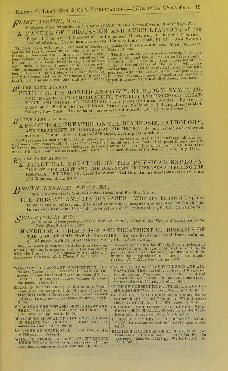 A MANTT\L OF PERCUSSION AND A USCULT A I I ON ; of the beconrt eauion. iu ^^^^ ^^^^ ^^^^^^ Reporter, Prof Flint Is so well Uuowu ns a, medical Iflaclie and writer lh«t it s«ems snperfliioua to atiite that the subject has been treated in a thorough and sys- tematic man ner. In revising it for a seeoud ed lion the author has conHned himself to such addnious as seem likelv lo reader it more usetul. not only to students eigag^d in the practical study ot the sub- ject, but also to practitioners as a hand boolt toi ready referpoco. and we do not hesitate in saying that it would prove a valuable addition to every physieiaa's library. March IS. 1880. The little work before us has already become a standard one, and has become exiensively adopted as a text-book. Th^re is certainly none better. It contains the substance of (he le.sons which the author has for miny jearr, given, in conneciion with practical instruction in aux ultalion and percussion to private classes, composed of medical slndents and practitioners.—CinciftJiuii Med. News, Feb. 1S80. ^ PH^H sfs ITS MORBID ANATOMY, ETIOLOGY, SYMPTOM- ATIC events AND complications, FATALITY AND PROGNOSIS TREAT- MENT ^PHYSICAL DIAGNOSIS ; in a series of Clinical Studies. By Austin Fl^J^t M D Prof of the Principles and Practice of Medicine in Bellevue Hospital Med. College New York. In one h.andsome octavo volume : $3 60. (Lately Issued.) •^APRAClVcAL TREATISE ON THE DIAGNOSIS, PATHOLOGY AND TREATMENT OF DISEASES OF THE HEART. Second revised and enlarged edition In one octavo volume of 550 pages, with a plate, cloth, $4. Tlr FlintchoseadifficullsubjectforhisreseHl■che^ \ lud clearest practical trealiseon those subjects, and .n^'^^s-^V^^r ^Truai^^ers Of ohsei^uon ^ontd be in Uie hati ^ all pr^ *mlront°Hirb::kru!rbe'co^^^^^^^^ S...nc.«,July,1860. 73 r TBB SAME AUTHOR. . ■^A PRACTICAL TREATISE ON THE PHYSICAL EXPLORA- TION OP THE CHEST AND THE DIAGNOSIS OF DISEASES AFFECTING THE RESPIRATORY ORGANS. Second and revised edition. In one handsome octavo volume of 596 pages, cloth, $4 50. -DROWN (LENNOX), F.R.G.S. Ed., Senior Surgeon to the. Otntral London Throat and Ear Hngpital, ete. THE THROAT AND ITS DISEASES. WiLli one hundred Typical Illustrations in ool.rs, and fifty wood engravings, designed and executed by the author. In one very handsome imperial octavo volume of 351 pages ; cloth, $5 00. i^Just Jxeady.) the Univ of Penna , Ohief of the Throat DUpeneary at the OEILEN {GAEL), M.D., Lecturer on Laryngoscopy at Univ. Hospital, Phila., ete. HANDBOOK OF DIAGNOSIS AND TREATMENT OF DISEASES OF THE TaROAT AND NASAL CAVITIES. In one handsome royal 12mo. volume, of 155 pages, with 35 illustrations; cloth, $1. {Just Ready.) We-raost heartily commend this book as showing A convenient little handbook, clear, concise, and sound judgment in practice, and peifeet Camiliariiy | accurate in its method, and admirably fulBlling its with the literature of tlie specialty it so ably epi. ! purpose of briusing the .subject of which it treats tomizes — Pftiio'la. Jfcd. Tfme*, July 5, 1S79. I within the comprehension of the general practi- tioner.- the ■N. 0. Med. Jour. of , June, 1879. WILLIAMS-S PULMONARY CONSUMPTION; its i Nature, Varieties, and Treatment. With an An- alysis of One Thousand Cases to exemplify its duration. In one neat octavo volume of about 380 pages ; cloth, $2 60. 8LADB ON DIPHTHERIA; its Nature and Treat- ment, with an iscoun i of the History of its Pre- valence in varions Countries. Second and revised edition. In one neat royal 12mo. volume, oloth, $1 2a. WALSHEONTHE DISEASES OF THE HEART AND GREAT VESSELS. Third American Edition. In 1 vol. 8vo., 420 pp., cloth, *.3 00. CHAMBERS'S MANUAL OF DIET AND REGIMBX IN HEALTH AND SICKNESS, In one handsome o«tavo volume. Cloth, I|i2 75. LA ROCHE ON PNEUMONIA. 1 vol. 8vo., cloth, of .500 pages Price, «.S 00. WILSON'S STUDENT'S BOOK OV CUTANEOUS very handsome royal 12mo volume. $3 50. FULLER ON DISEASES OF THE LUNGS AND AIR- PASSAGES. Their Pathology, Physical Diagnosis, Symptoms, and Treatment. From the secoud and revised English edition. In one handsome ocatvo volume of about .500 pages : cloth, $3 50. SMITH ON CONSUMPTION ; ITS EARLY AND RE- MUDIABLE STAGES. 1 vol. 8vo., pp. 264. $226. BASHAM ON RENAL DISEASES : a Clinical Guide to their Diagnosis and Treatment. With Illustra- tions. In one 12mo. vol. of 304 pages, cloth, iji^ 00. LECTURES ON THE STUDY OF FEVER. By A. HtTDSON, M.D., M.R.I.A., Physician to the Meath Hospital. In one vol. 8vo., cloth, $2 50. A TREATISE ON FEVER. By Robeirt D. Lyons, K.C.C. I n one octavo volume of 3t)2 pages, cl«t h i»2 26. HILLIER'S HANDBOOK OF SKIN DISEASES, for Students and Practitioners. Seooud Am Ed. In one royal 12mo.vol. of 358 pp. With illustrations.