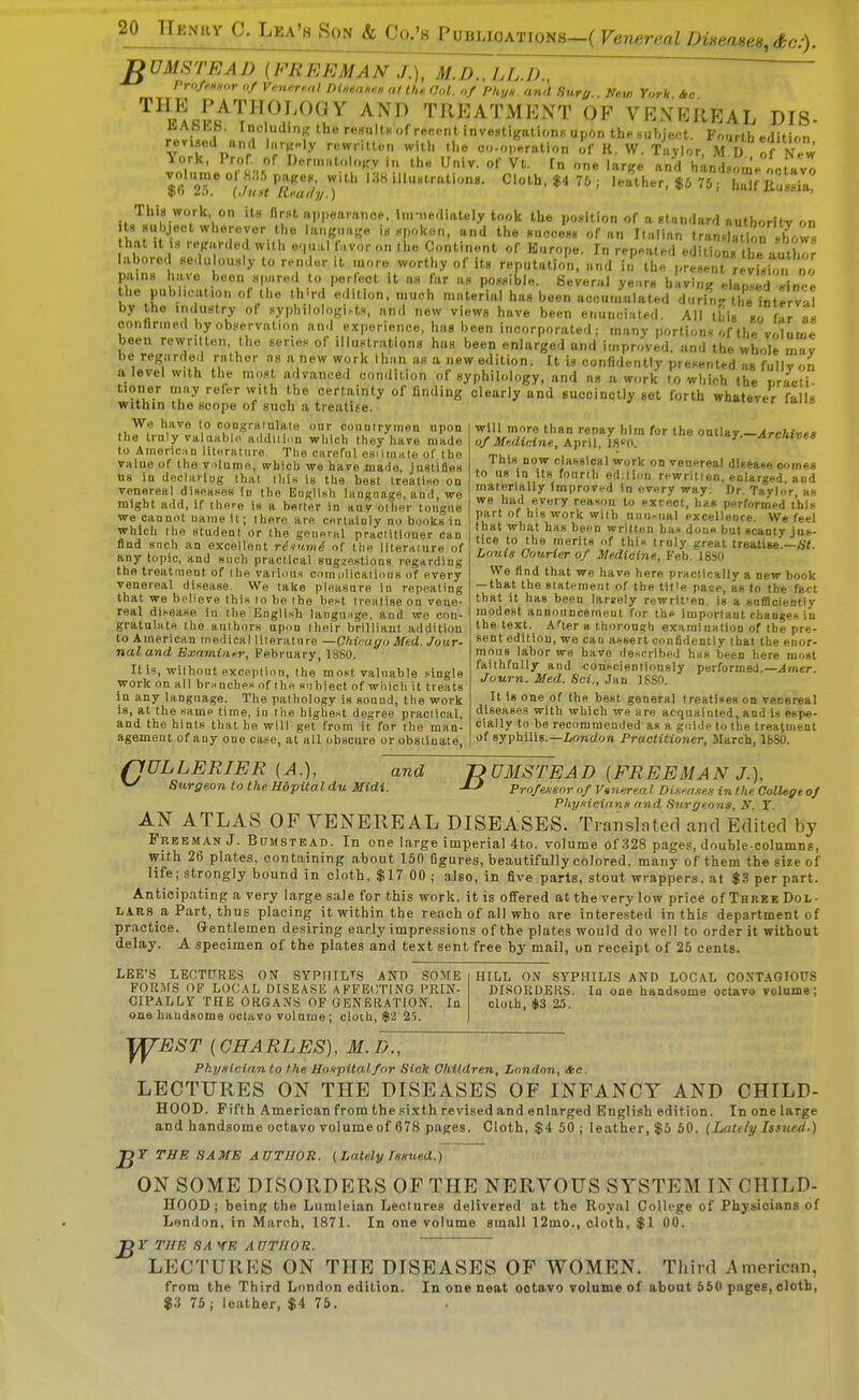 DUMSTEAD (FREEMAN J.), M.D., LL.D.,  Prup^Hur of K«7i»<r«,/ lH>,tuKHH al thn. (hd. <,f PIii/h and Surg.. New York Itc '^^VLr.^T'^^^^^^^^ TREATMENT OF VEXEREAL DIS- 1<-Abl«.b. IncludiiiK the reHultK of recent investigationB upon the subject. Fourth edition rer.Bed nnd h.rK-ly rewritten with the oo-operution if R. W. Taylor, M D of New ^V''' ^ 'f..f I^'t''>t<.v i the Univ. of Vt. [n one large and hin.Louj/luvo $0 T Vilt VeTjyT ■' 75; ha^f Eal-'il! This work on its first appearance, luniediately took the position of a standard authorltv on t8 Huhject wherever the language is spoken, and the success of an Italian tran.l tiorJow hat It .s repar.led with e.,ual favor on the Continent of Kurope. In repeated edition the author labored sedu ously to rendent more worthy of its reputation, and in the present revLtn no pains have been spared to perfect it as far as possible. Several years having elanled since the puhheat.on of the th'rd edition, much material has been accumulated durin-. thelnterval by the industry of syphilologi>t.s an.i new views have been enunciated. All this .o f!r as confirmed by observation and experience, has been incorporated; many portions of the volume been rewritten, the series of illustrations has been enlarged and improved, and the whole mv be regarded rather as a new work than as a new edition. It is confidently presented as fullv on a level with the most advanced condition of syphilology, and as a work to whieh the rr^Ieli tioner may refer with the certainty of finding clearly and succinctly set forth whatever falls within the scope of such a treatiee. lo^er laiis ^j'i,',?'''' '■^''y oollay,—^rcW^e* of Mf.dicine., AprW, imK We have to congrsiulale our countryinon upon the trnly vahiablo addllinn which they have made to Ainertc.iD literature. Tlie careful esilmate of the value of the v ilume, which we have made, jnslifles ns In doclariug that this is the best treatiKe on venereal diseases Id the English language, and, we might add, if there is a better in anv other tongue we cannot uameU; there are certainly no books in which the student or the general praciitloner can find snch an excellent riiumi of tlie literaiure of any topic, and snch practical sugzestions regarding the treatment of the vaihuis comiilicalious of every venereal disease. We take pieasare in repeating that we believe this lo be the best treatise on vene- real disease in the English languMge, and we con- gratulate tlie authors upon their brilliant addition to American medical literature —Chicago Med. Jour- nal and Examiiifr, February, 1880. It is, without exception, the most valuable single work on all branches of the s.ihiect of which it treats in any language. The pathology is sound, the work Is, at the same time, in the highest degree practical, and the hints that he will get from it for ihe man- agemeut of any one caee, at all obscure or obstinate, This now classical work on venereal disease comes to us in its fourth ed;ticpu rewritten, enlarged and materially Improved in every way. Dr. Taylor as we had every reason to exrect, hits performed this part of his work with uuii^ual excellence. We feel that what has been written has done but scanty jus- tice to the merits of this trnly great treatise —Ht Louis Oourinr of Medicine, Feb. 1850 We find that we have here practically a new book — that tlie statement of the til'e pace, as to the fact that it has been largely rewrit'en. is a safiicieotly rnodest annonncemeut for the important changes in the text. After a thorough examination of the pre- sent edition, we can assert confidently that the enor- mous labor we have described has been here most faithfully and coriscienllously performed.—Amer. Journ. Med. Sci., Jan 1880. It Is one of the best general treatises on venereal diseases with which we are acquainted, and u espe- cially to be recommended as a guide to the treatment of syphilis.—Zrf>ndon Practitioner, March, 1680. rjULLERIER (A.), and ^ Stirgeon to the Hdpital du Midi. nOMSTEAD [FREEMAN J.), ProftHsor of Venerea! Dtwaxex in the College oj PhyKiniann and Surgeons, N. T. AN ATLAS OF VENEREAL DISEASES. Translnted and Edited by Freeman J. Bumstbad. In one large imperial 4to. volume of ;^28 pages, double-columns, with 2fi plates, containing about 150 figures, beautifully colored, many of th em the size of life; strongly bound in cloth, $17 00 ; also, in five parts, stout wrappers, at $3 per part. Anticipating a very large sale for this work, it is offered at the very low price of Three Dol- lars^ Part, thus placing it within the reach of all who are interested in this department of pr.actice. Gentlemen desiring early impressions of the plates would do well to order it without delay. A specimen of the plates and text sent free by mail, on receipt of 25 cents. LEE'S LECTURES ON SYPIIILTS AND SOME FORMS OF LOCAL DISEASE AFFECTING PRIN- CIPALLY THE ORGANS OP GENERATION. In one handsome octavo volume; cloth, $2 25. HILL ON SYPHILIS AND LOCAL CONTAGIO0S DI.'JOKDERS. In one handsome octavo volume; cloth, .$3 25. y^EST (CHARLES), M.D., Pkynician to the Hoxpitalfor Sick Children, London, *c. LECTURES ON THE DISEASES OF INFANCY AND CHILD- HOOD. Fifth American from the si.xth revised and enlarged English edition. In one large and handsome octavo volume of 678 pages. Cloth, $4 50 ; leather, $5 50. {Lattly Issued.) T THE 8A ME A UTUOR. (Lately T«sued.) ON SOME DISORDERS OF THE NERVOUS SYSTEM IN CHILD- HOOD; being the Lumleian Lectures delivered at the Royal College of Physicians of London, in March, 1871. In one volume small 12mo., cloth, $1 00. Jgr THE SA VE A UTIIOK. ~~  LECTURES ON THE DISEASES OF WOMEN. Third American, from the Third London edition. In one neat octavo Tolnme of aboat 550 pages, cloth, $3 75; leather, $4 75.