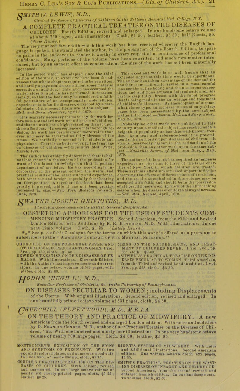 SMITH {J. LEWIS), M.D., aiinicnl PrnffJisor of Di.ie.asHU of Children in the. Be.lle.vue Hoxpital Wed. Gnllege, N T. A COMPLETE PRACTICAL TREATISE ON THE DISEASES OF CHILDREN. Fourth Edition, revised and enlarged. In one handsome octavo volume of about 750 pages, with illustrations. Cloth, $4 50 ; leather, $5 60 ; half Russia, $0. (Now Ready.) . , , xi. in i- i, i The very marked favor with which this work has been received wherever the English Ian- cuage 18 spoken, hns .stimulated the author, in the preparation of the Fourth Edition, to spiire no pains in the endeavor to render it worthy in every re.<pect of a continuance of protessioniU confidence. Many portions of the volume have been rewritten, and much new matter intro- duced, but by an earnest effort at condensation, the size of the work has not been materially increased. In the period which has elapsed since the third edition of the wotk. so exiensivc hnve been the ad- vances that whole chapterB required to be rewritten, and hardly a page oonid pass witliout some material correction or addition. Tliis lalior has occupied the writer closely, and he l-.as performed it conscien- tiously, 80 that the book may be considered a faith- ful portraiture of an exceptionally wide clinical experience in infanlile diseases, c rrected hy a care- ful study of the recent literalnro of the subject.— Sted. and Surg. Rei>orte.r, April 5, 1879. It is scarcely necessary for us to say the work be- fore us is a standard work upon diseases of children, aTid that no work has a higher standing than it upon those affections. In consequenre of its thorough re- vision, the work has been made of more value than ever, and may be rei!arded as fully abreast of the times. We cordially commend it to students and physicians. There is no better work in the language on diseases of children.—Cineinndti Med. News, March, 1S79. The author has evidently determined thatlt shall notlose ground in the esteem of the profession for want of the latest knowledge on that important department of medicine. He has accirdingly in- corporated in the present ed'tion the useful and practical remltsof ihe latest study Hnd experience, both America n and foreign, e <ppcially those bearing on therapeutics. Altogether the book has been greatly improved, while it has not been greatly Increased in size. — Kew York Mtdical Journal, June, 1S79. This excellent work is eo well known that an ex'ended notice at this time would be superfluous. The author has taVen advantage of the demand for another new O'lil on to revise in a most careful manner the entire book ; and the numerous correc- tions and additions evince a determination on his part to keep fiillv Hbreasl with the raiiid progress that is being rande in the knowledge and treatment of children's diseases. By the adoption of a some- what closer type, an increase in size of only thirty pages has been necessitated by the new subject matter introduced.—5o«<o?i Med. and Surg. Jour., May 29. 1879. Probably no other work ever published In this country upon a medical subject has reached such a heighth of popularity as has this well-known trea- tise. As a text and reference-book it is pre emi- nently the authority upon diseases of children. It stands deservedly higher in the eslimallon of th-e proftssion than any other work upon I he same &\ih- }fc>.—Nashville Journ. of Med. and Surg., Way, 1S79. The author of this work has acquired an immense experience as physician to three of the large char- ities of New York iu which children are treated. These asylums afford unsnrpsesed opportunities for observing the effi-cts of different plans of treatment, and the lesults as emh idied in this volume may be accepted with faith, and should be in the possession of all practitioners now. in vi^w of the approaching season when the diseases ofchildren always increase. —Nat M'.d. Seviow, April, 1879. gWAYNE {JOSEPH GRIFFITHS), M.D., Phy-iician-Acconchnur to the British General Bn.spitnl, &-c. OBSTETRIC APHORISMS FOR THE USE OF STUDENTS COM- MENCING MIDWIFERY PRACTICE Second American, from the Fifth and Revised London Edition with Additions by E. R. Hctchins, M.D. With Illustrations. In one neat 12rao. volume Cloth, $1 25. (Lately Issued.) *if* See p. 3 of this C.italogue for the terms on which this work is offered as a premium to subscribers to the  American Jouknal of the Medical Sciences. CHURCHILL ON THK PDERPERAL FEVER AND OTHER DISEASES PECULIAKTO WOMEN. 1 vol. 8vo., pp. 4.10, cloth $2 ;')0. DEWEEb'S TREATISE ON THE DISEASES OF FE- MALES. With illustrations. Eleventh Edition. with the Author's lastimprovementsand correc- tions. In one octavo volume of 636 pages, with plates, cloth. $3 00. MEIGS ON THE NATURE, SIGNS, AND TREAT- MENT OF CHILDBED FEVER. 1 vol. Svo., pp. 36.1. cloth. $2 00. ASHWELL'S PRACTICAL TREATISE ON THE DIS- EASES PECULIAR TO WOMEN. Third American, from the Third and revised London edition. 1 vol. Svo., pp. 528, cloth. $3 60. H ODGE {HUGH L.), M.D., Emeritus Professor nf Obstetrics, Ac, in the University of Pennsylvania. ON DISEASES PECULIAR TO WOMEN ; including Displacements of the uterus. With original illustrations. Second edition, revised and enlarged. In one beautifully printed octavo volume of 531 pages, cloth, $4 50. rjHURCHILL {FLEETWOOD), M.D., M.R.I.A. ON THE THEORY AND PRACTICE OF MIDWIFERY. A new American from the fourth revised and enlarged London edition. With notes and additions by D. Francis Condje, M.D., author of a Practical Treatise on the Diseases of Chil- dren, <fcc. With one hundred and ninety four illustrations. In one very handsome octavo volume of nearly 700 large pages. Cloth, $4 00 ; leather, $5 00. MONTOOMERT'S EXPOSITION OF THE SIGNS AND SYMPTOMS OF PREGNANCY. With two sKqnisitecolored plates, and uumerons wood-cuts. In 1 vol. Rwo.. of nnsrlv fiOo np.. cloth, 7/>. CONDIE'S PRACTICAL TREATISE ON THE DIS- EASES OF CHILDREN. .Sixth edition, revised and aujmented. In one large octavo volume of nearly 8'0 closely-printed pages, cloth. $0 20 ; leather $6 26. RIQBT'S SYSTEM OF MIDWIFERY. With notes and Additional Illustrations. Second American edition. One volume ootavo, cloth 422 pages, «2 «n. SMITH'S PRACTICAL TREATISE ON THE WAST- ING DISEASES OF INFANCY AND CHiLDHOOD. Second American, from the second revised and enlarged Enelish edition. In one handsome octa- vo volume, cloth, $2 00.