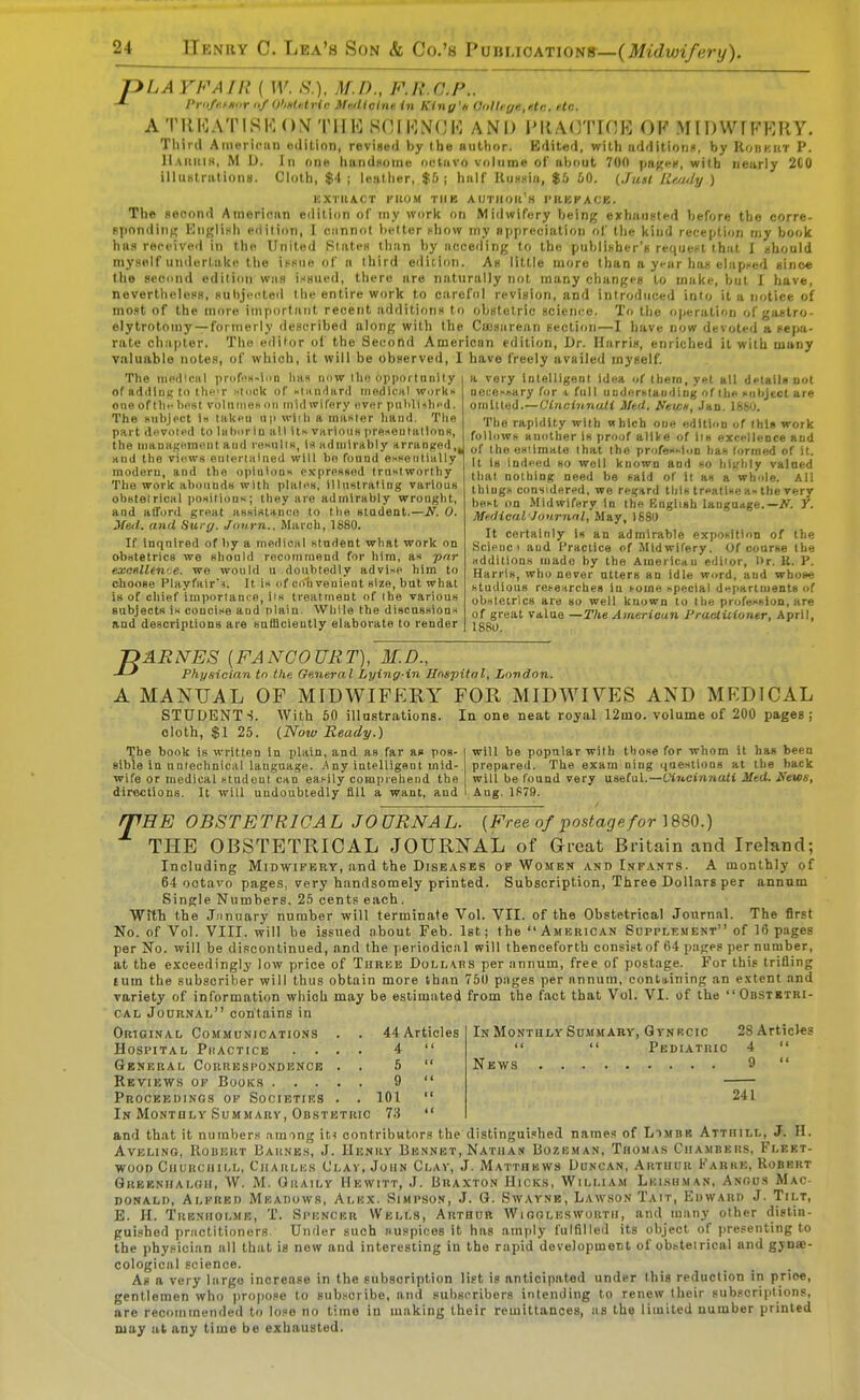 pLA YFAIR ( W. S.), M.D., F.R.C.F.. -*~ Priife.tHiir of OhHU.lrir iMicine. in Kiny'i, anlhr/ft.ntr. He. A 'I' 11KATIS 1<: ()M T11 !<: S( 111<:N(;M A NI) PRA<ynOE 0F MIDWTFEIIY. Tliird American editinn, revised by the author. Edited, with additions, by Roiikut P. IIakkih, M D. In one handHoine octavo volume of about 700 j>ii^<-», with nearly 2C0 illustrationfi. Cloth, $4 ; leather, $5; hali' UuHuia, $5 60. (.Juit lif,/july ) KXrilACT PltOM TIIK AIJTHOH'H I'llBKA'JB. The second American eililion of iny work on Midwifery being eyhuusted before the corre- sponding English edition, I cannot belter chow iny appreciation of the kind reception my book \n\» received in the United Slates than by acceding to the publinher's requeKl that I uhould myself unilertakc tlie iHsiie of a third e<li[ion. As little more than a year ha>> elapsed since the secund edition was i.-'HUcd, there are naturally not many changes to make, but I have, nevertheless, subjected the entire work to cirefiil revision, and introduced into it a notice of mo.ot of the more important recent additions to obstetric Bciem-e. To the operation of gastro- elytrotomy —formerly described along with the Cuj.'iarean section—I have now devoted a sepa- rate chapter. Tlio editor of the Second American edition. Dr. Harris, enriched it with many valuable notes, of which, it will be observed, I have freely availed myself. The MiPdlciil prdfns-lnn lias nnw iho oiiporlnnily of addlni; to tlieir Htdck of iKariard riiedicHl wurkx one of I he liost voluineit nii mid wifery ever puldi-ilied. The subject In takeu ii|> wiih a maKler hand. Tlie part devoted to IsburiD all Us VKrious prfiseulallons, the uianagBmont and reKulis, \* admirably Krranj^ed,, Hud the views enleriiiiued will ho found essentially modern, and the opiuloDs exprpssnd Iruslworthy The work ahonuds with plale«, llUoitrating various ohstelrlcsl iiosilioos; they are admirably wrought, and afford great aHsi«tH.nco to tlie student.—N. 0. Jfeit. and Surg. Janrn., March, 1880. If inquired of liy a medical student what work on obiitetrics we should recommend for him, as par exattlleri' e. we would u douhtedly advise him to choose PlayfairN. It is of convenient size, but what is of chief importance, lis treatment of the various subjects is coucise and plain. While the discussions and descriptions are snBlciently elaborate to render a very Intelligent Idea of (hern, yet all details not necesoary for t full uaderstauding of the suljject are omlUed.—Cindnnali lltd. NeWH, Jan. 18bO. The rapidity with which one edition of this work follows another is proof alike of im excellence and of the esiimate that the professl.m has lormed of it. It is indeed so well known and so highly valned that nothing need be said of it as a whole. All things considered, we regftrd this treatise as the very best on Midwifery In the Knglish language.—iV. Y. Meilical Jonrnnl, May, 1880 It certainly Is an admirable exposition of the Scienc I and Practice of Midwifery. Of course the additions made by the Americau ediior. Dr. K. P. Harris, who never utters an idle word, and wbove studious researches in some special departments of obstetrics are so well Ijnowa to the profession, are of great value —The Atrieriean I'raelUiontr, April, 1880. T>ARETES {FANCOURT), M.D., Physician in the. General Lying-in Hnspitnl, London. A MANUAL OF MIDWIFERY FOR MIDWIYES AND MEDICAL STUDENTS. With 50 illustrations. In one neat royal 12mo. volume of 200 pages; oloth, $1 25. (.Now Ready.) will be popular with those for whom it has been prepared. The exam ning questions at the back will be found very useful.—Ci7t,cinnati Mtd. Ifews, The book is written in plain, and as far as pos- sible in nnrechnical language. Any intelligent mid- wife or medical student can easily compiehend the directions. It will undoubtedly fill a want, and Aug. 1879. fTHE OBSTETRICAL JOURNAL. [Free of postage for THE OBSTETRICAL JOURNAL of Great Britain and Ireland; Including Midwifery, and the Diseases of Wombk and Infants. A monthly of 64 octavo pages, very handsomely printed. Subscription, Three Dollars per annum Single Numbers. 25 cents each. ■With the January number will terminate Vol. VII. of the Obstetrical Journal. The first No. of Vol. VIII. will be issued about Feb. Ist; the American Supplkment of 16 pages per No. will be discontinued, and the periodical will thenceforth consistof 64 pages per number, at the exceedingly low price of Three DoLL\ns per annum, free of postage. For this trifling turn the subscriber will thus obtain more than 750 pages per annum, containing an extent and variety of information which may be estimated from the fact that Vol. VI. of the Obstbtri- cal Jodrnal contains in In Monthly Summary, Qtnrcic 28 Articles   Pediatric 4  Nkws 9  241 Original Communications . . 44Articles Hospital Phactice .... 4  General Correspondence . . 5  Reviews op Books 9  Proceedings op Societies . . 101  In MoNTULY Summary, Obstetric 73  and that it numbers atmng \U contributors the distinguished names of Limbb Attiiill, J. H. AVELING, HOUERT BaiiNBS, J. IIUNHV BkNNET, NATIIAN liOZBMAN, ThOMAS CiIAMBEUS, FlKKT- ■wood Ciiurcihi.l. Charles Clav, John Clav, J. Matthmws Duncan, Ahthi;r Karhk, Robert Qrebnhalgh, W. M. Ohaily Hewitt, J. Braxton Hicks, William Leishman, Anous Mac- donali), Alfreo Meadows, Alkx. Simpso.n, J. G. Swaynb, Lawson Tait, Edward J. Tilt, E. H. Trbnholme, T. Spencer Wells, Arthur Wioolesworth, and many other distin- guished pniclitioners. Under such auspices it has amply fulfilleil its object of presenting to the physician all that is new and interesting in the rapid development of obstetrical and gynae- cological science. As a very largo increase in the subscription list is anticipated under this reduction iri price, gentlemen who jiropose to subscribe, and subscribers intending to renew tlieir subscriptions, are recommended to lose no time in making their remittances, as the limited number printed may ul any time be exhausted.
