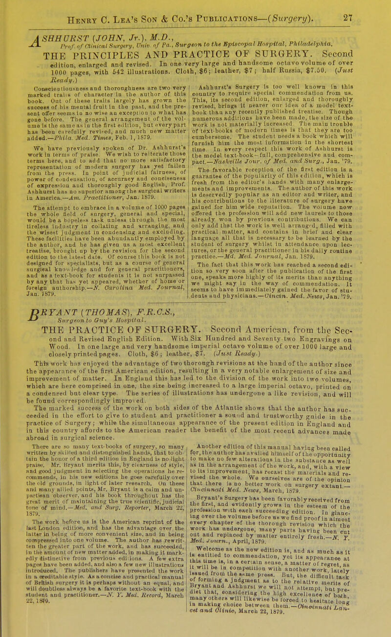 A SHHURST {JOHN, Jr.), M.D., yVn/' »/ Clinical Sitrgtry, Univ of Pa., Surgeon to the Episcopal Hospital, Philadelphia. THE PRINCIPLES AND PRACTICE OF SURGERY. Second edition, enlarged and revised. In one very large and handsome octavo volume of over 1000 pages, with 542 illustrations. Cloth, $6; leather, $7; half Ruissia, $7.50. {Just Ready.) ConeoieoliousneBs and tlJoronglinesR are two very marked traiiK of character in the author of this book. Out of these traits largely has grown tlie sucoess of his mental fruit In the pa.st, aud the pre- sent offer seem.s in no wise an exception to what has gone before. The general arrangement of the vol- ume is the same as in the first eiliiiou, but every part has been carefully revii-ed, and much new matter added.—PAi7a. Med. Times, Feb. 1, 1S79. We have previously spoken of Dr. Ashhurst's work in terra.* of praise. We wish to reiterate those terms here, and to add that no more saii.sfactory representation of modern surgery has yet fallen from the press. In point of judicial fairness, of power of cndeusaliou, of accuracy aud conciseness of expression and Ihoronghly good English, Prof. A.shhurst has no .superior among the surgical writers in America.—Am. Practitioner, Jan. 1S79. The attempt to embrace in a volume of 1000 pages the whole field of surgery, general and special, would be a hopeless task unless through tlie most tirele.'^s iudu.stry in collating and arranging, and the wisest judgment in condensing and excluding. These facilities have been abundantly employed by the author, and he has given us a most excellent treatise, brought up by the revision for the second edition to the latest d*te. Of course this book is not designed for specialists, but as a course of general surgical knowledge and for general practitioners, and as a text-book for students it is not surpassed by any that has yet appeared, whether of home or foreign authorship.—N. Carolina Med. Journal, Jan. 1879. Ashhurst's Surgery Is loo well known in this country to require special commendation from us. This, its second edition, enlHrged and thoroughly revised, brings It nearer our idea of a model text- book than any recently published treatise. Though numerous additions have been made, the size of the work is not materially increased The main trouble of text-books of modern times is that they are too cumbersome. The student needs a book which will furnish him the most iuformntion in the shortest time. In every respect this work of Ashhurst is the model text-book- full, comprehensive and com- pact.—Nashville Jour, of Med. and Surg., Jan. '79. The favorable reception of the first edition is a guarantee of the popularity of this edition, which is fresh from the editor's hands with many enlarge- ments and improvements. The author of this work is deservedly popular as an editor and writer, and his contributions to the literature of surgery have gained for him wide reputation. The volume now offered the profession will add new laurels to those already won by previous contributions. We can only add tha t the work is well arrangt d, filled with practical matter, and contains in brief and clear language all that is necessary to be learned by the student of surgery whilst in attendance upon lec- tures, or the general practitioner in his daily routine practice.—Md. Med. Journal, Jan. 1S79. The fact that this work has reached a second edi- tion so very soon after the publication of the first one, speaks more highly of its merits than anything wa might say in the way of commendation. It seems to have immedialely gained the favor of stu- dents and physicians.—Uincin. Med. News, Jan. '79. TDRYANT {THOMAS), F.R.G.S., -»-' Surgeon to Oity's Hospital. THE PRACTICE OF SURGERY. Second American, from the Sec- ond and Revised English Edition. With Six Hundred and Seventy two Enfjravings on Wood. In one large and very handsome imperial octavo volume of over 1000 large and closely printed pages. Cloth, $6 ; leather, $7. {Just Ready.) Thrs work h:is enjoyed the advantage of two thorough revisions at the hand of the author since the appearance of the first American edition, resulting in a very notable enlargement of size and improvement of matter. In Engliind this has led to the division of the work into two volumes, which are here comprised in one, the size being increased to a large imperial octavo, printed on a condensed but clear type. The series of illustrations hag undergone a like revision, and will be found correspondingly improved. The marked success of the work on both sides of the Atlantic shows that the author has suc- ceeded in the effort to give to student and practitioner a sound and trustworthy guide in the practice of Surgery; whil« the simultaneous appearance of the present edition in England and in this country affords to the American reader the benefit of the most recent advances mode abroad in surgical science. Another edition of this manual having been called for, the author has availed himself of the opportunity to make no few alterations in the substance as well as in the arrangement of the work, and, with a view to Us improvement, has recast the materials and re- vised the whole. We ourselves are of the opinion that there is no better work on surgery extant Oii>einnati Med. News, March, IS!). Bryant's Surgery has been favorablyreoelved from the first, and evidently grows in the esteem of the profession with each succeeding edition In glanc ing over the volume before ns we find proof in almost every chapter ef the thorough revision which the work has undergone, many parts havinc been cut out and replaced by matter entirely fresh —N r Med. Journ., April, ISia. Welcome as the new edition is, and as ranch as it H entitled to commendation, yet its appearance at his Ume 18, in a ceriain sense, a matter of regret as it will be in competition with another work lat'elv issued Irom the ««me press. But, the dllHcu'lt t^sk of forming a judgment as to the relative merits of Bryant and Ashhurst we will not attempt, bu pre diet that, Qonsidering the high excellenoe of bwh many o hers will likewise be loroed to hesitate lone in making choice between ihem.-Oinoinnati Lan. cet and Olinio, March 22, 1879. J^an- There are so mauy text-books of surgery, so many written by skilled and dis-t>nguished hands, that to ob tain the honor of a third edition in England is no light praise. Mr. Bryant merits this, by clearness of style, and good judgment in selecting the operations he re- commends, in his new editions he goes carefully over the eld grounds, in light of later research. On these and many nilied points, Mr. Bryant is a calm and un- partisan observer, and his book throughout has the ^rcat merit of mnintaining the true scientific, judicial tone of mind.—Jferf. and Surg. Reporter, March 'tZ, 1879. The work before us is the American reprint of the last London edition, and has the advantage over the lalttr in being of more convenient size, and in being compressed into one volume. The author has rewrit- ten the greater part of the work, and has succeeded, in the amount of new matter addud, in making it mark- edly distinctive from previous edi ions. A few e,xtra pages have been added, and also a few new illnstrations introduced. The publishers have presented the work in a oreditahle style. As a concise and practical manual of British surirery it is perhaps without an equal, and will doubtless always bo a favorite text-book with the student and practitioner.—N. 1'. Med. Hecord, March 22, ISJO.