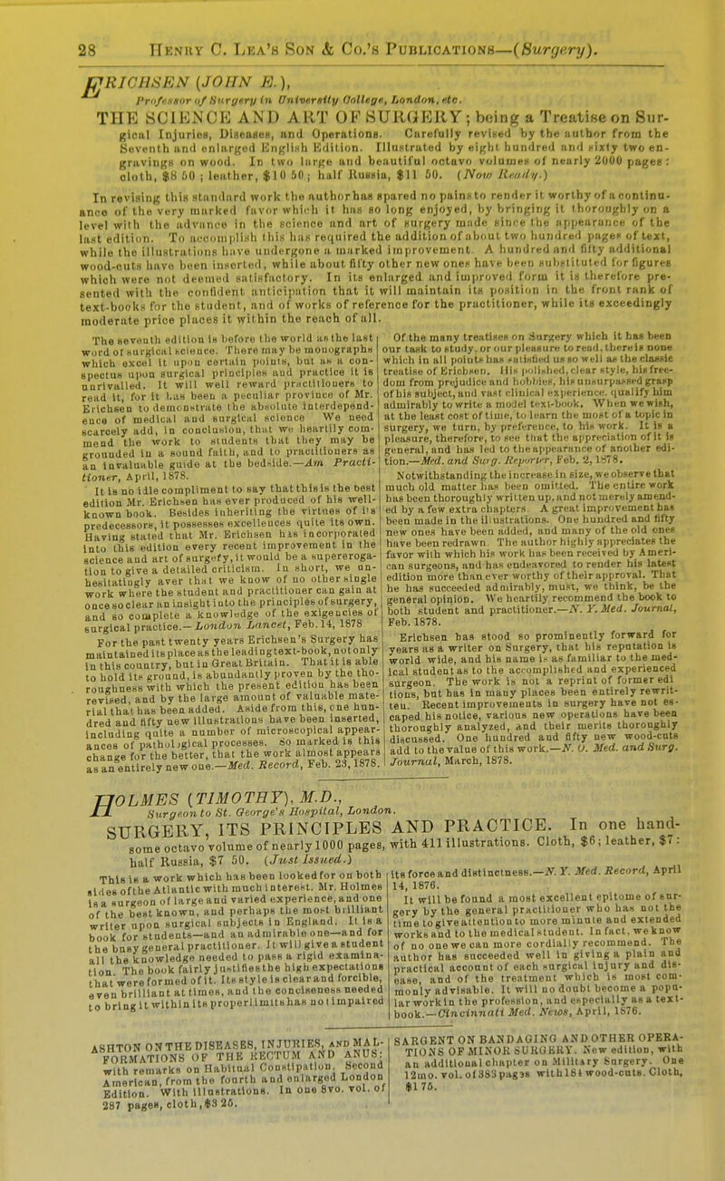 EJRIGHSEN {JOHN E.), Pr'i/eHSur of Hurgery in University OolUge, London, eto. THE SCIENCP] AND ART OP SURGERY ; being a Treatise on Sur- gical Injuries, DifieuseH, and Operations. Carefully revined by the author from the Seventh anil enlarged Idnt^linh Hdition. IlluHtrated by eif^hi hundred and i-ixty two en- gravingH on wood. In two large and beautiful octavo voluuiei'of nearly 2000 pages : oloth, $8 00 I leather, $10 50; half Kussio, $11 60. (Now Rm/ly.) In revising this standard work the authorhas spared no painsto render it worthy of acontinu- anco of the very marked favor whii^li it has so long enjoyed, by bringing it thoroughly on a level with the advant-o in the science and art of surgery made simre the ap))earunee of the last edition. To aeconipli^h llii.s lias required the addition of about two hundred pages of text, while the illustrations have undergone a niiirked improvement. A hundred and fifty additional wood-cuts have been inserted, while about fifty other new ones have been subslituted lor figures which were not deemed satisfactory. In its enlarged and improved form it is therefore pre- sented with the confident anticipation that it will maintain its position in the front rank of te.Kt-books for the student, and of works of reference for the practitioner, while its exceedingly moderate price places it within the reach of all The seveulli edition is l)erore (lie world aw the last i word ot KUigical bcieaco. Tliere raay be inouographs which excel It iipi>n certain poiuis, but as a con- spectus upon surgical priDclplcs aud practice it Is unrivalled. It will well reward i)riictiiiouerB to read U, for it Las been a poculiar province of Mr. Erichsen to demcnutrate the absolute Interdepend- ence of medical and surgical science We need scarcely add, In concluslou, that we heartily com- mend the work to sindents that they may be grounded in a sound faith, and to practitioners as an Invaluable guide at the bedhide.—Am PracU tioner, April, 1878. It Is no idle compliment to say that this is the t)est edition Mr. Erichsen has ever produced of his well- known book. Bebldes inheriting the virtues of iis predecessors, it possesses excellences quite its own. Having stated that Mr. Erichsen his incorporated into this edition every recent improvement in the science and art of surgefy,ilwould be a supereroga- tion to give a detailed criticism. In short, we un- hesitatingly aver thiit we know of no other single work where the student and practitioner can gain at oncesoclear an insight into the principles of surgery, and so complete a knowledge of the exigencies of surgical practice.—I»o?4(io7i Lancet, Feb.H, 1878 For the past twenty years Erlchsen's Surgery has maintained its placeas the leadlngtext-book, notonly In this country, but in Great Britain. That it is able to hold Its ground, is abundantly proven by the tho- roughness with which the present edition has been revised and by the large amount of valuable mate- rial that has been added. Aside from this, one hun- dred and fifty new iUustraiions have been inserted, including quite a number of microscopical appear- ances of pathuljgical processes. So marked Is this change for the better, that the work almost appears as aa entirely new one.—ilf«(«. Record, Feb. 23,1878. Of the many treatises on Sur;<ery which it has been our task to study, or our pleasure to read, there is none wbioli in all points has .'aiislied us so well as the classie treatise of BricliHen. Ills pulinlied, clear style, bis free- dom from prejudice and hohl/ies, his unsurpassed grasp of his subject, and vast cliuical experience. <iualify bim admirably to write a moJel tcxl-book. AVhen we wish, at the least cost of time, to learn the most of a topic in surgery, we turn, by preference, to his work. It is a pleasure, therefore, to sec tliat the appreciation of It is general, and has led to the appearance of another edi- tion.—Med. and Swg. Jtry/rtfr, Feb. 2,1878. Notwithstanding the increase in size, we observe that much old matter has been omitted. The entire work has been thoroughly written up, and not merely amend- ed by a few extra chapters A great improvement has been made in the illustrations. One hundred and lifty new ones have been added, and many of the old ones have been redrawn The author highly appreciates the favor with which his work has been received by Ameri- can surgeons, and has endeavored to render his latest edition more than ever worthy of their approval. That he has succeeded admirably, must, we think, be the general opinion. We heartily recommend the book to both student aud practitioner.—A^. Y.Med. Journal, Feb. 1878. Erichsen has stood so prominently forward for years as a writer on Surgery, that his reputation is world wide, and his name is as familiar to the med- ical student as to the accomplished and experienced surgeon. The work is not a reprint of former edi tions, but has in many places been entirely rewrit- ten. Recent Improvements In surgery have not es- caped his notice, various new operations have been thoroughly analyzed, and their merits thoroughly discussed. One hundred and fifty new wood-cuts add tothevalueof this work.—if. C Med. and Surg. Journal, March, 1878. TJOLMES {TIMOTHY), M.D., -O Surgeon to St. George's Uospilal, London. SURGERY, ITS PRINCIPLES AND PRACTICE. In one hand- some octavo Tolume of nearly 1000 pages, with 411 illustrations. Cloth, $6; leather. $7 : half Russia, $7 50. (Just Issued.) its force and dlatlnctness.—iiT. T. Med. Record, April 14. 1876. This Is a work which has been lookedfor on both sliles ofthe Atlantic with much interest. Mr. Holmes is a surgeon of large and varied experience, and one of the best known, and perhaps the most brilliant writer upon surgical subjects In England. It Is a book for students—and an admirable one—and for the busy general practitioner. It wU) give a student all the knowledge needed to pass a rigid examina- tion The book fairly Justlftesthe high expectations that'were formed of It. Its sty le is clear and forcible, even brilliant at times, and the conciseness needed to brlngit wlthlnltsproperUmitshas notimpaired It will be found a most excellent epitome of sur- gery by the general practitioner who has not the time toglveaitentlonto more minute and extended works and to the medical student. In fact, we know of no one we can more cordially recommend. The author has succeeded well In giving a plain and practical account of each surgical Injury and dis- ease, and of the treatment which Is most com- monly advisable. It will no doubt become a popu- lar workln the profession, and especially as a text- book.—Cincinnati Med. Ne\os, April, 1876. ASHTON 0NTHEDI8EASES, INJUHIES, and MAL- FORMATIONS OF THE KECTUM AND ANUS: with remarks on Habltnal Constipation Second American, from the fonrth and enlarged London Edition. With Illustrations. In one 8vo. vol. of 287 pages, cloth,#3 25. SARGENT ON BANDAGING ANDOTHER OPERA- TIONS OF MINOR SURGERY. New edition, with an additional chapter on Mllltiry Snrgery. One 12ino. vol. of 383pag38 with 184 wood-cuts. Cloth, $170.